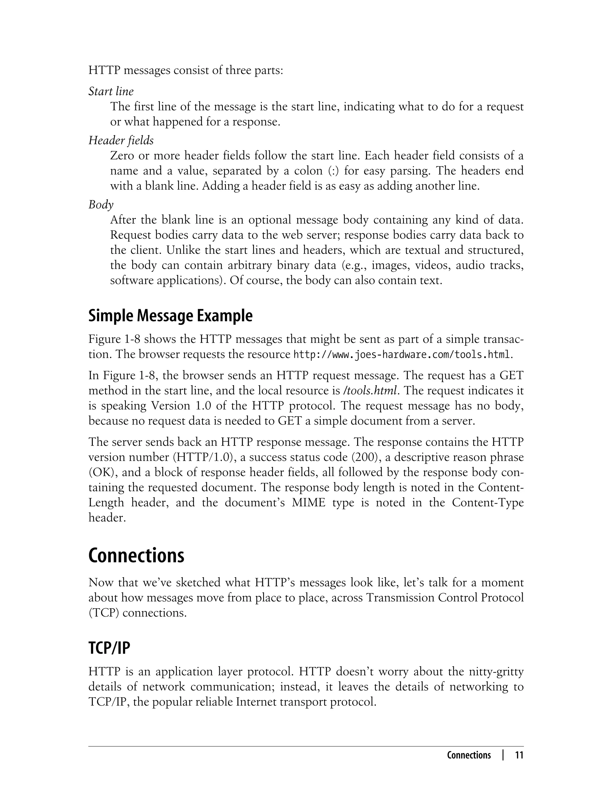 This is the Title of the Book, eMatter Edition
Copyright © 2008 O’Reilly & Associates, Inc. All rights reserved.
Connections | 11
HTTP messages consist of three parts:
Start line
The first line of the message is the start line, indicating what to do for a request
or what happened for a response.
Header fields
Zero or more header fields follow the start line. Each header field consists of a
name and a value, separated by a colon (:) for easy parsing. The headers end
with a blank line. Adding a header field is as easy as adding another line.
Body
After the blank line is an optional message body containing any kind of data.
Request bodies carry data to the web server; response bodies carry data back to
the client. Unlike the start lines and headers, which are textual and structured,
the body can contain arbitrary binary data (e.g., images, videos, audio tracks,
software applications). Of course, the body can also contain text.
Simple Message Example
Figure 1-8 shows the HTTP messages that might be sent as part of a simple transac-
tion. The browser requests the resource http://www.joes-hardware.com/tools.html.
In Figure 1-8, the browser sends an HTTP request message. The request has a GET
method in the start line, and the local resource is /tools.html. The request indicates it
is speaking Version 1.0 of the HTTP protocol. The request message has no body,
because no request data is needed to GET a simple document from a server.
The server sends back an HTTP response message. The response contains the HTTP
version number (HTTP/1.0), a success status code (200), a descriptive reason phrase
(OK), and a block of response header fields, all followed by the response body con-
taining the requested document. The response body length is noted in the Content-
Length header, and the document’s MIME type is noted in the Content-Type
header.
Connections
Now that we’ve sketched what HTTP’s messages look like, let’s talk for a moment
about how messages move from place to place, across Transmission Control Protocol
(TCP) connections.
TCP/IP
HTTP is an application layer protocol. HTTP doesn’t worry about the nitty-gritty
details of network communication; instead, it leaves the details of networking to
TCP/IP, the popular reliable Internet transport protocol.
 