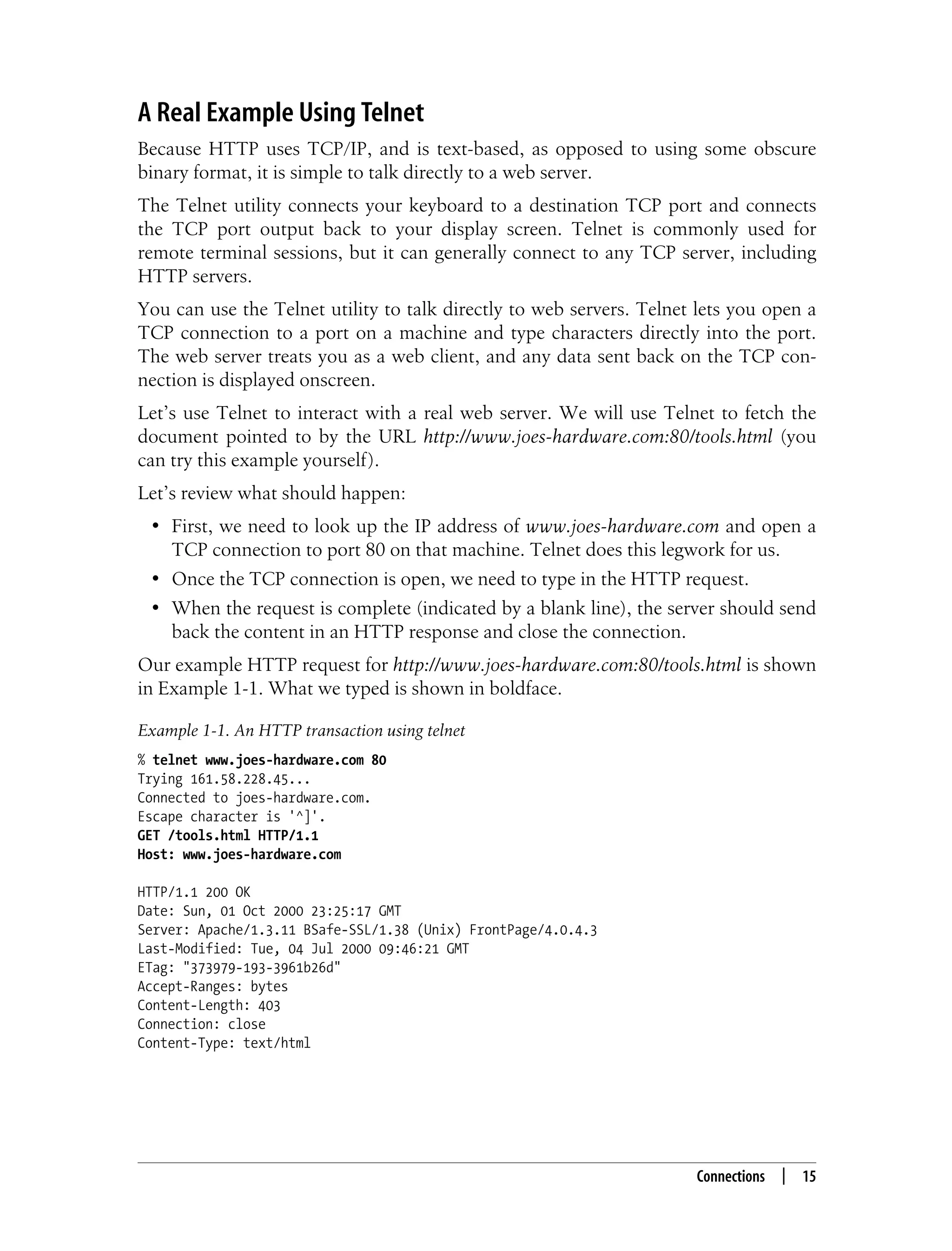 This is the Title of the Book, eMatter Edition
Copyright © 2008 O’Reilly & Associates, Inc. All rights reserved.
Connections | 15
A Real Example Using Telnet
Because HTTP uses TCP/IP, and is text-based, as opposed to using some obscure
binary format, it is simple to talk directly to a web server.
The Telnet utility connects your keyboard to a destination TCP port and connects
the TCP port output back to your display screen. Telnet is commonly used for
remote terminal sessions, but it can generally connect to any TCP server, including
HTTP servers.
You can use the Telnet utility to talk directly to web servers. Telnet lets you open a
TCP connection to a port on a machine and type characters directly into the port.
The web server treats you as a web client, and any data sent back on the TCP con-
nection is displayed onscreen.
Let’s use Telnet to interact with a real web server. We will use Telnet to fetch the
document pointed to by the URL http://www.joes-hardware.com:80/tools.html (you
can try this example yourself).
Let’s review what should happen:
• First, we need to look up the IP address of www.joes-hardware.com and open a
TCP connection to port 80 on that machine. Telnet does this legwork for us.
• Once the TCP connection is open, we need to type in the HTTP request.
• When the request is complete (indicated by a blank line), the server should send
back the content in an HTTP response and close the connection.
Our example HTTP request for http://www.joes-hardware.com:80/tools.html is shown
in Example 1-1. What we typed is shown in boldface.
Example 1-1. An HTTP transaction using telnet
% telnet www.joes-hardware.com 80
Trying 161.58.228.45...
Connected to joes-hardware.com.
Escape character is '^]'.
GET /tools.html HTTP/1.1
Host: www.joes-hardware.com
HTTP/1.1 200 OK
Date: Sun, 01 Oct 2000 23:25:17 GMT
Server: Apache/1.3.11 BSafe-SSL/1.38 (Unix) FrontPage/4.0.4.3
Last-Modified: Tue, 04 Jul 2000 09:46:21 GMT
ETag: "373979-193-3961b26d"
Accept-Ranges: bytes
Content-Length: 403
Connection: close
Content-Type: text/html
 