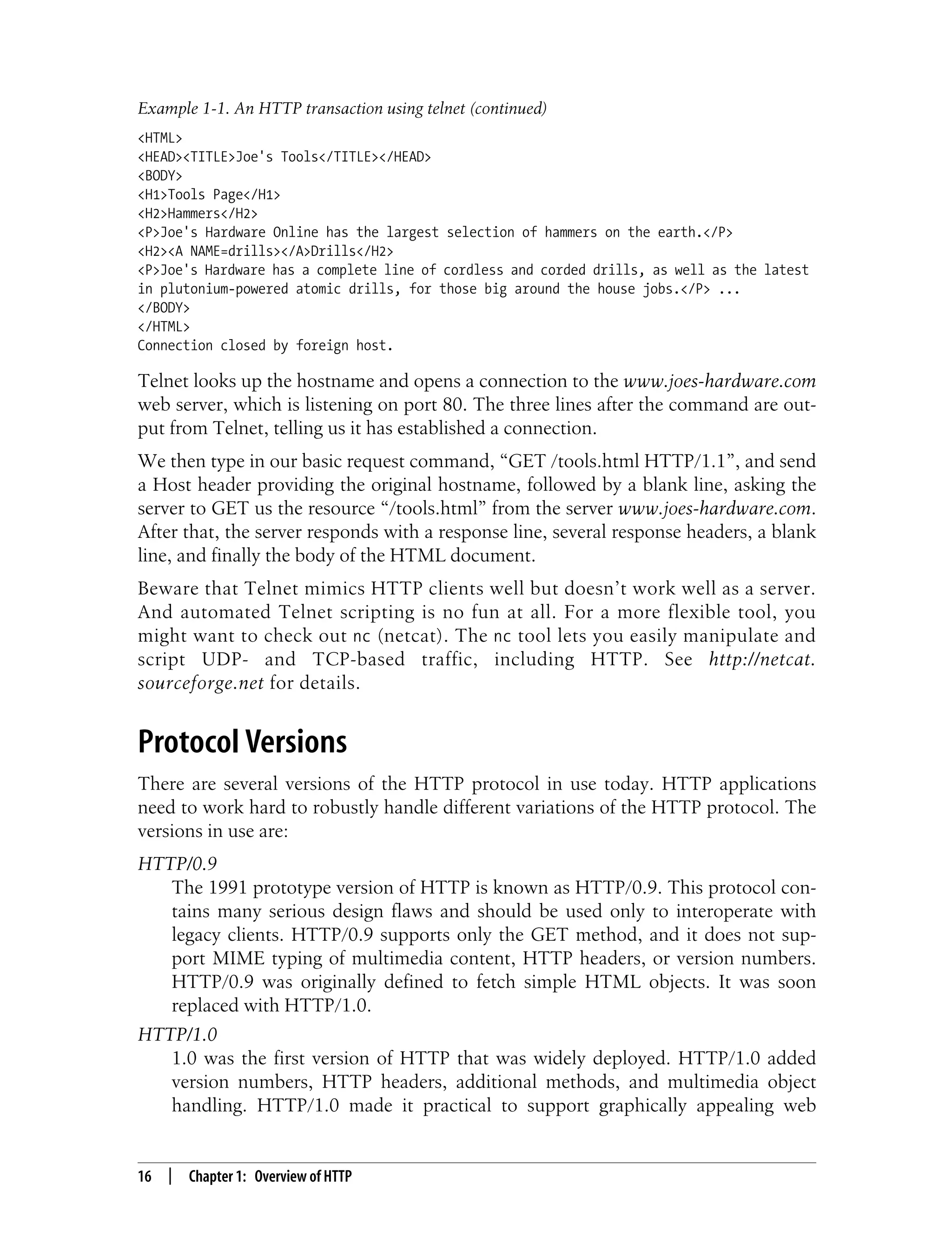 This is the Title of the Book, eMatter Edition
Copyright © 2008 O’Reilly & Associates, Inc. All rights reserved.
16 | Chapter 1: Overview of HTTP
Telnet looks up the hostname and opens a connection to the www.joes-hardware.com
web server, which is listening on port 80. The three lines after the command are out-
put from Telnet, telling us it has established a connection.
We then type in our basic request command, “GET /tools.html HTTP/1.1”, and send
a Host header providing the original hostname, followed by a blank line, asking the
server to GET us the resource “/tools.html” from the server www.joes-hardware.com.
After that, the server responds with a response line, several response headers, a blank
line, and finally the body of the HTML document.
Beware that Telnet mimics HTTP clients well but doesn’t work well as a server.
And automated Telnet scripting is no fun at all. For a more flexible tool, you
might want to check out nc (netcat). The nc tool lets you easily manipulate and
script UDP- and TCP-based traffic, including HTTP. See http://netcat.
sourceforge.net for details.
Protocol Versions
There are several versions of the HTTP protocol in use today. HTTP applications
need to work hard to robustly handle different variations of the HTTP protocol. The
versions in use are:
HTTP/0.9
The 1991 prototype version of HTTP is known as HTTP/0.9. This protocol con-
tains many serious design flaws and should be used only to interoperate with
legacy clients. HTTP/0.9 supports only the GET method, and it does not sup-
port MIME typing of multimedia content, HTTP headers, or version numbers.
HTTP/0.9 was originally defined to fetch simple HTML objects. It was soon
replaced with HTTP/1.0.
HTTP/1.0
1.0 was the first version of HTTP that was widely deployed. HTTP/1.0 added
version numbers, HTTP headers, additional methods, and multimedia object
handling. HTTP/1.0 made it practical to support graphically appealing web
<HTML>
<HEAD><TITLE>Joe's Tools</TITLE></HEAD>
<BODY>
<H1>Tools Page</H1>
<H2>Hammers</H2>
<P>Joe's Hardware Online has the largest selection of hammers on the earth.</P>
<H2><A NAME=drills></A>Drills</H2>
<P>Joe's Hardware has a complete line of cordless and corded drills, as well as the latest
in plutonium-powered atomic drills, for those big around the house jobs.</P> ...
</BODY>
</HTML>
Connection closed by foreign host.
Example 1-1. An HTTP transaction using telnet (continued)
 