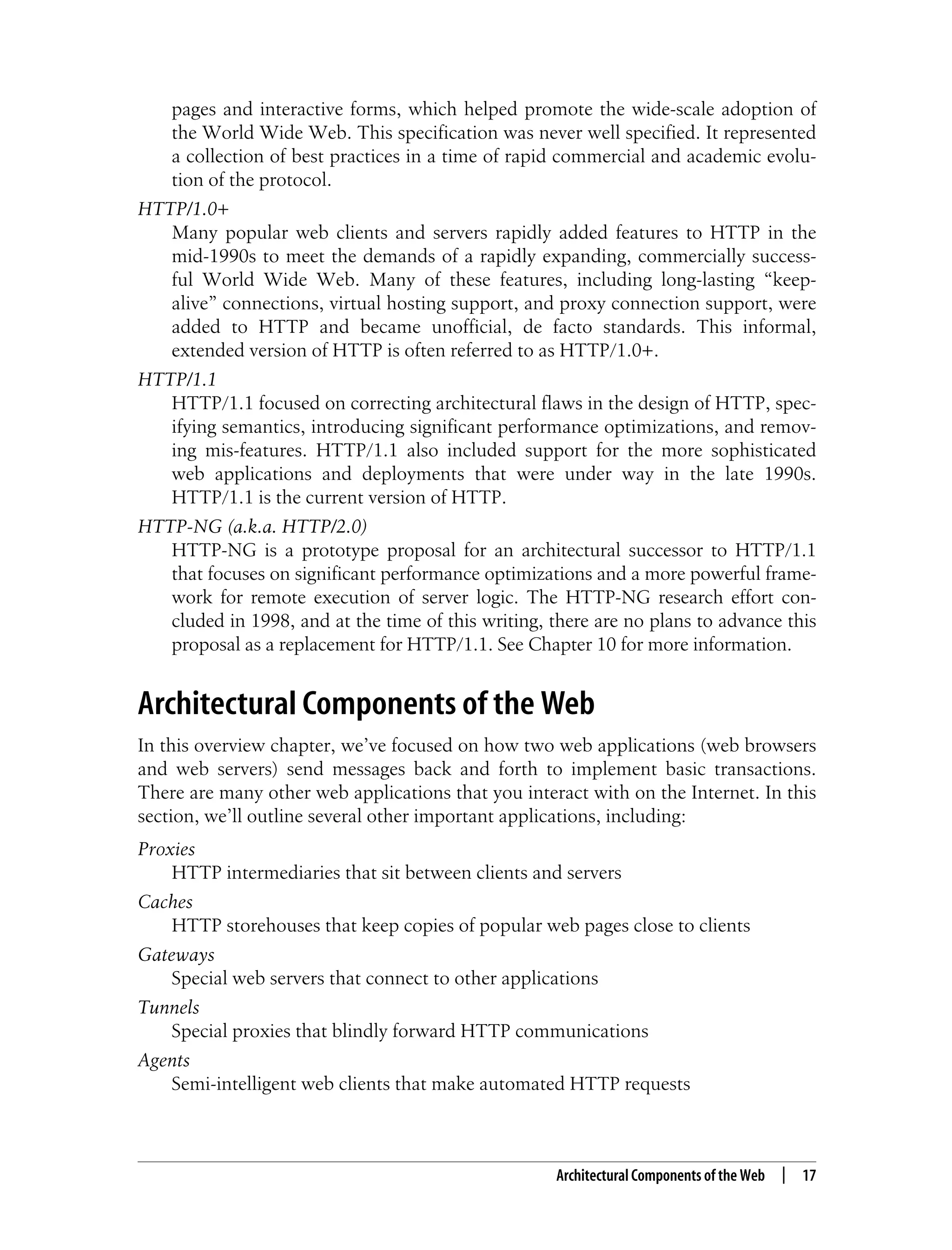 This is the Title of the Book, eMatter Edition
Copyright © 2008 O’Reilly & Associates, Inc. All rights reserved.
Architectural Components of the Web | 17
pages and interactive forms, which helped promote the wide-scale adoption of
the World Wide Web. This specification was never well specified. It represented
a collection of best practices in a time of rapid commercial and academic evolu-
tion of the protocol.
HTTP/1.0+
Many popular web clients and servers rapidly added features to HTTP in the
mid-1990s to meet the demands of a rapidly expanding, commercially success-
ful World Wide Web. Many of these features, including long-lasting “keep-
alive” connections, virtual hosting support, and proxy connection support, were
added to HTTP and became unofficial, de facto standards. This informal,
extended version of HTTP is often referred to as HTTP/1.0+.
HTTP/1.1
HTTP/1.1 focused on correcting architectural flaws in the design of HTTP, spec-
ifying semantics, introducing significant performance optimizations, and remov-
ing mis-features. HTTP/1.1 also included support for the more sophisticated
web applications and deployments that were under way in the late 1990s.
HTTP/1.1 is the current version of HTTP.
HTTP-NG (a.k.a. HTTP/2.0)
HTTP-NG is a prototype proposal for an architectural successor to HTTP/1.1
that focuses on significant performance optimizations and a more powerful frame-
work for remote execution of server logic. The HTTP-NG research effort con-
cluded in 1998, and at the time of this writing, there are no plans to advance this
proposal as a replacement for HTTP/1.1. See Chapter 10 for more information.
Architectural Components of the Web
In this overview chapter, we’ve focused on how two web applications (web browsers
and web servers) send messages back and forth to implement basic transactions.
There are many other web applications that you interact with on the Internet. In this
section, we’ll outline several other important applications, including:
Proxies
HTTP intermediaries that sit between clients and servers
Caches
HTTP storehouses that keep copies of popular web pages close to clients
Gateways
Special web servers that connect to other applications
Tunnels
Special proxies that blindly forward HTTP communications
Agents
Semi-intelligent web clients that make automated HTTP requests
 