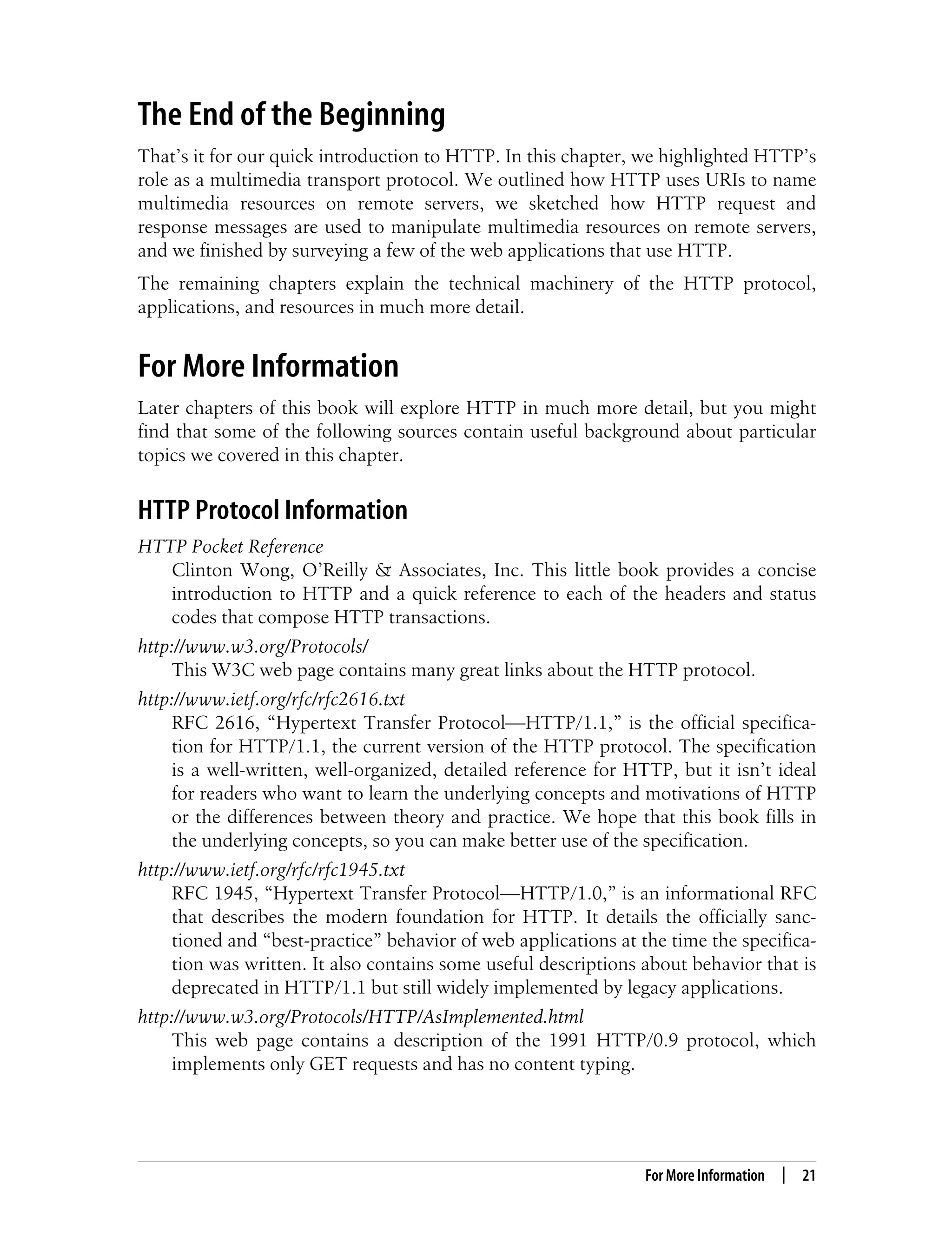 This is the Title of the Book, eMatter Edition
Copyright © 2008 O’Reilly & Associates, Inc. All rights reserved.
For More Information | 21
The End of the Beginning
That’s it for our quick introduction to HTTP. In this chapter, we highlighted HTTP’s
role as a multimedia transport protocol. We outlined how HTTP uses URIs to name
multimedia resources on remote servers, we sketched how HTTP request and
response messages are used to manipulate multimedia resources on remote servers,
and we finished by surveying a few of the web applications that use HTTP.
The remaining chapters explain the technical machinery of the HTTP protocol,
applications, and resources in much more detail.
For More Information
Later chapters of this book will explore HTTP in much more detail, but you might
find that some of the following sources contain useful background about particular
topics we covered in this chapter.
HTTP Protocol Information
HTTP Pocket Reference
Clinton Wong, O’Reilly & Associates, Inc. This little book provides a concise
introduction to HTTP and a quick reference to each of the headers and status
codes that compose HTTP transactions.
http://www.w3.org/Protocols/
This W3C web page contains many great links about the HTTP protocol.
http://www.ietf.org/rfc/rfc2616.txt
RFC 2616, “Hypertext Transfer Protocol—HTTP/1.1,” is the official specifica-
tion for HTTP/1.1, the current version of the HTTP protocol. The specification
is a well-written, well-organized, detailed reference for HTTP, but it isn’t ideal
for readers who want to learn the underlying concepts and motivations of HTTP
or the differences between theory and practice. We hope that this book fills in
the underlying concepts, so you can make better use of the specification.
http://www.ietf.org/rfc/rfc1945.txt
RFC 1945, “Hypertext Transfer Protocol—HTTP/1.0,” is an informational RFC
that describes the modern foundation for HTTP. It details the officially sanc-
tioned and “best-practice” behavior of web applications at the time the specifica-
tion was written. It also contains some useful descriptions about behavior that is
deprecated in HTTP/1.1 but still widely implemented by legacy applications.
http://www.w3.org/Protocols/HTTP/AsImplemented.html
This web page contains a description of the 1991 HTTP/0.9 protocol, which
implements only GET requests and has no content typing.
 