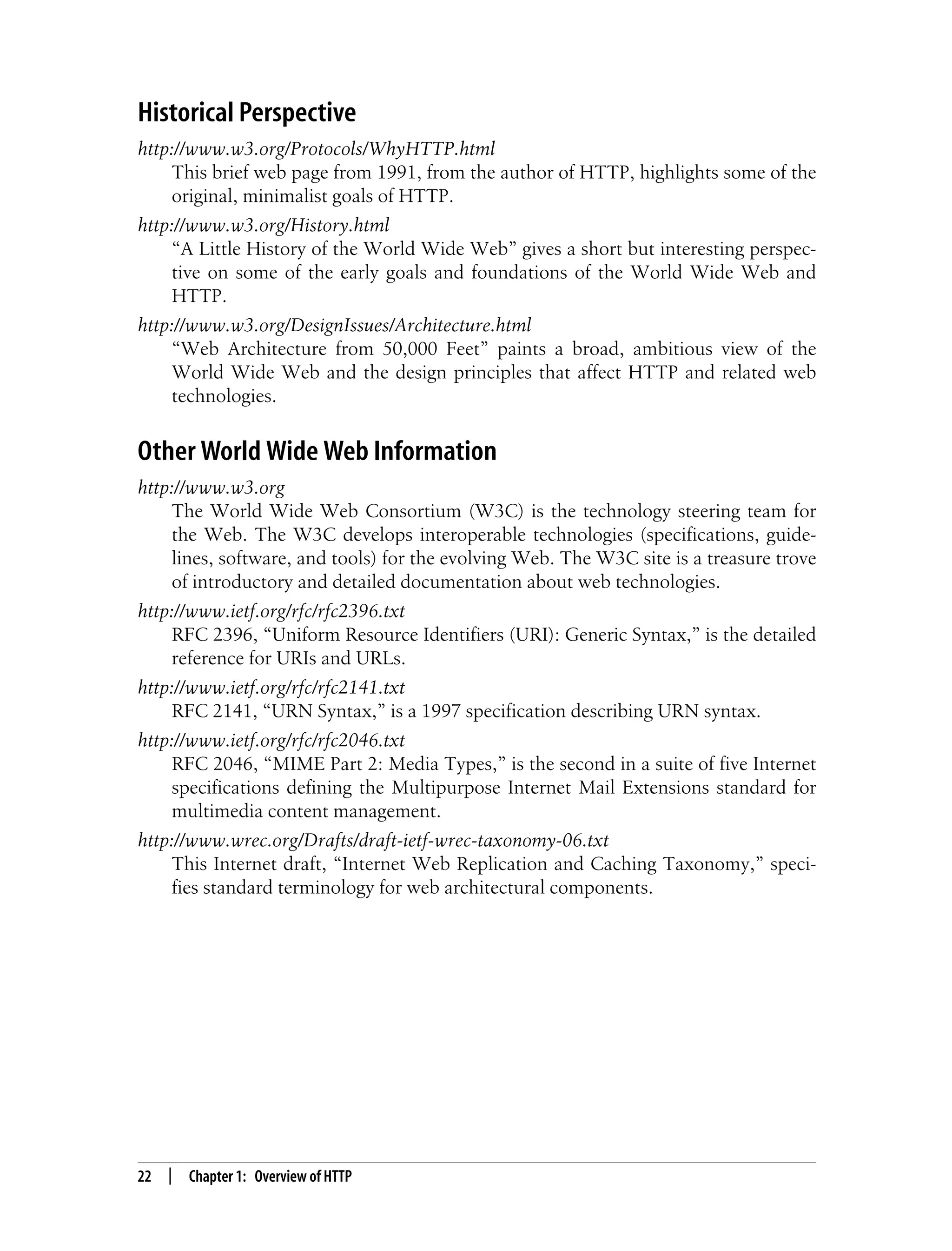 This is the Title of the Book, eMatter Edition
Copyright © 2008 O’Reilly & Associates, Inc. All rights reserved.
22 | Chapter 1: Overview of HTTP
Historical Perspective
http://www.w3.org/Protocols/WhyHTTP.html
This brief web page from 1991, from the author of HTTP, highlights some of the
original, minimalist goals of HTTP.
http://www.w3.org/History.html
“A Little History of the World Wide Web” gives a short but interesting perspec-
tive on some of the early goals and foundations of the World Wide Web and
HTTP.
http://www.w3.org/DesignIssues/Architecture.html
“Web Architecture from 50,000 Feet” paints a broad, ambitious view of the
World Wide Web and the design principles that affect HTTP and related web
technologies.
Other World Wide Web Information
http://www.w3.org
The World Wide Web Consortium (W3C) is the technology steering team for
the Web. The W3C develops interoperable technologies (specifications, guide-
lines, software, and tools) for the evolving Web. The W3C site is a treasure trove
of introductory and detailed documentation about web technologies.
http://www.ietf.org/rfc/rfc2396.txt
RFC 2396, “Uniform Resource Identifiers (URI): Generic Syntax,” is the detailed
reference for URIs and URLs.
http://www.ietf.org/rfc/rfc2141.txt
RFC 2141, “URN Syntax,” is a 1997 specification describing URN syntax.
http://www.ietf.org/rfc/rfc2046.txt
RFC 2046, “MIME Part 2: Media Types,” is the second in a suite of five Internet
specifications defining the Multipurpose Internet Mail Extensions standard for
multimedia content management.
http://www.wrec.org/Drafts/draft-ietf-wrec-taxonomy-06.txt
This Internet draft, “Internet Web Replication and Caching Taxonomy,” speci-
fies standard terminology for web architectural components.
 