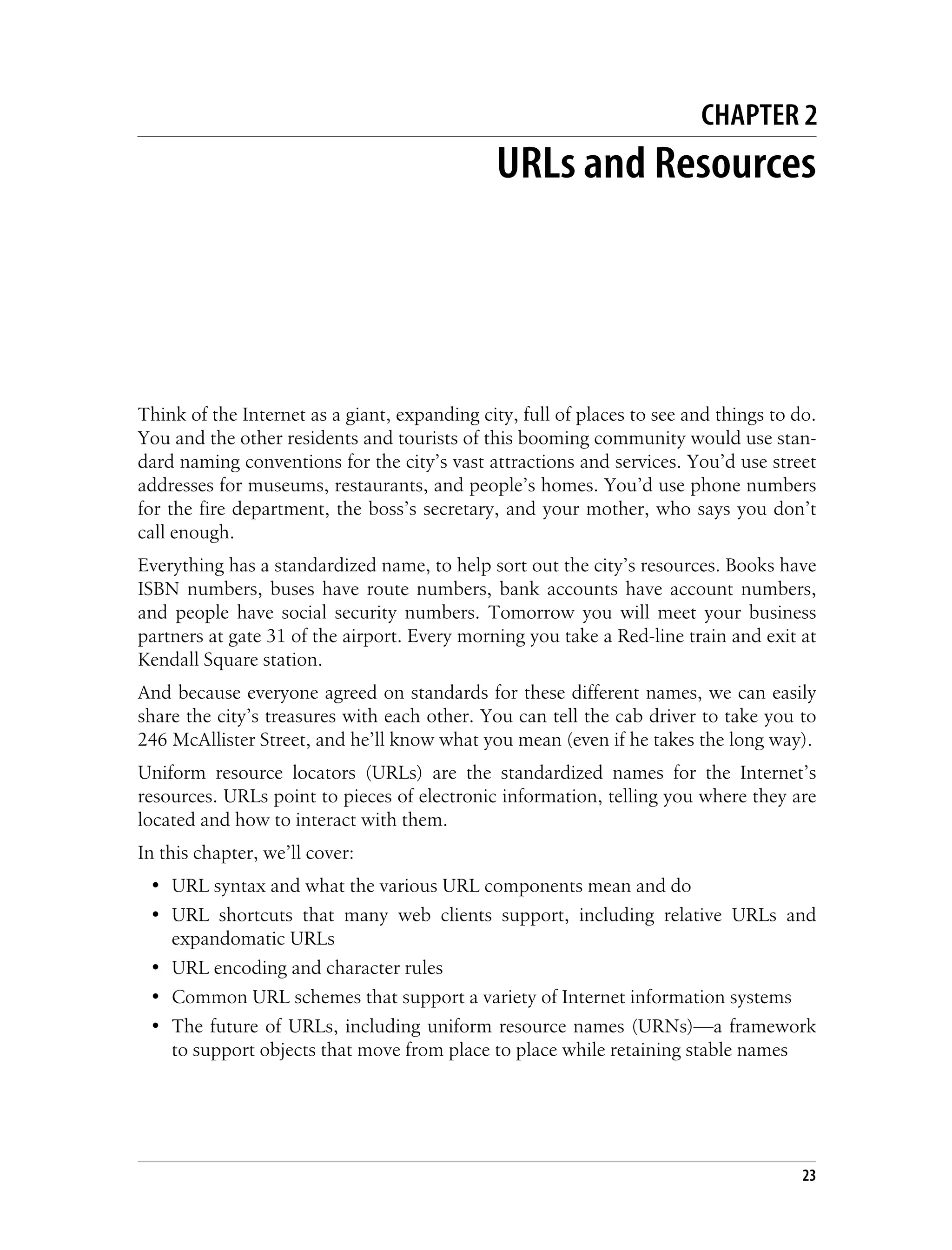 This is the Title of the Book, eMatter Edition
Copyright © 2008 O’Reilly & Associates, Inc. All rights reserved.
23
Chapter 2This is the Title of the Book CHAPTER 2
URLs and Resources
Think of the Internet as a giant, expanding city, full of places to see and things to do.
You and the other residents and tourists of this booming community would use stan-
dard naming conventions for the city’s vast attractions and services. You’d use street
addresses for museums, restaurants, and people’s homes. You’d use phone numbers
for the fire department, the boss’s secretary, and your mother, who says you don’t
call enough.
Everything has a standardized name, to help sort out the city’s resources. Books have
ISBN numbers, buses have route numbers, bank accounts have account numbers,
and people have social security numbers. Tomorrow you will meet your business
partners at gate 31 of the airport. Every morning you take a Red-line train and exit at
Kendall Square station.
And because everyone agreed on standards for these different names, we can easily
share the city’s treasures with each other. You can tell the cab driver to take you to
246 McAllister Street, and he’ll know what you mean (even if he takes the long way).
Uniform resource locators (URLs) are the standardized names for the Internet’s
resources. URLs point to pieces of electronic information, telling you where they are
located and how to interact with them.
In this chapter, we’ll cover:
• URL syntax and what the various URL components mean and do
• URL shortcuts that many web clients support, including relative URLs and
expandomatic URLs
• URL encoding and character rules
• Common URL schemes that support a variety of Internet information systems
• The future of URLs, including uniform resource names (URNs)—a framework
to support objects that move from place to place while retaining stable names
 