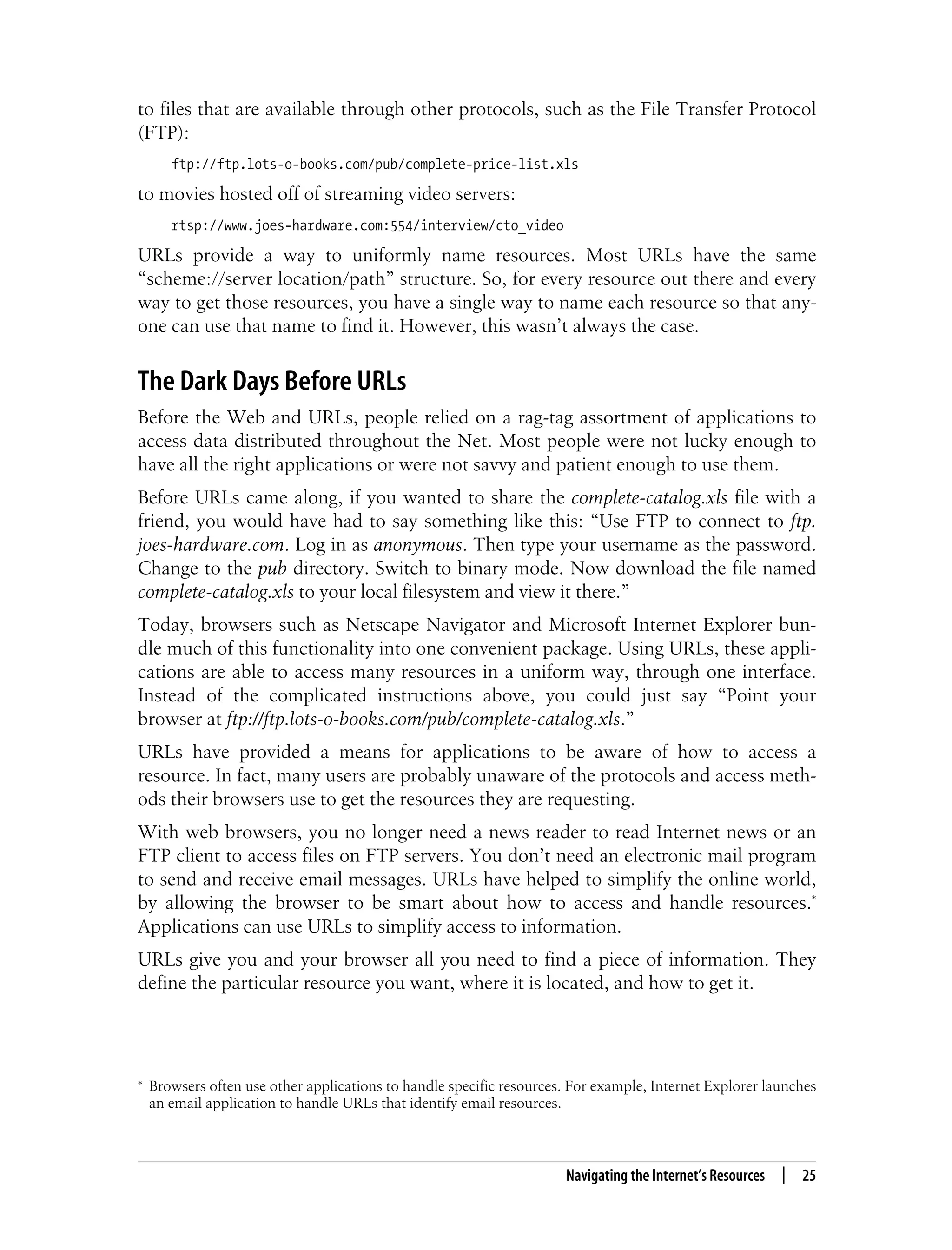 This is the Title of the Book, eMatter Edition
Copyright © 2008 O’Reilly & Associates, Inc. All rights reserved.
Navigating the Internet’s Resources | 25
to files that are available through other protocols, such as the File Transfer Protocol
(FTP):
ftp://ftp.lots-o-books.com/pub/complete-price-list.xls
to movies hosted off of streaming video servers:
rtsp://www.joes-hardware.com:554/interview/cto_video
URLs provide a way to uniformly name resources. Most URLs have the same
“scheme://server location/path” structure. So, for every resource out there and every
way to get those resources, you have a single way to name each resource so that any-
one can use that name to find it. However, this wasn’t always the case.
The Dark Days Before URLs
Before the Web and URLs, people relied on a rag-tag assortment of applications to
access data distributed throughout the Net. Most people were not lucky enough to
have all the right applications or were not savvy and patient enough to use them.
Before URLs came along, if you wanted to share the complete-catalog.xls file with a
friend, you would have had to say something like this: “Use FTP to connect to ftp.
joes-hardware.com. Log in as anonymous. Then type your username as the password.
Change to the pub directory. Switch to binary mode. Now download the file named
complete-catalog.xls to your local filesystem and view it there.”
Today, browsers such as Netscape Navigator and Microsoft Internet Explorer bun-
dle much of this functionality into one convenient package. Using URLs, these appli-
cations are able to access many resources in a uniform way, through one interface.
Instead of the complicated instructions above, you could just say “Point your
browser at ftp://ftp.lots-o-books.com/pub/complete-catalog.xls.”
URLs have provided a means for applications to be aware of how to access a
resource. In fact, many users are probably unaware of the protocols and access meth-
ods their browsers use to get the resources they are requesting.
With web browsers, you no longer need a news reader to read Internet news or an
FTP client to access files on FTP servers. You don’t need an electronic mail program
to send and receive email messages. URLs have helped to simplify the online world,
by allowing the browser to be smart about how to access and handle resources.*
Applications can use URLs to simplify access to information.
URLs give you and your browser all you need to find a piece of information. They
define the particular resource you want, where it is located, and how to get it.
* Browsers often use other applications to handle specific resources. For example, Internet Explorer launches
an email application to handle URLs that identify email resources.
 