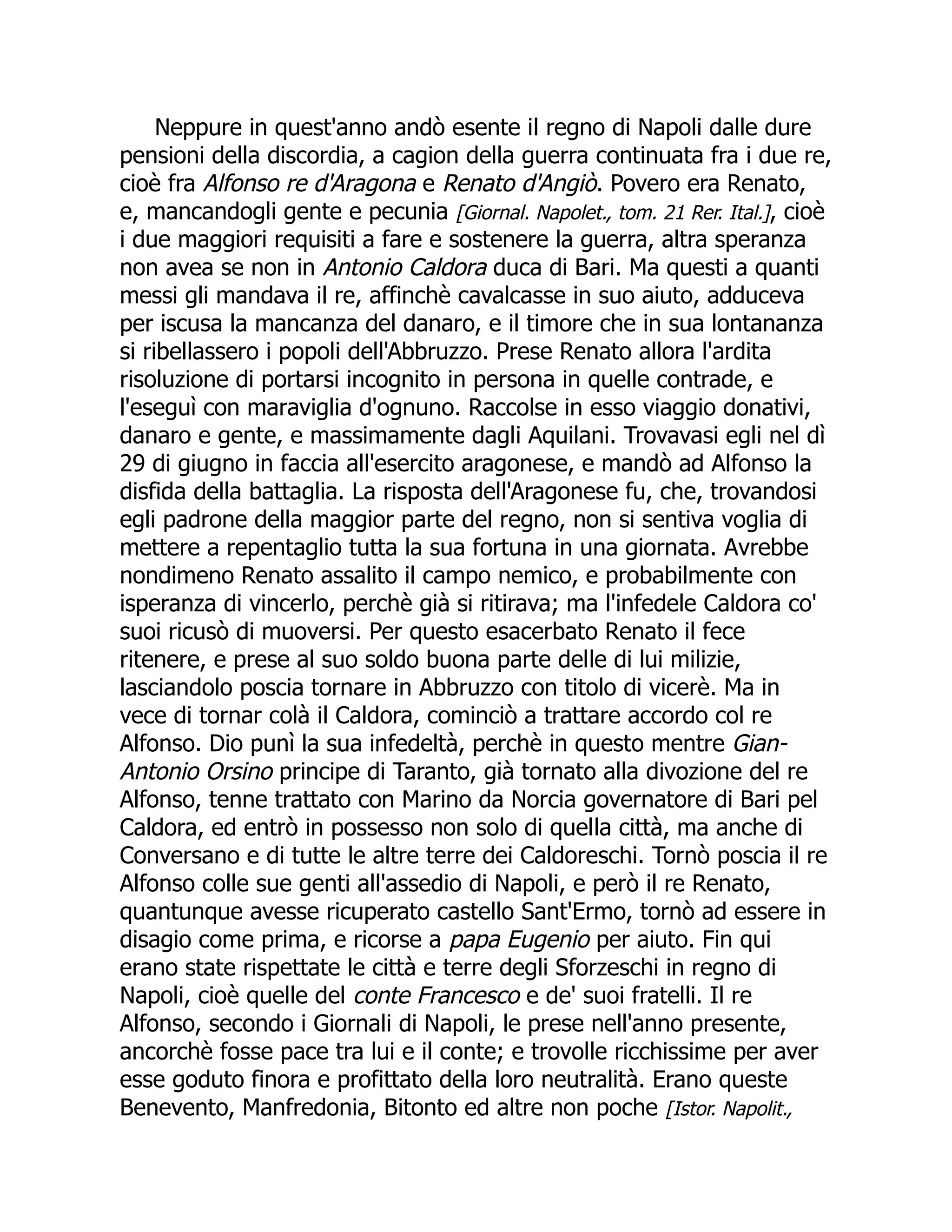 Neppure in quest'anno andò esente il regno di Napoli dalle dure
pensioni della discordia, a cagion della guerra continuata fra i due re,
cioè fra Alfonso re d'Aragona e Renato d'Angiò. Povero era Renato,
e, mancandogli gente e pecunia [Giornal. Napolet., tom. 21 Rer. Ital.], cioè
i due maggiori requisiti a fare e sostenere la guerra, altra speranza
non avea se non in Antonio Caldora duca di Bari. Ma questi a quanti
messi gli mandava il re, affinchè cavalcasse in suo aiuto, adduceva
per iscusa la mancanza del danaro, e il timore che in sua lontananza
si ribellassero i popoli dell'Abbruzzo. Prese Renato allora l'ardita
risoluzione di portarsi incognito in persona in quelle contrade, e
l'eseguì con maraviglia d'ognuno. Raccolse in esso viaggio donativi,
danaro e gente, e massimamente dagli Aquilani. Trovavasi egli nel dì
29 di giugno in faccia all'esercito aragonese, e mandò ad Alfonso la
disfida della battaglia. La risposta dell'Aragonese fu, che, trovandosi
egli padrone della maggior parte del regno, non si sentiva voglia di
mettere a repentaglio tutta la sua fortuna in una giornata. Avrebbe
nondimeno Renato assalito il campo nemico, e probabilmente con
isperanza di vincerlo, perchè già si ritirava; ma l'infedele Caldora co'
suoi ricusò di muoversi. Per questo esacerbato Renato il fece
ritenere, e prese al suo soldo buona parte delle di lui milizie,
lasciandolo poscia tornare in Abbruzzo con titolo di vicerè. Ma in
vece di tornar colà il Caldora, cominciò a trattare accordo col re
Alfonso. Dio punì la sua infedeltà, perchè in questo mentre Gian-
Antonio Orsino principe di Taranto, già tornato alla divozione del re
Alfonso, tenne trattato con Marino da Norcia governatore di Bari pel
Caldora, ed entrò in possesso non solo di quella città, ma anche di
Conversano e di tutte le altre terre dei Caldoreschi. Tornò poscia il re
Alfonso colle sue genti all'assedio di Napoli, e però il re Renato,
quantunque avesse ricuperato castello Sant'Ermo, tornò ad essere in
disagio come prima, e ricorse a papa Eugenio per aiuto. Fin qui
erano state rispettate le città e terre degli Sforzeschi in regno di
Napoli, cioè quelle del conte Francesco e de' suoi fratelli. Il re
Alfonso, secondo i Giornali di Napoli, le prese nell'anno presente,
ancorchè fosse pace tra lui e il conte; e trovolle ricchissime per aver
esse goduto finora e profittato della loro neutralità. Erano queste
Benevento, Manfredonia, Bitonto ed altre non poche [Istor. Napolit.,
 