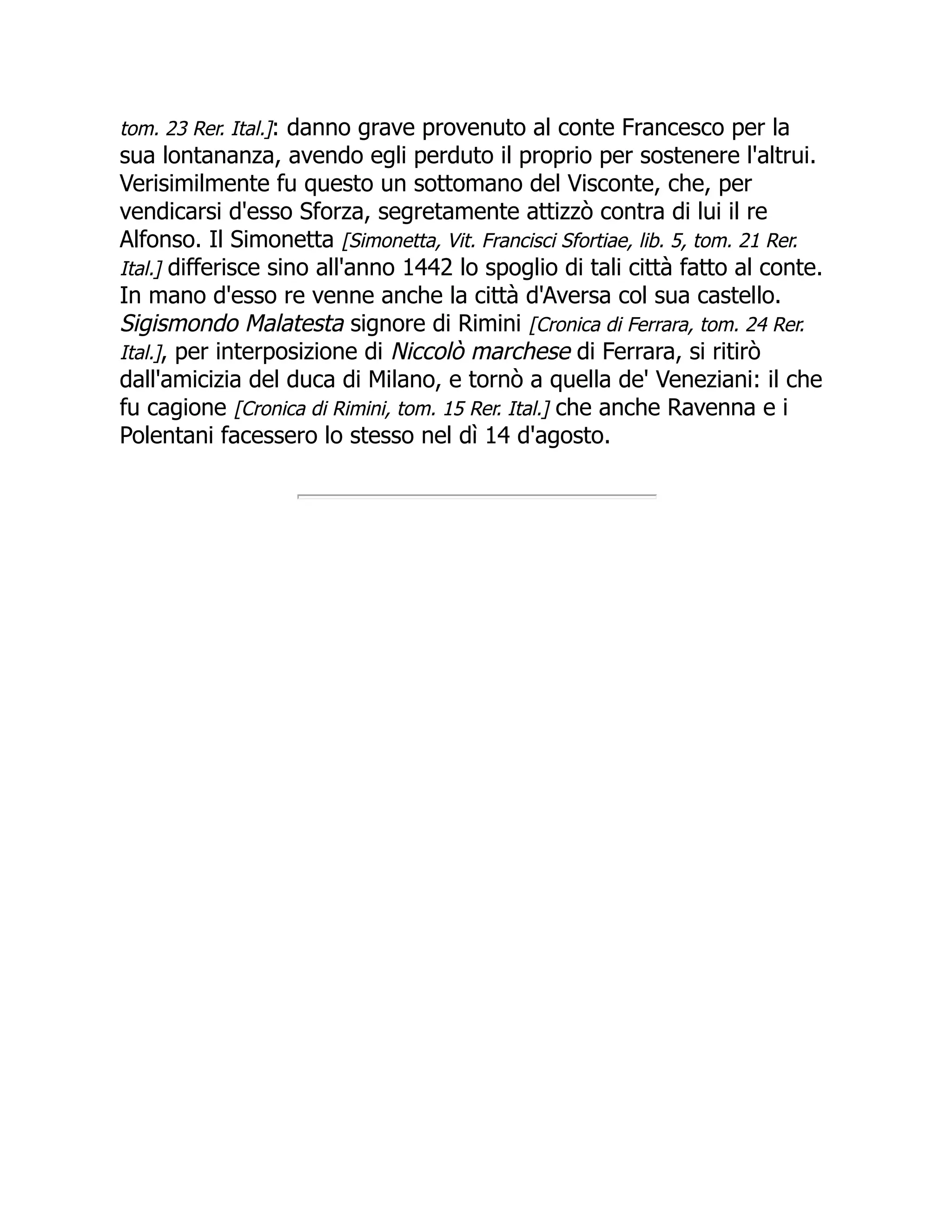 tom. 23 Rer. Ital.]: danno grave provenuto al conte Francesco per la
sua lontananza, avendo egli perduto il proprio per sostenere l'altrui.
Verisimilmente fu questo un sottomano del Visconte, che, per
vendicarsi d'esso Sforza, segretamente attizzò contra di lui il re
Alfonso. Il Simonetta [Simonetta, Vit. Francisci Sfortiae, lib. 5, tom. 21 Rer.
Ital.] differisce sino all'anno 1442 lo spoglio di tali città fatto al conte.
In mano d'esso re venne anche la città d'Aversa col sua castello.
Sigismondo Malatesta signore di Rimini [Cronica di Ferrara, tom. 24 Rer.
Ital.], per interposizione di Niccolò marchese di Ferrara, si ritirò
dall'amicizia del duca di Milano, e tornò a quella de' Veneziani: il che
fu cagione [Cronica di Rimini, tom. 15 Rer. Ital.] che anche Ravenna e i
Polentani facessero lo stesso nel dì 14 d'agosto.
 