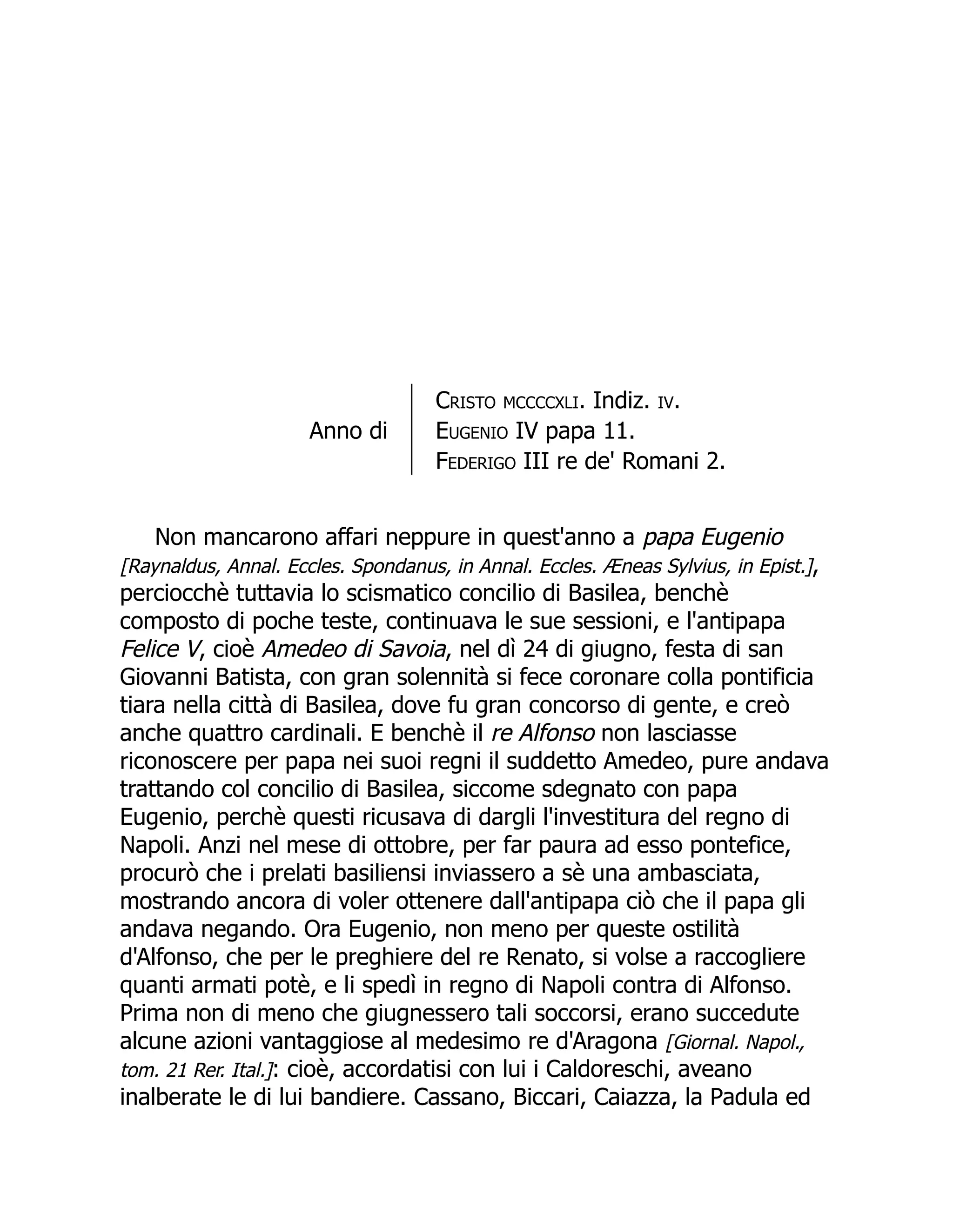 Anno di
Cristo mccccxli. Indiz. iv.
Eugenio IV papa 11.
Federigo III re de' Romani 2.
Non mancarono affari neppure in quest'anno a papa Eugenio
[Raynaldus, Annal. Eccles. Spondanus, in Annal. Eccles. Æneas Sylvius, in Epist.],
perciocchè tuttavia lo scismatico concilio di Basilea, benchè
composto di poche teste, continuava le sue sessioni, e l'antipapa
Felice V, cioè Amedeo di Savoia, nel dì 24 di giugno, festa di san
Giovanni Batista, con gran solennità si fece coronare colla pontificia
tiara nella città di Basilea, dove fu gran concorso di gente, e creò
anche quattro cardinali. E benchè il re Alfonso non lasciasse
riconoscere per papa nei suoi regni il suddetto Amedeo, pure andava
trattando col concilio di Basilea, siccome sdegnato con papa
Eugenio, perchè questi ricusava di dargli l'investitura del regno di
Napoli. Anzi nel mese di ottobre, per far paura ad esso pontefice,
procurò che i prelati basiliensi inviassero a sè una ambasciata,
mostrando ancora di voler ottenere dall'antipapa ciò che il papa gli
andava negando. Ora Eugenio, non meno per queste ostilità
d'Alfonso, che per le preghiere del re Renato, si volse a raccogliere
quanti armati potè, e li spedì in regno di Napoli contra di Alfonso.
Prima non di meno che giugnessero tali soccorsi, erano succedute
alcune azioni vantaggiose al medesimo re d'Aragona [Giornal. Napol.,
tom. 21 Rer. Ital.]: cioè, accordatisi con lui i Caldoreschi, aveano
inalberate le di lui bandiere. Cassano, Biccari, Caiazza, la Padula ed
 