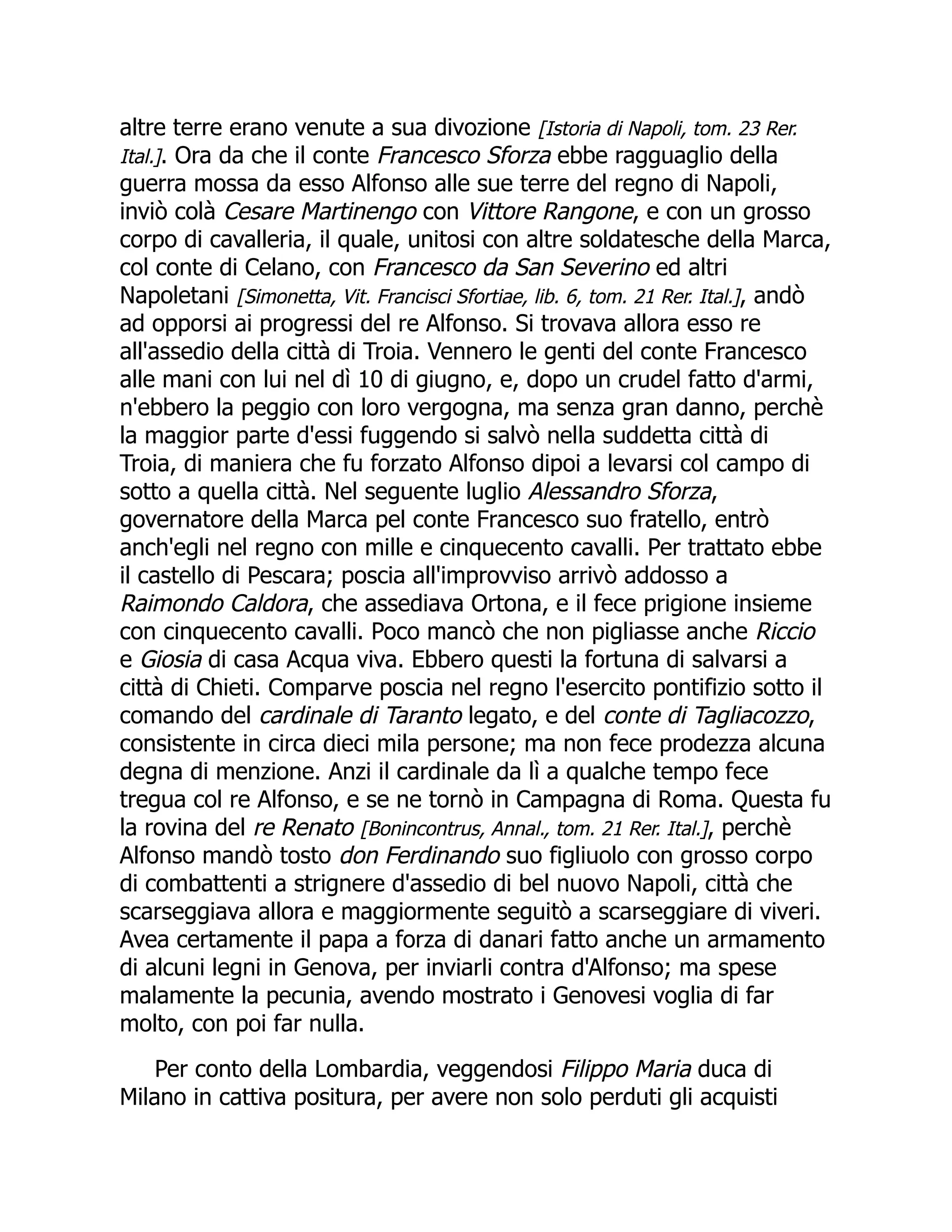 altre terre erano venute a sua divozione [Istoria di Napoli, tom. 23 Rer.
Ital.]. Ora da che il conte Francesco Sforza ebbe ragguaglio della
guerra mossa da esso Alfonso alle sue terre del regno di Napoli,
inviò colà Cesare Martinengo con Vittore Rangone, e con un grosso
corpo di cavalleria, il quale, unitosi con altre soldatesche della Marca,
col conte di Celano, con Francesco da San Severino ed altri
Napoletani [Simonetta, Vit. Francisci Sfortiae, lib. 6, tom. 21 Rer. Ital.], andò
ad opporsi ai progressi del re Alfonso. Si trovava allora esso re
all'assedio della città di Troia. Vennero le genti del conte Francesco
alle mani con lui nel dì 10 di giugno, e, dopo un crudel fatto d'armi,
n'ebbero la peggio con loro vergogna, ma senza gran danno, perchè
la maggior parte d'essi fuggendo si salvò nella suddetta città di
Troia, di maniera che fu forzato Alfonso dipoi a levarsi col campo di
sotto a quella città. Nel seguente luglio Alessandro Sforza,
governatore della Marca pel conte Francesco suo fratello, entrò
anch'egli nel regno con mille e cinquecento cavalli. Per trattato ebbe
il castello di Pescara; poscia all'improvviso arrivò addosso a
Raimondo Caldora, che assediava Ortona, e il fece prigione insieme
con cinquecento cavalli. Poco mancò che non pigliasse anche Riccio
e Giosia di casa Acqua viva. Ebbero questi la fortuna di salvarsi a
città di Chieti. Comparve poscia nel regno l'esercito pontifizio sotto il
comando del cardinale di Taranto legato, e del conte di Tagliacozzo,
consistente in circa dieci mila persone; ma non fece prodezza alcuna
degna di menzione. Anzi il cardinale da lì a qualche tempo fece
tregua col re Alfonso, e se ne tornò in Campagna di Roma. Questa fu
la rovina del re Renato [Bonincontrus, Annal., tom. 21 Rer. Ital.], perchè
Alfonso mandò tosto don Ferdinando suo figliuolo con grosso corpo
di combattenti a strignere d'assedio di bel nuovo Napoli, città che
scarseggiava allora e maggiormente seguitò a scarseggiare di viveri.
Avea certamente il papa a forza di danari fatto anche un armamento
di alcuni legni in Genova, per inviarli contra d'Alfonso; ma spese
malamente la pecunia, avendo mostrato i Genovesi voglia di far
molto, con poi far nulla.
Per conto della Lombardia, veggendosi Filippo Maria duca di
Milano in cattiva positura, per avere non solo perduti gli acquisti
 