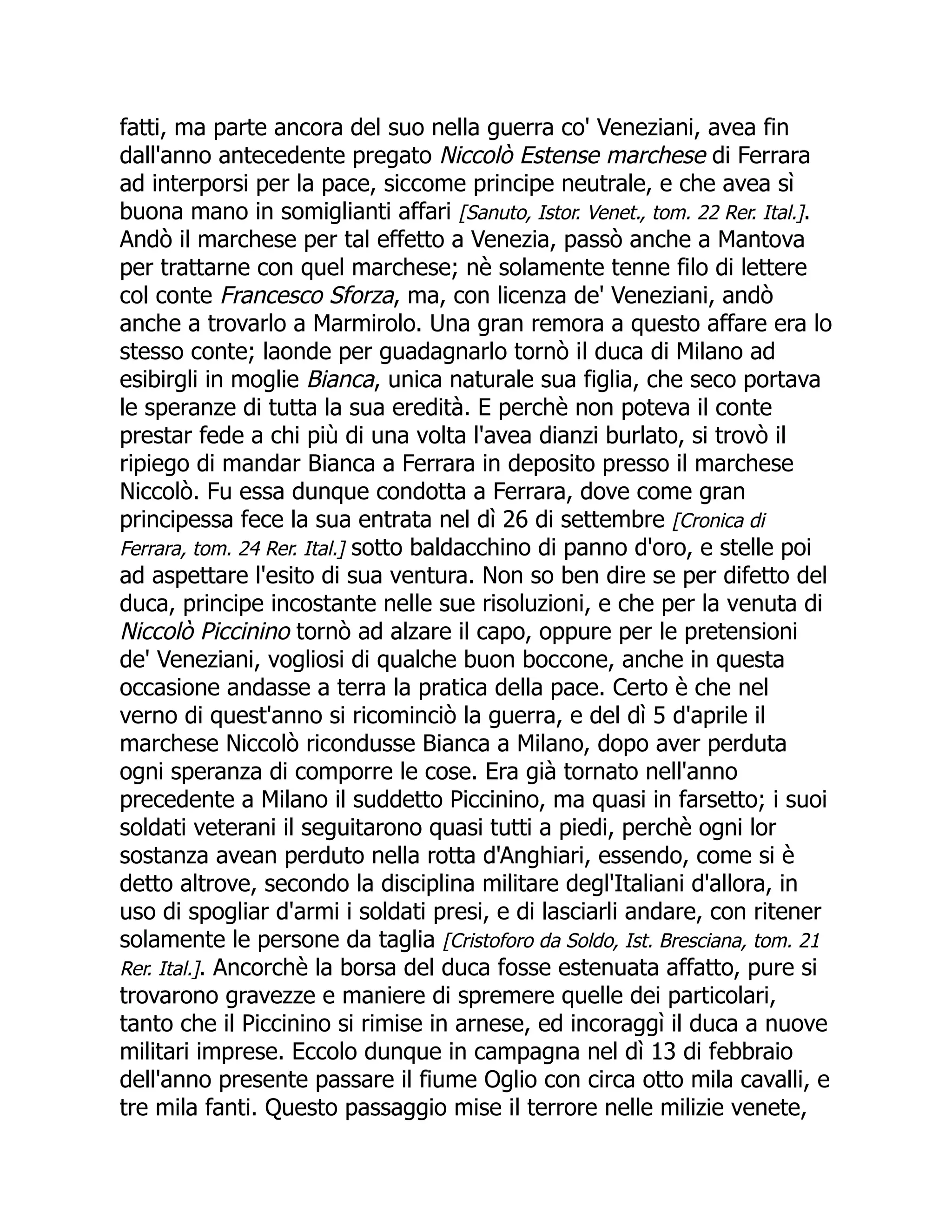 fatti, ma parte ancora del suo nella guerra co' Veneziani, avea fin
dall'anno antecedente pregato Niccolò Estense marchese di Ferrara
ad interporsi per la pace, siccome principe neutrale, e che avea sì
buona mano in somiglianti affari [Sanuto, Istor. Venet., tom. 22 Rer. Ital.].
Andò il marchese per tal effetto a Venezia, passò anche a Mantova
per trattarne con quel marchese; nè solamente tenne filo di lettere
col conte Francesco Sforza, ma, con licenza de' Veneziani, andò
anche a trovarlo a Marmirolo. Una gran remora a questo affare era lo
stesso conte; laonde per guadagnarlo tornò il duca di Milano ad
esibirgli in moglie Bianca, unica naturale sua figlia, che seco portava
le speranze di tutta la sua eredità. E perchè non poteva il conte
prestar fede a chi più di una volta l'avea dianzi burlato, si trovò il
ripiego di mandar Bianca a Ferrara in deposito presso il marchese
Niccolò. Fu essa dunque condotta a Ferrara, dove come gran
principessa fece la sua entrata nel dì 26 di settembre [Cronica di
Ferrara, tom. 24 Rer. Ital.] sotto baldacchino di panno d'oro, e stelle poi
ad aspettare l'esito di sua ventura. Non so ben dire se per difetto del
duca, principe incostante nelle sue risoluzioni, e che per la venuta di
Niccolò Piccinino tornò ad alzare il capo, oppure per le pretensioni
de' Veneziani, vogliosi di qualche buon boccone, anche in questa
occasione andasse a terra la pratica della pace. Certo è che nel
verno di quest'anno si ricominciò la guerra, e del dì 5 d'aprile il
marchese Niccolò ricondusse Bianca a Milano, dopo aver perduta
ogni speranza di comporre le cose. Era già tornato nell'anno
precedente a Milano il suddetto Piccinino, ma quasi in farsetto; i suoi
soldati veterani il seguitarono quasi tutti a piedi, perchè ogni lor
sostanza avean perduto nella rotta d'Anghiari, essendo, come si è
detto altrove, secondo la disciplina militare degl'Italiani d'allora, in
uso di spogliar d'armi i soldati presi, e di lasciarli andare, con ritener
solamente le persone da taglia [Cristoforo da Soldo, Ist. Bresciana, tom. 21
Rer. Ital.]. Ancorchè la borsa del duca fosse estenuata affatto, pure si
trovarono gravezze e maniere di spremere quelle dei particolari,
tanto che il Piccinino si rimise in arnese, ed incoraggì il duca a nuove
militari imprese. Eccolo dunque in campagna nel dì 13 di febbraio
dell'anno presente passare il fiume Oglio con circa otto mila cavalli, e
tre mila fanti. Questo passaggio mise il terrore nelle milizie venete,
 