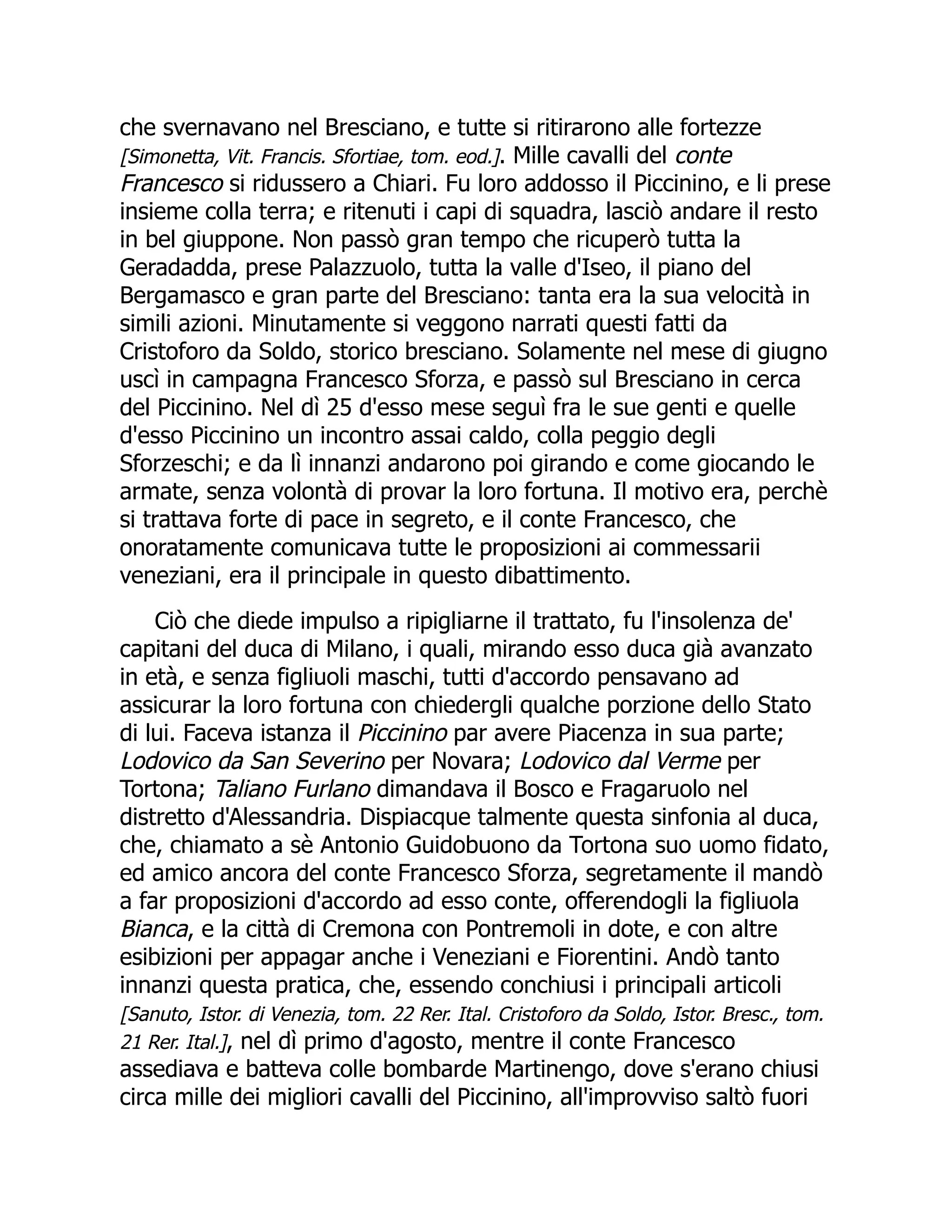 che svernavano nel Bresciano, e tutte si ritirarono alle fortezze
[Simonetta, Vit. Francis. Sfortiae, tom. eod.]. Mille cavalli del conte
Francesco si ridussero a Chiari. Fu loro addosso il Piccinino, e li prese
insieme colla terra; e ritenuti i capi di squadra, lasciò andare il resto
in bel giuppone. Non passò gran tempo che ricuperò tutta la
Geradadda, prese Palazzuolo, tutta la valle d'Iseo, il piano del
Bergamasco e gran parte del Bresciano: tanta era la sua velocità in
simili azioni. Minutamente si veggono narrati questi fatti da
Cristoforo da Soldo, storico bresciano. Solamente nel mese di giugno
uscì in campagna Francesco Sforza, e passò sul Bresciano in cerca
del Piccinino. Nel dì 25 d'esso mese seguì fra le sue genti e quelle
d'esso Piccinino un incontro assai caldo, colla peggio degli
Sforzeschi; e da lì innanzi andarono poi girando e come giocando le
armate, senza volontà di provar la loro fortuna. Il motivo era, perchè
si trattava forte di pace in segreto, e il conte Francesco, che
onoratamente comunicava tutte le proposizioni ai commessarii
veneziani, era il principale in questo dibattimento.
Ciò che diede impulso a ripigliarne il trattato, fu l'insolenza de'
capitani del duca di Milano, i quali, mirando esso duca già avanzato
in età, e senza figliuoli maschi, tutti d'accordo pensavano ad
assicurar la loro fortuna con chiedergli qualche porzione dello Stato
di lui. Faceva istanza il Piccinino par avere Piacenza in sua parte;
Lodovico da San Severino per Novara; Lodovico dal Verme per
Tortona; Taliano Furlano dimandava il Bosco e Fragaruolo nel
distretto d'Alessandria. Dispiacque talmente questa sinfonia al duca,
che, chiamato a sè Antonio Guidobuono da Tortona suo uomo fidato,
ed amico ancora del conte Francesco Sforza, segretamente il mandò
a far proposizioni d'accordo ad esso conte, offerendogli la figliuola
Bianca, e la città di Cremona con Pontremoli in dote, e con altre
esibizioni per appagar anche i Veneziani e Fiorentini. Andò tanto
innanzi questa pratica, che, essendo conchiusi i principali articoli
[Sanuto, Istor. di Venezia, tom. 22 Rer. Ital. Cristoforo da Soldo, Istor. Bresc., tom.
21 Rer. Ital.], nel dì primo d'agosto, mentre il conte Francesco
assediava e batteva colle bombarde Martinengo, dove s'erano chiusi
circa mille dei migliori cavalli del Piccinino, all'improvviso saltò fuori
 
