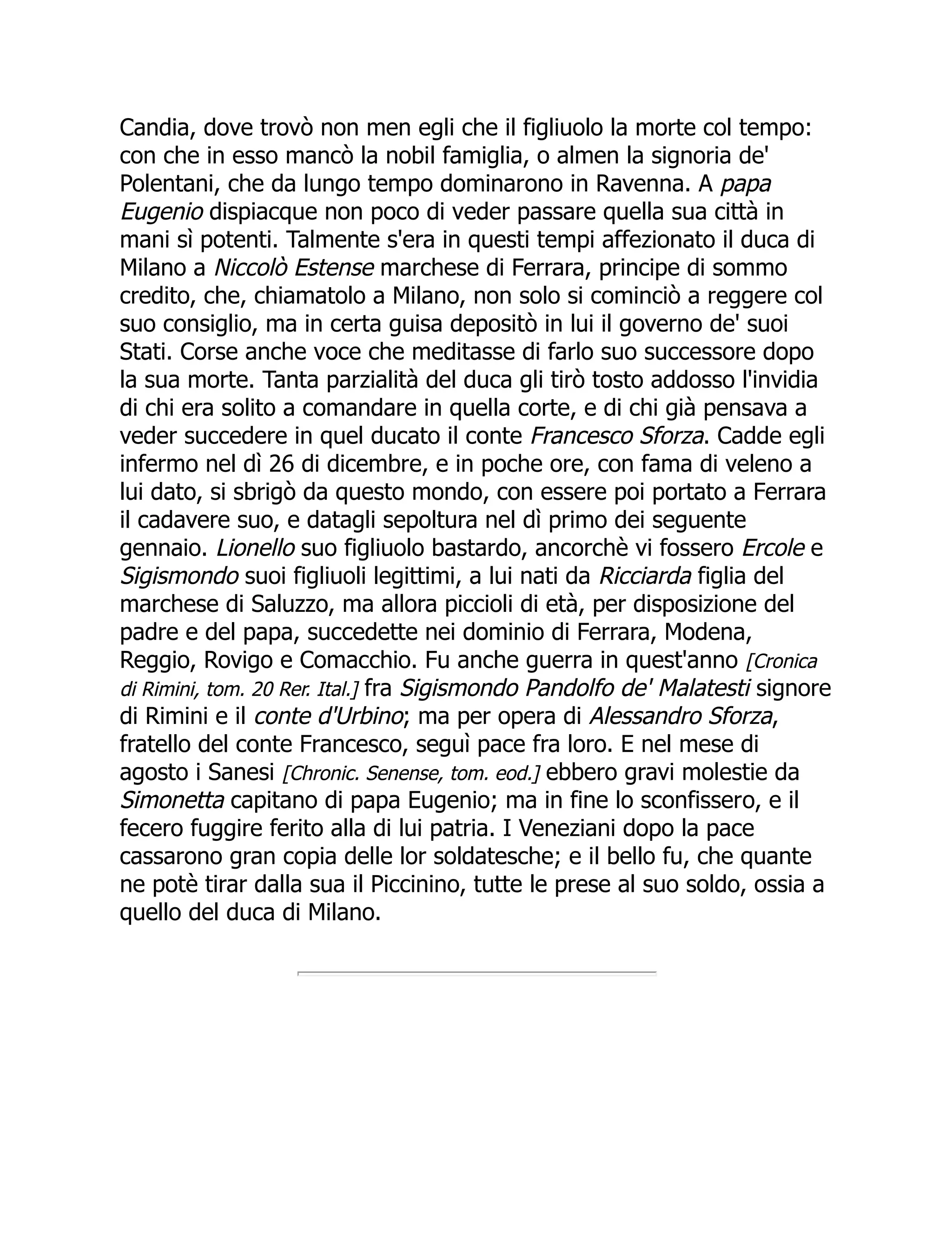 Candia, dove trovò non men egli che il figliuolo la morte col tempo:
con che in esso mancò la nobil famiglia, o almen la signoria de'
Polentani, che da lungo tempo dominarono in Ravenna. A papa
Eugenio dispiacque non poco di veder passare quella sua città in
mani sì potenti. Talmente s'era in questi tempi affezionato il duca di
Milano a Niccolò Estense marchese di Ferrara, principe di sommo
credito, che, chiamatolo a Milano, non solo si cominciò a reggere col
suo consiglio, ma in certa guisa depositò in lui il governo de' suoi
Stati. Corse anche voce che meditasse di farlo suo successore dopo
la sua morte. Tanta parzialità del duca gli tirò tosto addosso l'invidia
di chi era solito a comandare in quella corte, e di chi già pensava a
veder succedere in quel ducato il conte Francesco Sforza. Cadde egli
infermo nel dì 26 di dicembre, e in poche ore, con fama di veleno a
lui dato, si sbrigò da questo mondo, con essere poi portato a Ferrara
il cadavere suo, e datagli sepoltura nel dì primo dei seguente
gennaio. Lionello suo figliuolo bastardo, ancorchè vi fossero Ercole e
Sigismondo suoi figliuoli legittimi, a lui nati da Ricciarda figlia del
marchese di Saluzzo, ma allora piccioli di età, per disposizione del
padre e del papa, succedette nei dominio di Ferrara, Modena,
Reggio, Rovigo e Comacchio. Fu anche guerra in quest'anno [Cronica
di Rimini, tom. 20 Rer. Ital.] fra Sigismondo Pandolfo de' Malatesti signore
di Rimini e il conte d'Urbino; ma per opera di Alessandro Sforza,
fratello del conte Francesco, seguì pace fra loro. E nel mese di
agosto i Sanesi [Chronic. Senense, tom. eod.] ebbero gravi molestie da
Simonetta capitano di papa Eugenio; ma in fine lo sconfissero, e il
fecero fuggire ferito alla di lui patria. I Veneziani dopo la pace
cassarono gran copia delle lor soldatesche; e il bello fu, che quante
ne potè tirar dalla sua il Piccinino, tutte le prese al suo soldo, ossia a
quello del duca di Milano.
 
