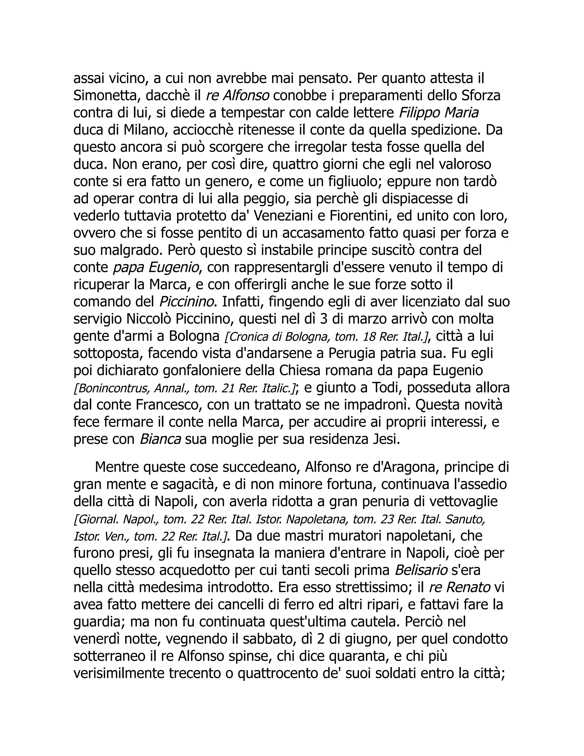 assai vicino, a cui non avrebbe mai pensato. Per quanto attesta il
Simonetta, dacchè il re Alfonso conobbe i preparamenti dello Sforza
contra di lui, si diede a tempestar con calde lettere Filippo Maria
duca di Milano, acciocchè ritenesse il conte da quella spedizione. Da
questo ancora si può scorgere che irregolar testa fosse quella del
duca. Non erano, per così dire, quattro giorni che egli nel valoroso
conte si era fatto un genero, e come un figliuolo; eppure non tardò
ad operar contra di lui alla peggio, sia perchè gli dispiacesse di
vederlo tuttavia protetto da' Veneziani e Fiorentini, ed unito con loro,
ovvero che si fosse pentito di un accasamento fatto quasi per forza e
suo malgrado. Però questo sì instabile principe suscitò contra del
conte papa Eugenio, con rappresentargli d'essere venuto il tempo di
ricuperar la Marca, e con offerirgli anche le sue forze sotto il
comando del Piccinino. Infatti, fingendo egli di aver licenziato dal suo
servigio Niccolò Piccinino, questi nel dì 3 di marzo arrivò con molta
gente d'armi a Bologna [Cronica di Bologna, tom. 18 Rer. Ital.], città a lui
sottoposta, facendo vista d'andarsene a Perugia patria sua. Fu egli
poi dichiarato gonfaloniere della Chiesa romana da papa Eugenio
[Bonincontrus, Annal., tom. 21 Rer. Italic.]; e giunto a Todi, posseduta allora
dal conte Francesco, con un trattato se ne impadronì. Questa novità
fece fermare il conte nella Marca, per accudire ai proprii interessi, e
prese con Bianca sua moglie per sua residenza Jesi.
Mentre queste cose succedeano, Alfonso re d'Aragona, principe di
gran mente e sagacità, e di non minore fortuna, continuava l'assedio
della città di Napoli, con averla ridotta a gran penuria di vettovaglie
[Giornal. Napol., tom. 22 Rer. Ital. Istor. Napoletana, tom. 23 Rer. Ital. Sanuto,
Istor. Ven., tom. 22 Rer. Ital.]. Da due mastri muratori napoletani, che
furono presi, gli fu insegnata la maniera d'entrare in Napoli, cioè per
quello stesso acquedotto per cui tanti secoli prima Belisario s'era
nella città medesima introdotto. Era esso strettissimo; il re Renato vi
avea fatto mettere dei cancelli di ferro ed altri ripari, e fattavi fare la
guardia; ma non fu continuata quest'ultima cautela. Perciò nel
venerdì notte, vegnendo il sabbato, dì 2 di giugno, per quel condotto
sotterraneo il re Alfonso spinse, chi dice quaranta, e chi più
verisimilmente trecento o quattrocento de' suoi soldati entro la città;
 