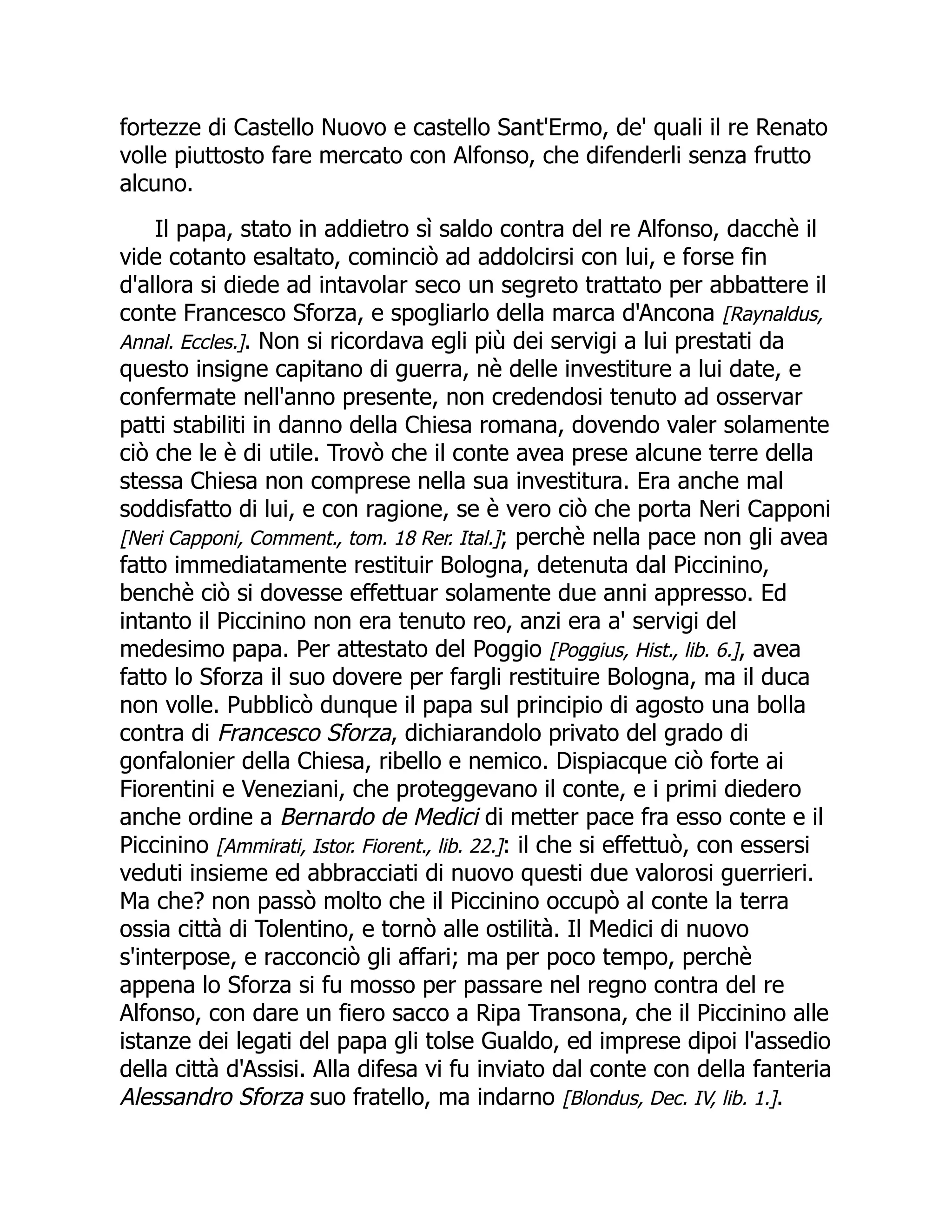 fortezze di Castello Nuovo e castello Sant'Ermo, de' quali il re Renato
volle piuttosto fare mercato con Alfonso, che difenderli senza frutto
alcuno.
Il papa, stato in addietro sì saldo contra del re Alfonso, dacchè il
vide cotanto esaltato, cominciò ad addolcirsi con lui, e forse fin
d'allora si diede ad intavolar seco un segreto trattato per abbattere il
conte Francesco Sforza, e spogliarlo della marca d'Ancona [Raynaldus,
Annal. Eccles.]. Non si ricordava egli più dei servigi a lui prestati da
questo insigne capitano di guerra, nè delle investiture a lui date, e
confermate nell'anno presente, non credendosi tenuto ad osservar
patti stabiliti in danno della Chiesa romana, dovendo valer solamente
ciò che le è di utile. Trovò che il conte avea prese alcune terre della
stessa Chiesa non comprese nella sua investitura. Era anche mal
soddisfatto di lui, e con ragione, se è vero ciò che porta Neri Capponi
[Neri Capponi, Comment., tom. 18 Rer. Ital.]; perchè nella pace non gli avea
fatto immediatamente restituir Bologna, detenuta dal Piccinino,
benchè ciò si dovesse effettuar solamente due anni appresso. Ed
intanto il Piccinino non era tenuto reo, anzi era a' servigi del
medesimo papa. Per attestato del Poggio [Poggius, Hist., lib. 6.], avea
fatto lo Sforza il suo dovere per fargli restituire Bologna, ma il duca
non volle. Pubblicò dunque il papa sul principio di agosto una bolla
contra di Francesco Sforza, dichiarandolo privato del grado di
gonfalonier della Chiesa, ribello e nemico. Dispiacque ciò forte ai
Fiorentini e Veneziani, che proteggevano il conte, e i primi diedero
anche ordine a Bernardo de Medici di metter pace fra esso conte e il
Piccinino [Ammirati, Istor. Fiorent., lib. 22.]: il che si effettuò, con essersi
veduti insieme ed abbracciati di nuovo questi due valorosi guerrieri.
Ma che? non passò molto che il Piccinino occupò al conte la terra
ossia città di Tolentino, e tornò alle ostilità. Il Medici di nuovo
s'interpose, e racconciò gli affari; ma per poco tempo, perchè
appena lo Sforza si fu mosso per passare nel regno contra del re
Alfonso, con dare un fiero sacco a Ripa Transona, che il Piccinino alle
istanze dei legati del papa gli tolse Gualdo, ed imprese dipoi l'assedio
della città d'Assisi. Alla difesa vi fu inviato dal conte con della fanteria
Alessandro Sforza suo fratello, ma indarno [Blondus, Dec. IV, lib. 1.].
 