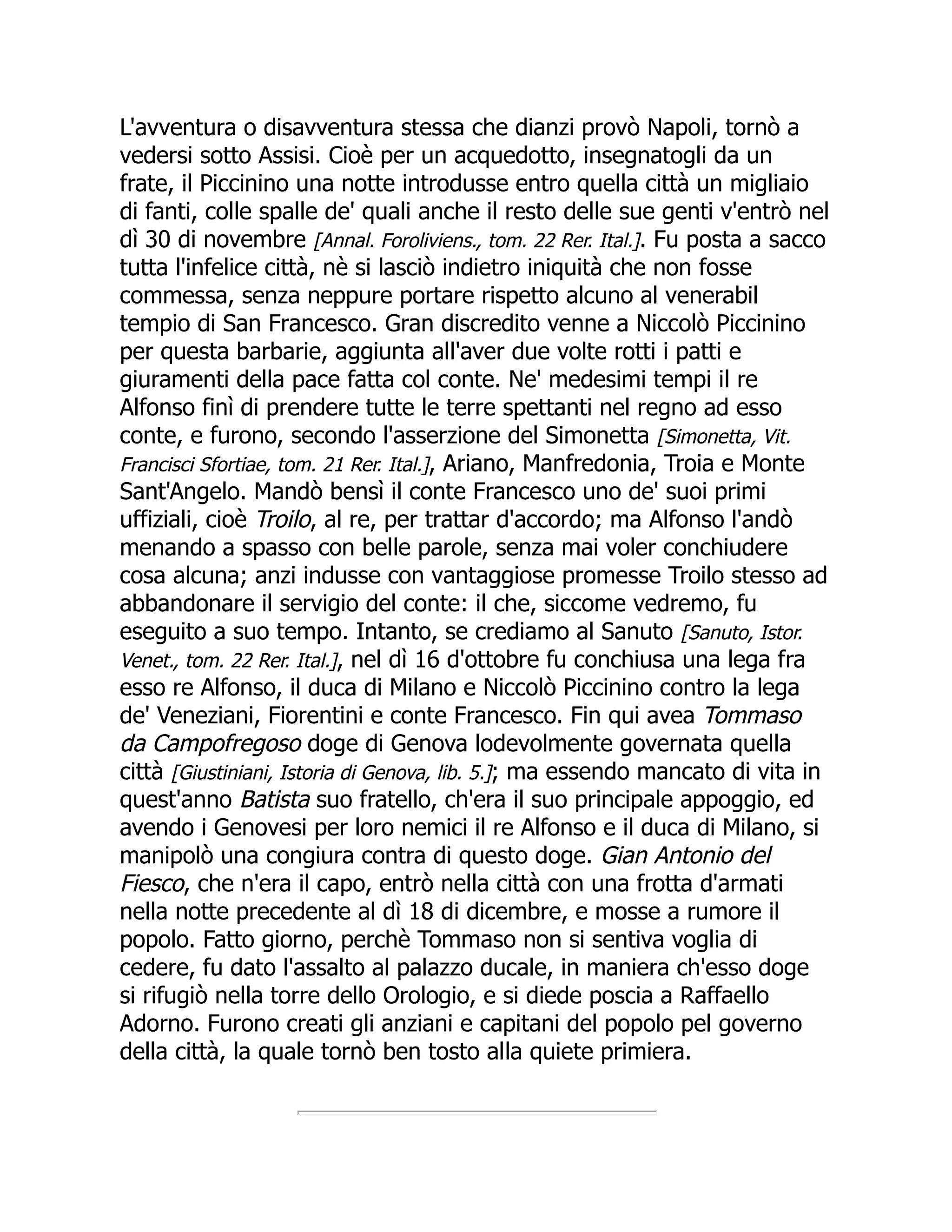 L'avventura o disavventura stessa che dianzi provò Napoli, tornò a
vedersi sotto Assisi. Cioè per un acquedotto, insegnatogli da un
frate, il Piccinino una notte introdusse entro quella città un migliaio
di fanti, colle spalle de' quali anche il resto delle sue genti v'entrò nel
dì 30 di novembre [Annal. Foroliviens., tom. 22 Rer. Ital.]. Fu posta a sacco
tutta l'infelice città, nè si lasciò indietro iniquità che non fosse
commessa, senza neppure portare rispetto alcuno al venerabil
tempio di San Francesco. Gran discredito venne a Niccolò Piccinino
per questa barbarie, aggiunta all'aver due volte rotti i patti e
giuramenti della pace fatta col conte. Ne' medesimi tempi il re
Alfonso finì di prendere tutte le terre spettanti nel regno ad esso
conte, e furono, secondo l'asserzione del Simonetta [Simonetta, Vit.
Francisci Sfortiae, tom. 21 Rer. Ital.], Ariano, Manfredonia, Troia e Monte
Sant'Angelo. Mandò bensì il conte Francesco uno de' suoi primi
uffiziali, cioè Troilo, al re, per trattar d'accordo; ma Alfonso l'andò
menando a spasso con belle parole, senza mai voler conchiudere
cosa alcuna; anzi indusse con vantaggiose promesse Troilo stesso ad
abbandonare il servigio del conte: il che, siccome vedremo, fu
eseguito a suo tempo. Intanto, se crediamo al Sanuto [Sanuto, Istor.
Venet., tom. 22 Rer. Ital.], nel dì 16 d'ottobre fu conchiusa una lega fra
esso re Alfonso, il duca di Milano e Niccolò Piccinino contro la lega
de' Veneziani, Fiorentini e conte Francesco. Fin qui avea Tommaso
da Campofregoso doge di Genova lodevolmente governata quella
città [Giustiniani, Istoria di Genova, lib. 5.]; ma essendo mancato di vita in
quest'anno Batista suo fratello, ch'era il suo principale appoggio, ed
avendo i Genovesi per loro nemici il re Alfonso e il duca di Milano, si
manipolò una congiura contra di questo doge. Gian Antonio del
Fiesco, che n'era il capo, entrò nella città con una frotta d'armati
nella notte precedente al dì 18 di dicembre, e mosse a rumore il
popolo. Fatto giorno, perchè Tommaso non si sentiva voglia di
cedere, fu dato l'assalto al palazzo ducale, in maniera ch'esso doge
si rifugiò nella torre dello Orologio, e si diede poscia a Raffaello
Adorno. Furono creati gli anziani e capitani del popolo pel governo
della città, la quale tornò ben tosto alla quiete primiera.
 