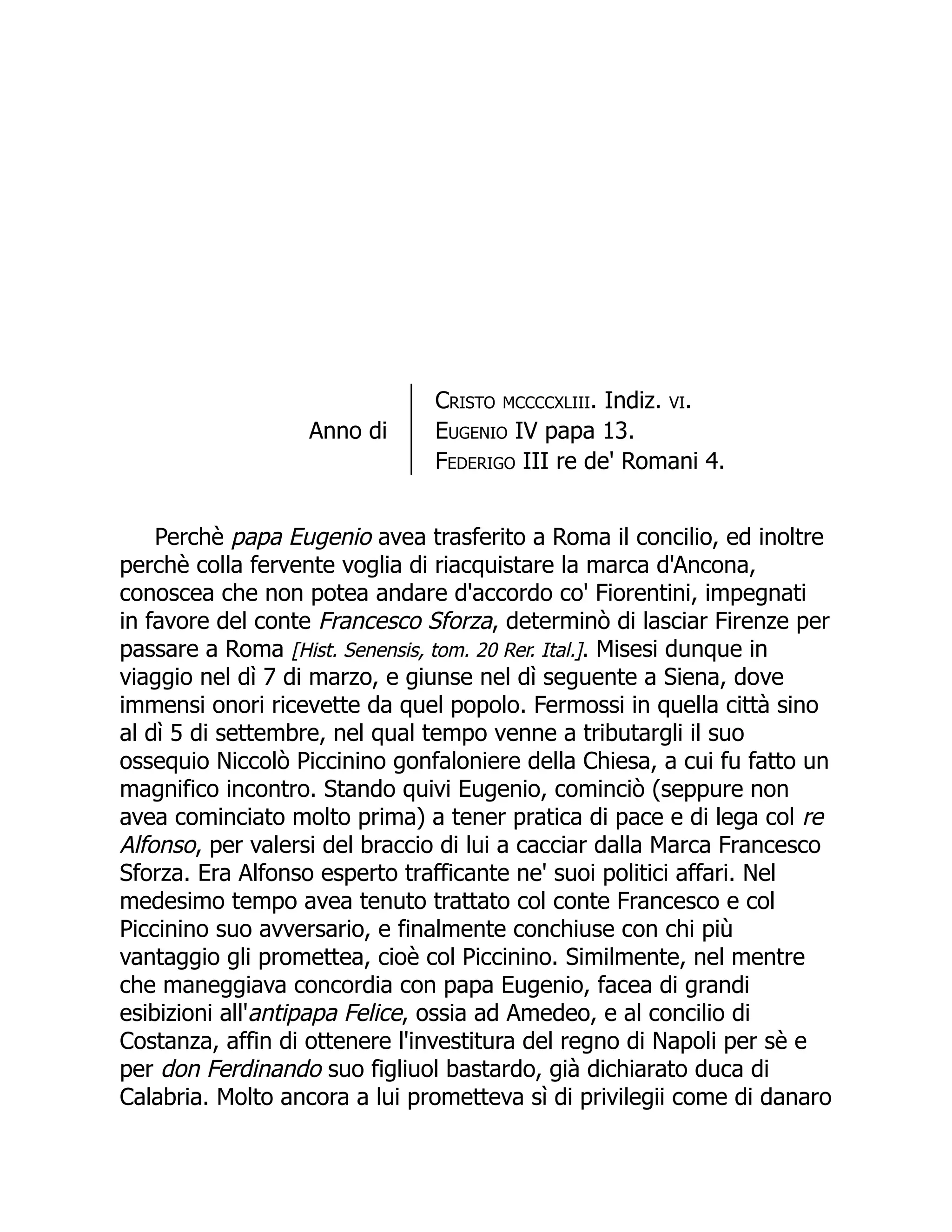 Anno di
Cristo mccccxliii. Indiz. vi.
Eugenio IV papa 13.
Federigo III re de' Romani 4.
Perchè papa Eugenio avea trasferito a Roma il concilio, ed inoltre
perchè colla fervente voglia di riacquistare la marca d'Ancona,
conoscea che non potea andare d'accordo co' Fiorentini, impegnati
in favore del conte Francesco Sforza, determinò di lasciar Firenze per
passare a Roma [Hist. Senensis, tom. 20 Rer. Ital.]. Misesi dunque in
viaggio nel dì 7 di marzo, e giunse nel dì seguente a Siena, dove
immensi onori ricevette da quel popolo. Fermossi in quella città sino
al dì 5 di settembre, nel qual tempo venne a tributargli il suo
ossequio Niccolò Piccinino gonfaloniere della Chiesa, a cui fu fatto un
magnifico incontro. Stando quivi Eugenio, cominciò (seppure non
avea cominciato molto prima) a tener pratica di pace e di lega col re
Alfonso, per valersi del braccio di lui a cacciar dalla Marca Francesco
Sforza. Era Alfonso esperto trafficante ne' suoi politici affari. Nel
medesimo tempo avea tenuto trattato col conte Francesco e col
Piccinino suo avversario, e finalmente conchiuse con chi più
vantaggio gli promettea, cioè col Piccinino. Similmente, nel mentre
che maneggiava concordia con papa Eugenio, facea di grandi
esibizioni all'antipapa Felice, ossia ad Amedeo, e al concilio di
Costanza, affin di ottenere l'investitura del regno di Napoli per sè e
per don Ferdinando suo figliuol bastardo, già dichiarato duca di
Calabria. Molto ancora a lui prometteva sì di privilegii come di danaro
 