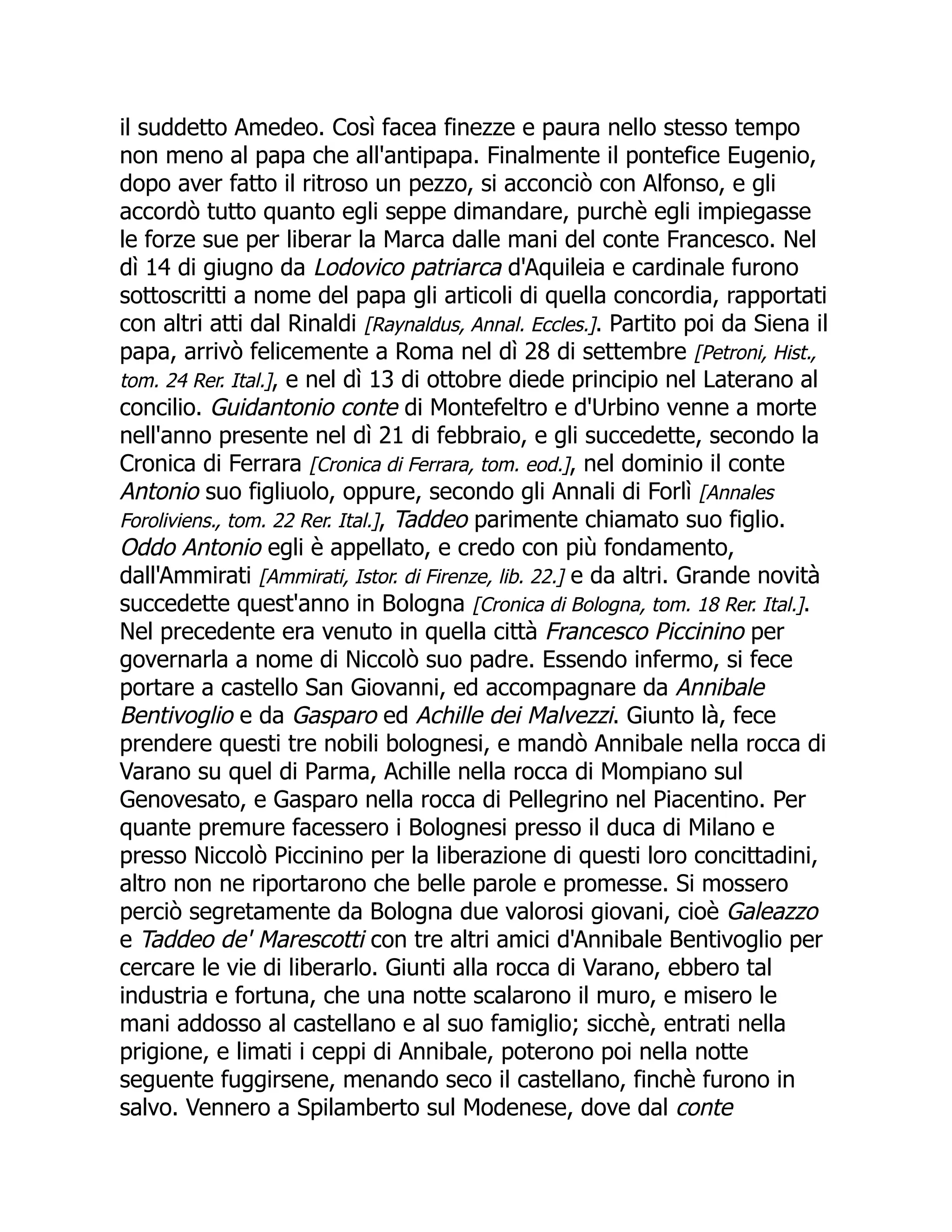 il suddetto Amedeo. Così facea finezze e paura nello stesso tempo
non meno al papa che all'antipapa. Finalmente il pontefice Eugenio,
dopo aver fatto il ritroso un pezzo, si acconciò con Alfonso, e gli
accordò tutto quanto egli seppe dimandare, purchè egli impiegasse
le forze sue per liberar la Marca dalle mani del conte Francesco. Nel
dì 14 di giugno da Lodovico patriarca d'Aquileia e cardinale furono
sottoscritti a nome del papa gli articoli di quella concordia, rapportati
con altri atti dal Rinaldi [Raynaldus, Annal. Eccles.]. Partito poi da Siena il
papa, arrivò felicemente a Roma nel dì 28 di settembre [Petroni, Hist.,
tom. 24 Rer. Ital.], e nel dì 13 di ottobre diede principio nel Laterano al
concilio. Guidantonio conte di Montefeltro e d'Urbino venne a morte
nell'anno presente nel dì 21 di febbraio, e gli succedette, secondo la
Cronica di Ferrara [Cronica di Ferrara, tom. eod.], nel dominio il conte
Antonio suo figliuolo, oppure, secondo gli Annali di Forlì [Annales
Foroliviens., tom. 22 Rer. Ital.], Taddeo parimente chiamato suo figlio.
Oddo Antonio egli è appellato, e credo con più fondamento,
dall'Ammirati [Ammirati, Istor. di Firenze, lib. 22.] e da altri. Grande novità
succedette quest'anno in Bologna [Cronica di Bologna, tom. 18 Rer. Ital.].
Nel precedente era venuto in quella città Francesco Piccinino per
governarla a nome di Niccolò suo padre. Essendo infermo, si fece
portare a castello San Giovanni, ed accompagnare da Annibale
Bentivoglio e da Gasparo ed Achille dei Malvezzi. Giunto là, fece
prendere questi tre nobili bolognesi, e mandò Annibale nella rocca di
Varano su quel di Parma, Achille nella rocca di Mompiano sul
Genovesato, e Gasparo nella rocca di Pellegrino nel Piacentino. Per
quante premure facessero i Bolognesi presso il duca di Milano e
presso Niccolò Piccinino per la liberazione di questi loro concittadini,
altro non ne riportarono che belle parole e promesse. Si mossero
perciò segretamente da Bologna due valorosi giovani, cioè Galeazzo
e Taddeo de' Marescotti con tre altri amici d'Annibale Bentivoglio per
cercare le vie di liberarlo. Giunti alla rocca di Varano, ebbero tal
industria e fortuna, che una notte scalarono il muro, e misero le
mani addosso al castellano e al suo famiglio; sicchè, entrati nella
prigione, e limati i ceppi di Annibale, poterono poi nella notte
seguente fuggirsene, menando seco il castellano, finchè furono in
salvo. Vennero a Spilamberto sul Modenese, dove dal conte
 