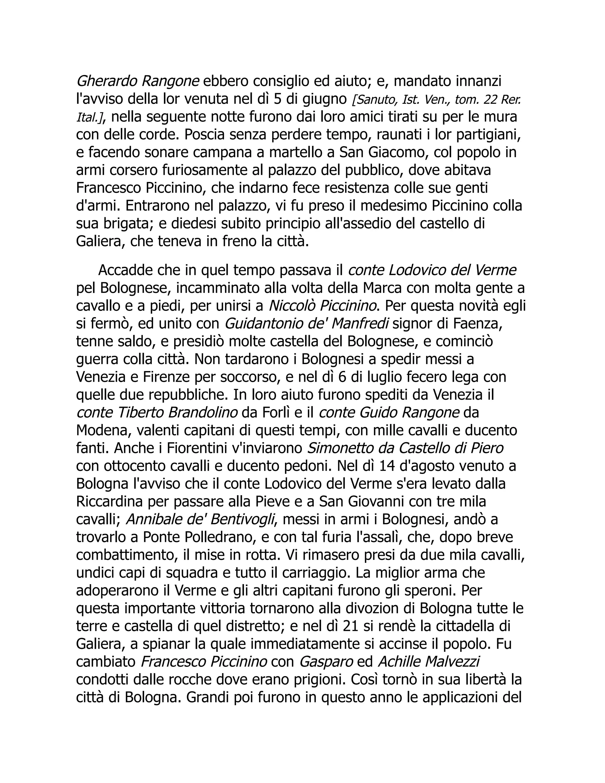 Gherardo Rangone ebbero consiglio ed aiuto; e, mandato innanzi
l'avviso della lor venuta nel dì 5 di giugno [Sanuto, Ist. Ven., tom. 22 Rer.
Ital.], nella seguente notte furono dai loro amici tirati su per le mura
con delle corde. Poscia senza perdere tempo, raunati i lor partigiani,
e facendo sonare campana a martello a San Giacomo, col popolo in
armi corsero furiosamente al palazzo del pubblico, dove abitava
Francesco Piccinino, che indarno fece resistenza colle sue genti
d'armi. Entrarono nel palazzo, vi fu preso il medesimo Piccinino colla
sua brigata; e diedesi subito principio all'assedio del castello di
Galiera, che teneva in freno la città.
Accadde che in quel tempo passava il conte Lodovico del Verme
pel Bolognese, incamminato alla volta della Marca con molta gente a
cavallo e a piedi, per unirsi a Niccolò Piccinino. Per questa novità egli
si fermò, ed unito con Guidantonio de' Manfredi signor di Faenza,
tenne saldo, e presidiò molte castella del Bolognese, e cominciò
guerra colla città. Non tardarono i Bolognesi a spedir messi a
Venezia e Firenze per soccorso, e nel dì 6 di luglio fecero lega con
quelle due repubbliche. In loro aiuto furono spediti da Venezia il
conte Tiberto Brandolino da Forlì e il conte Guido Rangone da
Modena, valenti capitani di questi tempi, con mille cavalli e ducento
fanti. Anche i Fiorentini v'inviarono Simonetto da Castello di Piero
con ottocento cavalli e ducento pedoni. Nel dì 14 d'agosto venuto a
Bologna l'avviso che il conte Lodovico del Verme s'era levato dalla
Riccardina per passare alla Pieve e a San Giovanni con tre mila
cavalli; Annibale de' Bentivogli, messi in armi i Bolognesi, andò a
trovarlo a Ponte Polledrano, e con tal furia l'assalì, che, dopo breve
combattimento, il mise in rotta. Vi rimasero presi da due mila cavalli,
undici capi di squadra e tutto il carriaggio. La miglior arma che
adoperarono il Verme e gli altri capitani furono gli speroni. Per
questa importante vittoria tornarono alla divozion di Bologna tutte le
terre e castella di quel distretto; e nel dì 21 si rendè la cittadella di
Galiera, a spianar la quale immediatamente si accinse il popolo. Fu
cambiato Francesco Piccinino con Gasparo ed Achille Malvezzi
condotti dalle rocche dove erano prigioni. Così tornò in sua libertà la
città di Bologna. Grandi poi furono in questo anno le applicazioni del
 