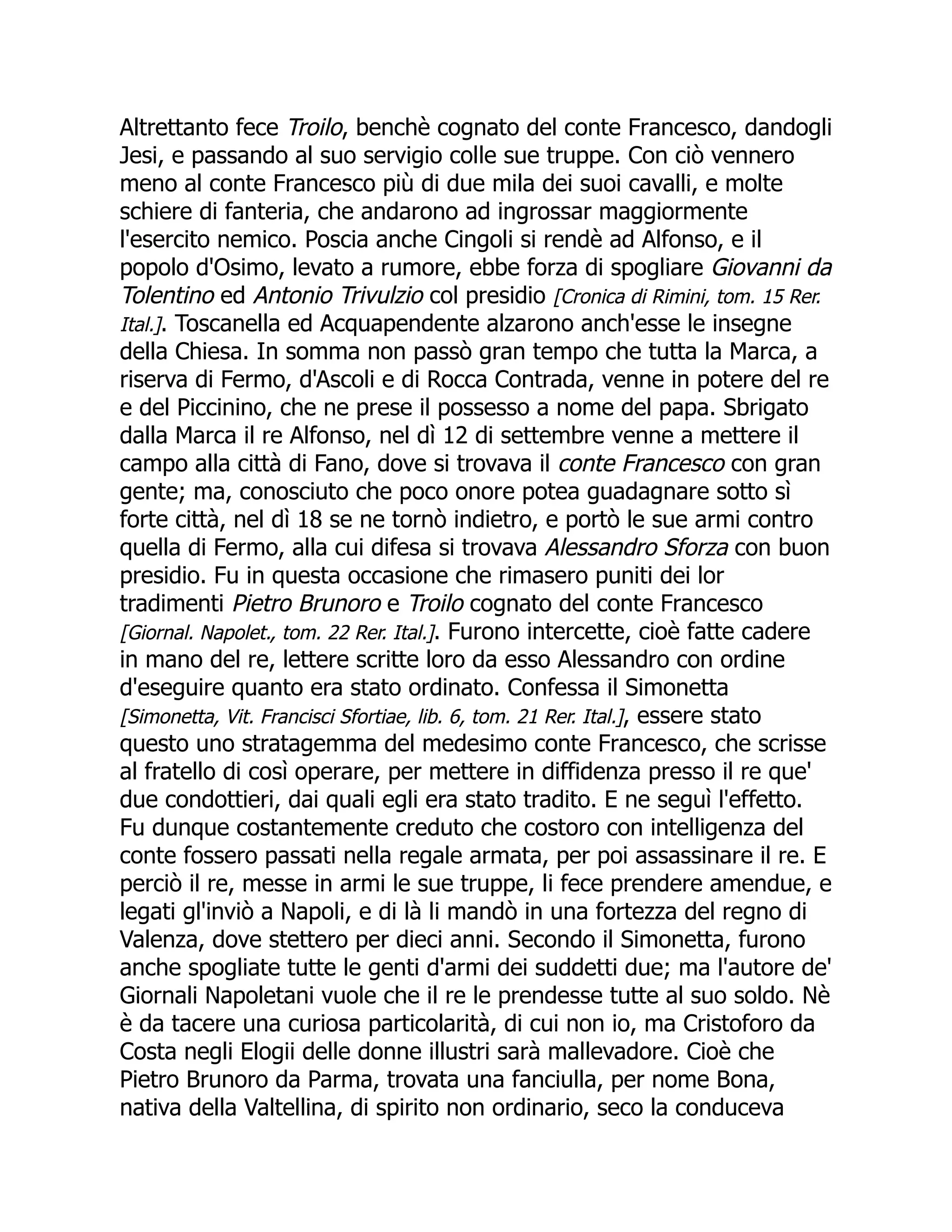 Altrettanto fece Troilo, benchè cognato del conte Francesco, dandogli
Jesi, e passando al suo servigio colle sue truppe. Con ciò vennero
meno al conte Francesco più di due mila dei suoi cavalli, e molte
schiere di fanteria, che andarono ad ingrossar maggiormente
l'esercito nemico. Poscia anche Cingoli si rendè ad Alfonso, e il
popolo d'Osimo, levato a rumore, ebbe forza di spogliare Giovanni da
Tolentino ed Antonio Trivulzio col presidio [Cronica di Rimini, tom. 15 Rer.
Ital.]. Toscanella ed Acquapendente alzarono anch'esse le insegne
della Chiesa. In somma non passò gran tempo che tutta la Marca, a
riserva di Fermo, d'Ascoli e di Rocca Contrada, venne in potere del re
e del Piccinino, che ne prese il possesso a nome del papa. Sbrigato
dalla Marca il re Alfonso, nel dì 12 di settembre venne a mettere il
campo alla città di Fano, dove si trovava il conte Francesco con gran
gente; ma, conosciuto che poco onore potea guadagnare sotto sì
forte città, nel dì 18 se ne tornò indietro, e portò le sue armi contro
quella di Fermo, alla cui difesa si trovava Alessandro Sforza con buon
presidio. Fu in questa occasione che rimasero puniti dei lor
tradimenti Pietro Brunoro e Troilo cognato del conte Francesco
[Giornal. Napolet., tom. 22 Rer. Ital.]. Furono intercette, cioè fatte cadere
in mano del re, lettere scritte loro da esso Alessandro con ordine
d'eseguire quanto era stato ordinato. Confessa il Simonetta
[Simonetta, Vit. Francisci Sfortiae, lib. 6, tom. 21 Rer. Ital.], essere stato
questo uno stratagemma del medesimo conte Francesco, che scrisse
al fratello di così operare, per mettere in diffidenza presso il re que'
due condottieri, dai quali egli era stato tradito. E ne seguì l'effetto.
Fu dunque costantemente creduto che costoro con intelligenza del
conte fossero passati nella regale armata, per poi assassinare il re. E
perciò il re, messe in armi le sue truppe, li fece prendere amendue, e
legati gl'inviò a Napoli, e di là li mandò in una fortezza del regno di
Valenza, dove stettero per dieci anni. Secondo il Simonetta, furono
anche spogliate tutte le genti d'armi dei suddetti due; ma l'autore de'
Giornali Napoletani vuole che il re le prendesse tutte al suo soldo. Nè
è da tacere una curiosa particolarità, di cui non io, ma Cristoforo da
Costa negli Elogii delle donne illustri sarà mallevadore. Cioè che
Pietro Brunoro da Parma, trovata una fanciulla, per nome Bona,
nativa della Valtellina, di spirito non ordinario, seco la conduceva
 