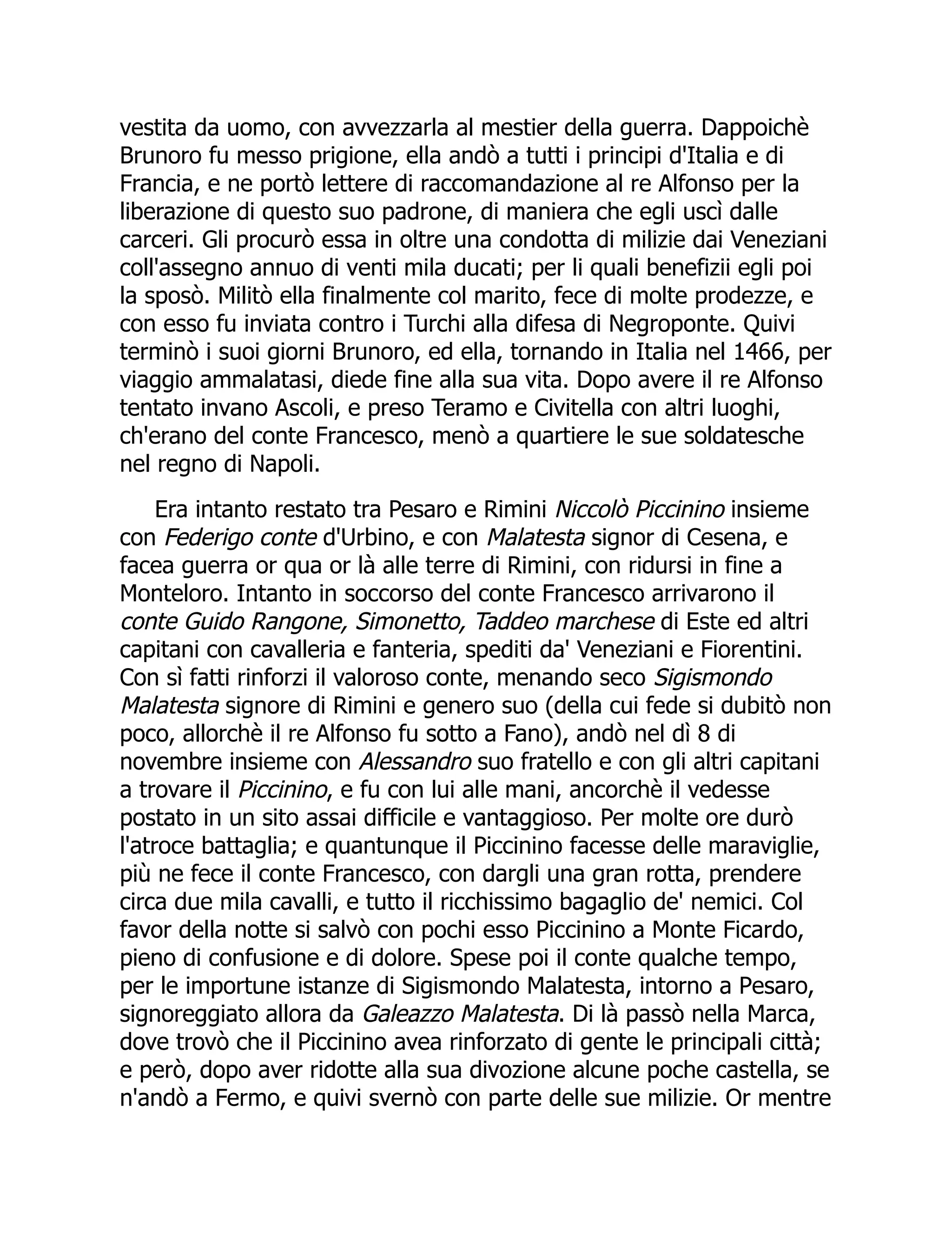 vestita da uomo, con avvezzarla al mestier della guerra. Dappoichè
Brunoro fu messo prigione, ella andò a tutti i principi d'Italia e di
Francia, e ne portò lettere di raccomandazione al re Alfonso per la
liberazione di questo suo padrone, di maniera che egli uscì dalle
carceri. Gli procurò essa in oltre una condotta di milizie dai Veneziani
coll'assegno annuo di venti mila ducati; per li quali benefizii egli poi
la sposò. Militò ella finalmente col marito, fece di molte prodezze, e
con esso fu inviata contro i Turchi alla difesa di Negroponte. Quivi
terminò i suoi giorni Brunoro, ed ella, tornando in Italia nel 1466, per
viaggio ammalatasi, diede fine alla sua vita. Dopo avere il re Alfonso
tentato invano Ascoli, e preso Teramo e Civitella con altri luoghi,
ch'erano del conte Francesco, menò a quartiere le sue soldatesche
nel regno di Napoli.
Era intanto restato tra Pesaro e Rimini Niccolò Piccinino insieme
con Federigo conte d'Urbino, e con Malatesta signor di Cesena, e
facea guerra or qua or là alle terre di Rimini, con ridursi in fine a
Monteloro. Intanto in soccorso del conte Francesco arrivarono il
conte Guido Rangone, Simonetto, Taddeo marchese di Este ed altri
capitani con cavalleria e fanteria, spediti da' Veneziani e Fiorentini.
Con sì fatti rinforzi il valoroso conte, menando seco Sigismondo
Malatesta signore di Rimini e genero suo (della cui fede si dubitò non
poco, allorchè il re Alfonso fu sotto a Fano), andò nel dì 8 di
novembre insieme con Alessandro suo fratello e con gli altri capitani
a trovare il Piccinino, e fu con lui alle mani, ancorchè il vedesse
postato in un sito assai difficile e vantaggioso. Per molte ore durò
l'atroce battaglia; e quantunque il Piccinino facesse delle maraviglie,
più ne fece il conte Francesco, con dargli una gran rotta, prendere
circa due mila cavalli, e tutto il ricchissimo bagaglio de' nemici. Col
favor della notte si salvò con pochi esso Piccinino a Monte Ficardo,
pieno di confusione e di dolore. Spese poi il conte qualche tempo,
per le importune istanze di Sigismondo Malatesta, intorno a Pesaro,
signoreggiato allora da Galeazzo Malatesta. Di là passò nella Marca,
dove trovò che il Piccinino avea rinforzato di gente le principali città;
e però, dopo aver ridotte alla sua divozione alcune poche castella, se
n'andò a Fermo, e quivi svernò con parte delle sue milizie. Or mentre
 