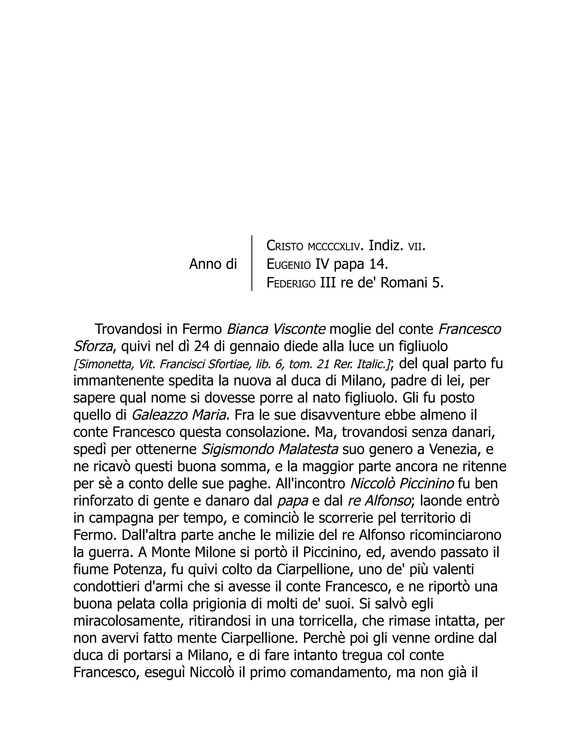 Anno di
Cristo mccccxliv. Indiz. vii.
Eugenio IV papa 14.
Federigo III re de' Romani 5.
Trovandosi in Fermo Bianca Visconte moglie del conte Francesco
Sforza, quivi nel dì 24 di gennaio diede alla luce un figliuolo
[Simonetta, Vit. Francisci Sfortiae, lib. 6, tom. 21 Rer. Italic.]; del qual parto fu
immantenente spedita la nuova al duca di Milano, padre di lei, per
sapere qual nome si dovesse porre al nato figliuolo. Gli fu posto
quello di Galeazzo Maria. Fra le sue disavventure ebbe almeno il
conte Francesco questa consolazione. Ma, trovandosi senza danari,
spedì per ottenerne Sigismondo Malatesta suo genero a Venezia, e
ne ricavò questi buona somma, e la maggior parte ancora ne ritenne
per sè a conto delle sue paghe. All'incontro Niccolò Piccinino fu ben
rinforzato di gente e danaro dal papa e dal re Alfonso; laonde entrò
in campagna per tempo, e cominciò le scorrerie pel territorio di
Fermo. Dall'altra parte anche le milizie del re Alfonso ricominciarono
la guerra. A Monte Milone si portò il Piccinino, ed, avendo passato il
fiume Potenza, fu quivi colto da Ciarpellione, uno de' più valenti
condottieri d'armi che si avesse il conte Francesco, e ne riportò una
buona pelata colla prigionia di molti de' suoi. Si salvò egli
miracolosamente, ritirandosi in una torricella, che rimase intatta, per
non avervi fatto mente Ciarpellione. Perchè poi gli venne ordine dal
duca di portarsi a Milano, e di fare intanto tregua col conte
Francesco, eseguì Niccolò il primo comandamento, ma non già il
 