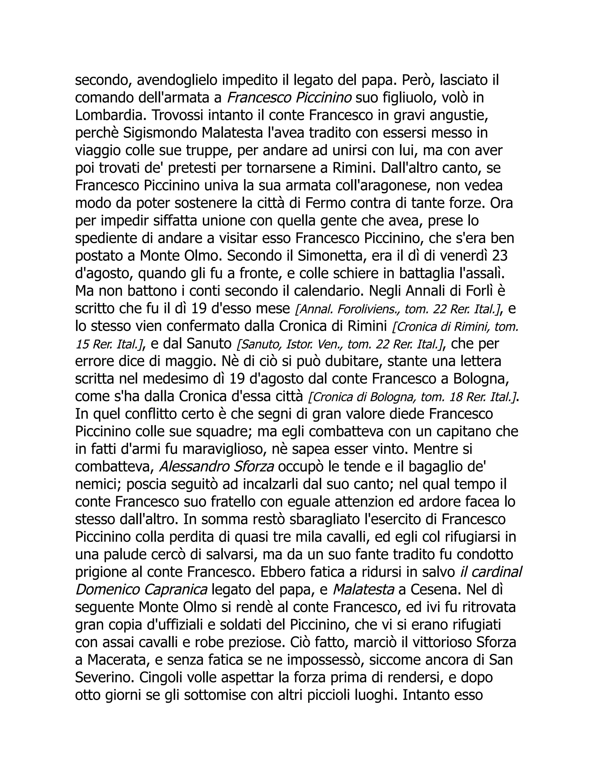 secondo, avendoglielo impedito il legato del papa. Però, lasciato il
comando dell'armata a Francesco Piccinino suo figliuolo, volò in
Lombardia. Trovossi intanto il conte Francesco in gravi angustie,
perchè Sigismondo Malatesta l'avea tradito con essersi messo in
viaggio colle sue truppe, per andare ad unirsi con lui, ma con aver
poi trovati de' pretesti per tornarsene a Rimini. Dall'altro canto, se
Francesco Piccinino univa la sua armata coll'aragonese, non vedea
modo da poter sostenere la città di Fermo contra di tante forze. Ora
per impedir siffatta unione con quella gente che avea, prese lo
spediente di andare a visitar esso Francesco Piccinino, che s'era ben
postato a Monte Olmo. Secondo il Simonetta, era il dì di venerdì 23
d'agosto, quando gli fu a fronte, e colle schiere in battaglia l'assalì.
Ma non battono i conti secondo il calendario. Negli Annali di Forlì è
scritto che fu il dì 19 d'esso mese [Annal. Foroliviens., tom. 22 Rer. Ital.], e
lo stesso vien confermato dalla Cronica di Rimini [Cronica di Rimini, tom.
15 Rer. Ital.], e dal Sanuto [Sanuto, Istor. Ven., tom. 22 Rer. Ital.], che per
errore dice di maggio. Nè di ciò si può dubitare, stante una lettera
scritta nel medesimo dì 19 d'agosto dal conte Francesco a Bologna,
come s'ha dalla Cronica d'essa città [Cronica di Bologna, tom. 18 Rer. Ital.].
In quel conflitto certo è che segni di gran valore diede Francesco
Piccinino colle sue squadre; ma egli combatteva con un capitano che
in fatti d'armi fu maraviglioso, nè sapea esser vinto. Mentre si
combatteva, Alessandro Sforza occupò le tende e il bagaglio de'
nemici; poscia seguitò ad incalzarli dal suo canto; nel qual tempo il
conte Francesco suo fratello con eguale attenzion ed ardore facea lo
stesso dall'altro. In somma restò sbaragliato l'esercito di Francesco
Piccinino colla perdita di quasi tre mila cavalli, ed egli col rifugiarsi in
una palude cercò di salvarsi, ma da un suo fante tradito fu condotto
prigione al conte Francesco. Ebbero fatica a ridursi in salvo il cardinal
Domenico Capranica legato del papa, e Malatesta a Cesena. Nel dì
seguente Monte Olmo si rendè al conte Francesco, ed ivi fu ritrovata
gran copia d'uffiziali e soldati del Piccinino, che vi si erano rifugiati
con assai cavalli e robe preziose. Ciò fatto, marciò il vittorioso Sforza
a Macerata, e senza fatica se ne impossessò, siccome ancora di San
Severino. Cingoli volle aspettar la forza prima di rendersi, e dopo
otto giorni se gli sottomise con altri piccioli luoghi. Intanto esso
 