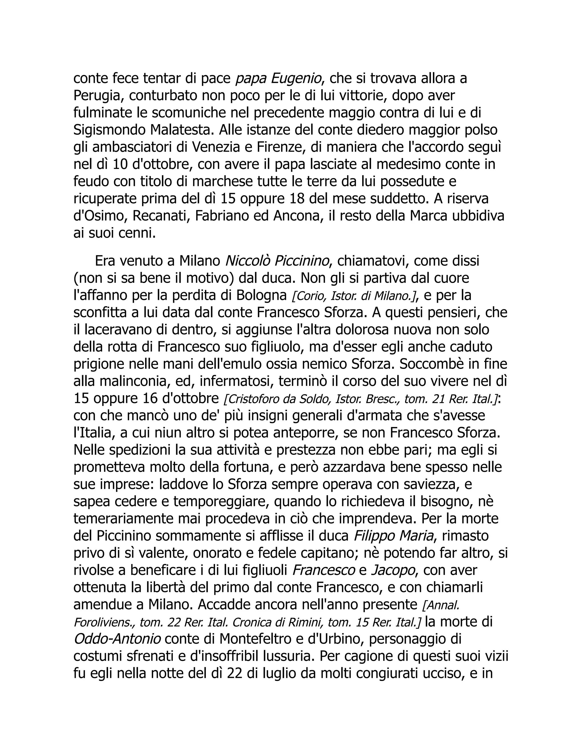 conte fece tentar di pace papa Eugenio, che si trovava allora a
Perugia, conturbato non poco per le di lui vittorie, dopo aver
fulminate le scomuniche nel precedente maggio contra di lui e di
Sigismondo Malatesta. Alle istanze del conte diedero maggior polso
gli ambasciatori di Venezia e Firenze, di maniera che l'accordo seguì
nel dì 10 d'ottobre, con avere il papa lasciate al medesimo conte in
feudo con titolo di marchese tutte le terre da lui possedute e
ricuperate prima del dì 15 oppure 18 del mese suddetto. A riserva
d'Osimo, Recanati, Fabriano ed Ancona, il resto della Marca ubbidiva
ai suoi cenni.
Era venuto a Milano Niccolò Piccinino, chiamatovi, come dissi
(non si sa bene il motivo) dal duca. Non gli si partiva dal cuore
l'affanno per la perdita di Bologna [Corio, Istor. di Milano.], e per la
sconfitta a lui data dal conte Francesco Sforza. A questi pensieri, che
il laceravano di dentro, si aggiunse l'altra dolorosa nuova non solo
della rotta di Francesco suo figliuolo, ma d'esser egli anche caduto
prigione nelle mani dell'emulo ossia nemico Sforza. Soccombè in fine
alla malinconia, ed, infermatosi, terminò il corso del suo vivere nel dì
15 oppure 16 d'ottobre [Cristoforo da Soldo, Istor. Bresc., tom. 21 Rer. Ital.]:
con che mancò uno de' più insigni generali d'armata che s'avesse
l'Italia, a cui niun altro si potea anteporre, se non Francesco Sforza.
Nelle spedizioni la sua attività e prestezza non ebbe pari; ma egli si
prometteva molto della fortuna, e però azzardava bene spesso nelle
sue imprese: laddove lo Sforza sempre operava con saviezza, e
sapea cedere e temporeggiare, quando lo richiedeva il bisogno, nè
temerariamente mai procedeva in ciò che imprendeva. Per la morte
del Piccinino sommamente si afflisse il duca Filippo Maria, rimasto
privo di sì valente, onorato e fedele capitano; nè potendo far altro, si
rivolse a beneficare i di lui figliuoli Francesco e Jacopo, con aver
ottenuta la libertà del primo dal conte Francesco, e con chiamarli
amendue a Milano. Accadde ancora nell'anno presente [Annal.
Foroliviens., tom. 22 Rer. Ital. Cronica di Rimini, tom. 15 Rer. Ital.] la morte di
Oddo-Antonio conte di Montefeltro e d'Urbino, personaggio di
costumi sfrenati e d'insoffribil lussuria. Per cagione di questi suoi vizii
fu egli nella notte del dì 22 di luglio da molti congiurati ucciso, e in
 