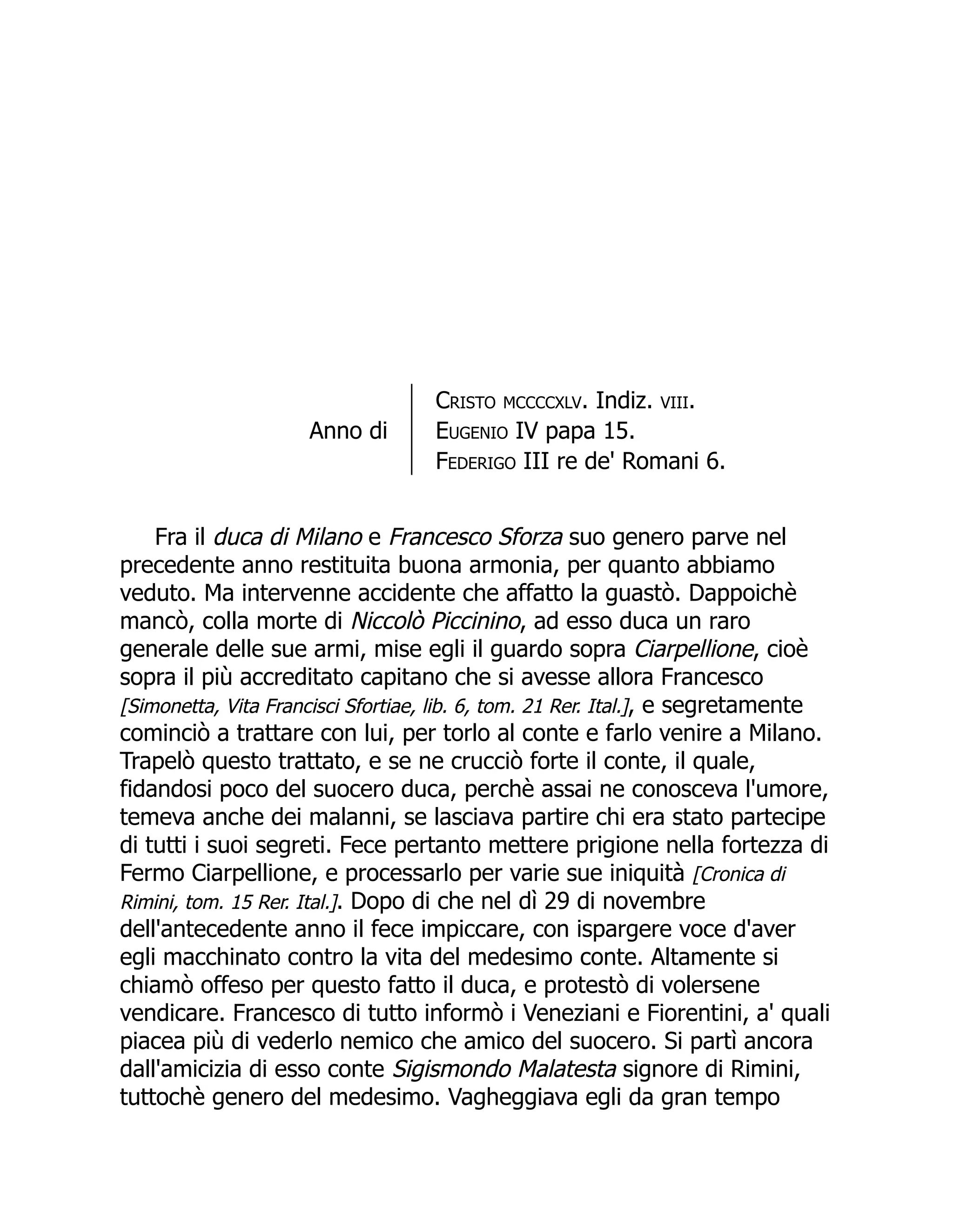 Anno di
Cristo mccccxlv. Indiz. viii.
Eugenio IV papa 15.
Federigo III re de' Romani 6.
Fra il duca di Milano e Francesco Sforza suo genero parve nel
precedente anno restituita buona armonia, per quanto abbiamo
veduto. Ma intervenne accidente che affatto la guastò. Dappoichè
mancò, colla morte di Niccolò Piccinino, ad esso duca un raro
generale delle sue armi, mise egli il guardo sopra Ciarpellione, cioè
sopra il più accreditato capitano che si avesse allora Francesco
[Simonetta, Vita Francisci Sfortiae, lib. 6, tom. 21 Rer. Ital.], e segretamente
cominciò a trattare con lui, per torlo al conte e farlo venire a Milano.
Trapelò questo trattato, e se ne crucciò forte il conte, il quale,
fidandosi poco del suocero duca, perchè assai ne conosceva l'umore,
temeva anche dei malanni, se lasciava partire chi era stato partecipe
di tutti i suoi segreti. Fece pertanto mettere prigione nella fortezza di
Fermo Ciarpellione, e processarlo per varie sue iniquità [Cronica di
Rimini, tom. 15 Rer. Ital.]. Dopo di che nel dì 29 di novembre
dell'antecedente anno il fece impiccare, con ispargere voce d'aver
egli macchinato contro la vita del medesimo conte. Altamente si
chiamò offeso per questo fatto il duca, e protestò di volersene
vendicare. Francesco di tutto informò i Veneziani e Fiorentini, a' quali
piacea più di vederlo nemico che amico del suocero. Si partì ancora
dall'amicizia di esso conte Sigismondo Malatesta signore di Rimini,
tuttochè genero del medesimo. Vagheggiava egli da gran tempo
 
