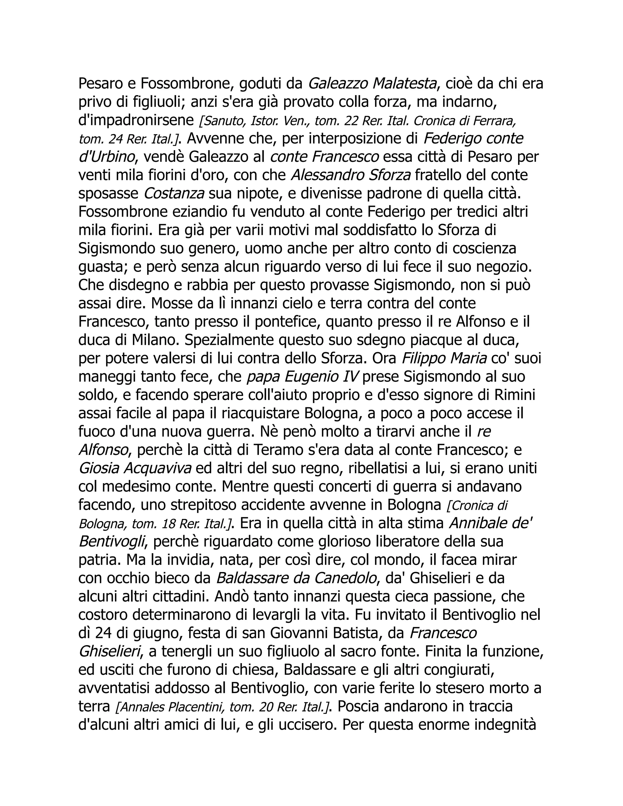 Pesaro e Fossombrone, goduti da Galeazzo Malatesta, cioè da chi era
privo di figliuoli; anzi s'era già provato colla forza, ma indarno,
d'impadronirsene [Sanuto, Istor. Ven., tom. 22 Rer. Ital. Cronica di Ferrara,
tom. 24 Rer. Ital.]. Avvenne che, per interposizione di Federigo conte
d'Urbino, vendè Galeazzo al conte Francesco essa città di Pesaro per
venti mila fiorini d'oro, con che Alessandro Sforza fratello del conte
sposasse Costanza sua nipote, e divenisse padrone di quella città.
Fossombrone eziandio fu venduto al conte Federigo per tredici altri
mila fiorini. Era già per varii motivi mal soddisfatto lo Sforza di
Sigismondo suo genero, uomo anche per altro conto di coscienza
guasta; e però senza alcun riguardo verso di lui fece il suo negozio.
Che disdegno e rabbia per questo provasse Sigismondo, non si può
assai dire. Mosse da lì innanzi cielo e terra contra del conte
Francesco, tanto presso il pontefice, quanto presso il re Alfonso e il
duca di Milano. Spezialmente questo suo sdegno piacque al duca,
per potere valersi di lui contra dello Sforza. Ora Filippo Maria co' suoi
maneggi tanto fece, che papa Eugenio IV prese Sigismondo al suo
soldo, e facendo sperare coll'aiuto proprio e d'esso signore di Rimini
assai facile al papa il riacquistare Bologna, a poco a poco accese il
fuoco d'una nuova guerra. Nè penò molto a tirarvi anche il re
Alfonso, perchè la città di Teramo s'era data al conte Francesco; e
Giosia Acquaviva ed altri del suo regno, ribellatisi a lui, si erano uniti
col medesimo conte. Mentre questi concerti di guerra si andavano
facendo, uno strepitoso accidente avvenne in Bologna [Cronica di
Bologna, tom. 18 Rer. Ital.]. Era in quella città in alta stima Annibale de'
Bentivogli, perchè riguardato come glorioso liberatore della sua
patria. Ma la invidia, nata, per così dire, col mondo, il facea mirar
con occhio bieco da Baldassare da Canedolo, da' Ghiselieri e da
alcuni altri cittadini. Andò tanto innanzi questa cieca passione, che
costoro determinarono di levargli la vita. Fu invitato il Bentivoglio nel
dì 24 di giugno, festa di san Giovanni Batista, da Francesco
Ghiselieri, a tenergli un suo figliuolo al sacro fonte. Finita la funzione,
ed usciti che furono di chiesa, Baldassare e gli altri congiurati,
avventatisi addosso al Bentivoglio, con varie ferite lo stesero morto a
terra [Annales Placentini, tom. 20 Rer. Ital.]. Poscia andarono in traccia
d'alcuni altri amici di lui, e gli uccisero. Per questa enorme indegnità
 