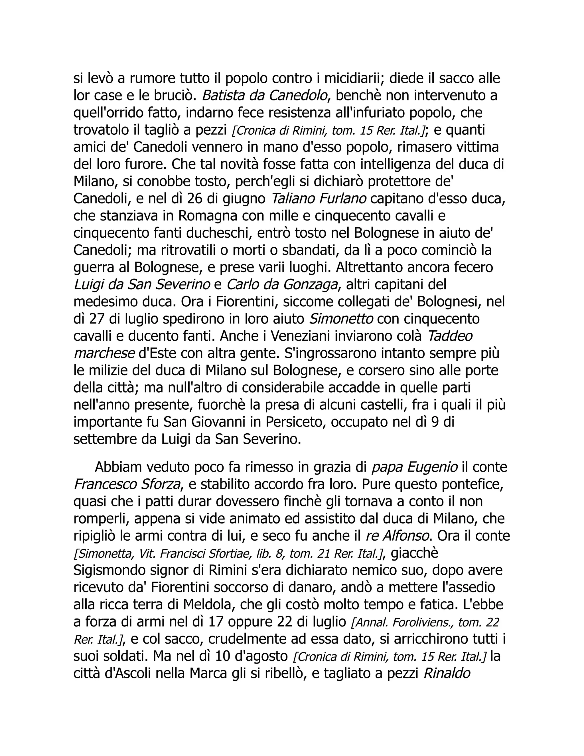 si levò a rumore tutto il popolo contro i micidiarii; diede il sacco alle
lor case e le bruciò. Batista da Canedolo, benchè non intervenuto a
quell'orrido fatto, indarno fece resistenza all'infuriato popolo, che
trovatolo il tagliò a pezzi [Cronica di Rimini, tom. 15 Rer. Ital.]; e quanti
amici de' Canedoli vennero in mano d'esso popolo, rimasero vittima
del loro furore. Che tal novità fosse fatta con intelligenza del duca di
Milano, si conobbe tosto, perch'egli si dichiarò protettore de'
Canedoli, e nel dì 26 di giugno Taliano Furlano capitano d'esso duca,
che stanziava in Romagna con mille e cinquecento cavalli e
cinquecento fanti ducheschi, entrò tosto nel Bolognese in aiuto de'
Canedoli; ma ritrovatili o morti o sbandati, da lì a poco cominciò la
guerra al Bolognese, e prese varii luoghi. Altrettanto ancora fecero
Luigi da San Severino e Carlo da Gonzaga, altri capitani del
medesimo duca. Ora i Fiorentini, siccome collegati de' Bolognesi, nel
dì 27 di luglio spedirono in loro aiuto Simonetto con cinquecento
cavalli e ducento fanti. Anche i Veneziani inviarono colà Taddeo
marchese d'Este con altra gente. S'ingrossarono intanto sempre più
le milizie del duca di Milano sul Bolognese, e corsero sino alle porte
della città; ma null'altro di considerabile accadde in quelle parti
nell'anno presente, fuorchè la presa di alcuni castelli, fra i quali il più
importante fu San Giovanni in Persiceto, occupato nel dì 9 di
settembre da Luigi da San Severino.
Abbiam veduto poco fa rimesso in grazia di papa Eugenio il conte
Francesco Sforza, e stabilito accordo fra loro. Pure questo pontefice,
quasi che i patti durar dovessero finchè gli tornava a conto il non
romperli, appena si vide animato ed assistito dal duca di Milano, che
ripigliò le armi contra di lui, e seco fu anche il re Alfonso. Ora il conte
[Simonetta, Vit. Francisci Sfortiae, lib. 8, tom. 21 Rer. Ital.], giacchè
Sigismondo signor di Rimini s'era dichiarato nemico suo, dopo avere
ricevuto da' Fiorentini soccorso di danaro, andò a mettere l'assedio
alla ricca terra di Meldola, che gli costò molto tempo e fatica. L'ebbe
a forza di armi nel dì 17 oppure 22 di luglio [Annal. Foroliviens., tom. 22
Rer. Ital.], e col sacco, crudelmente ad essa dato, si arricchirono tutti i
suoi soldati. Ma nel dì 10 d'agosto [Cronica di Rimini, tom. 15 Rer. Ital.] la
città d'Ascoli nella Marca gli si ribellò, e tagliato a pezzi Rinaldo
 