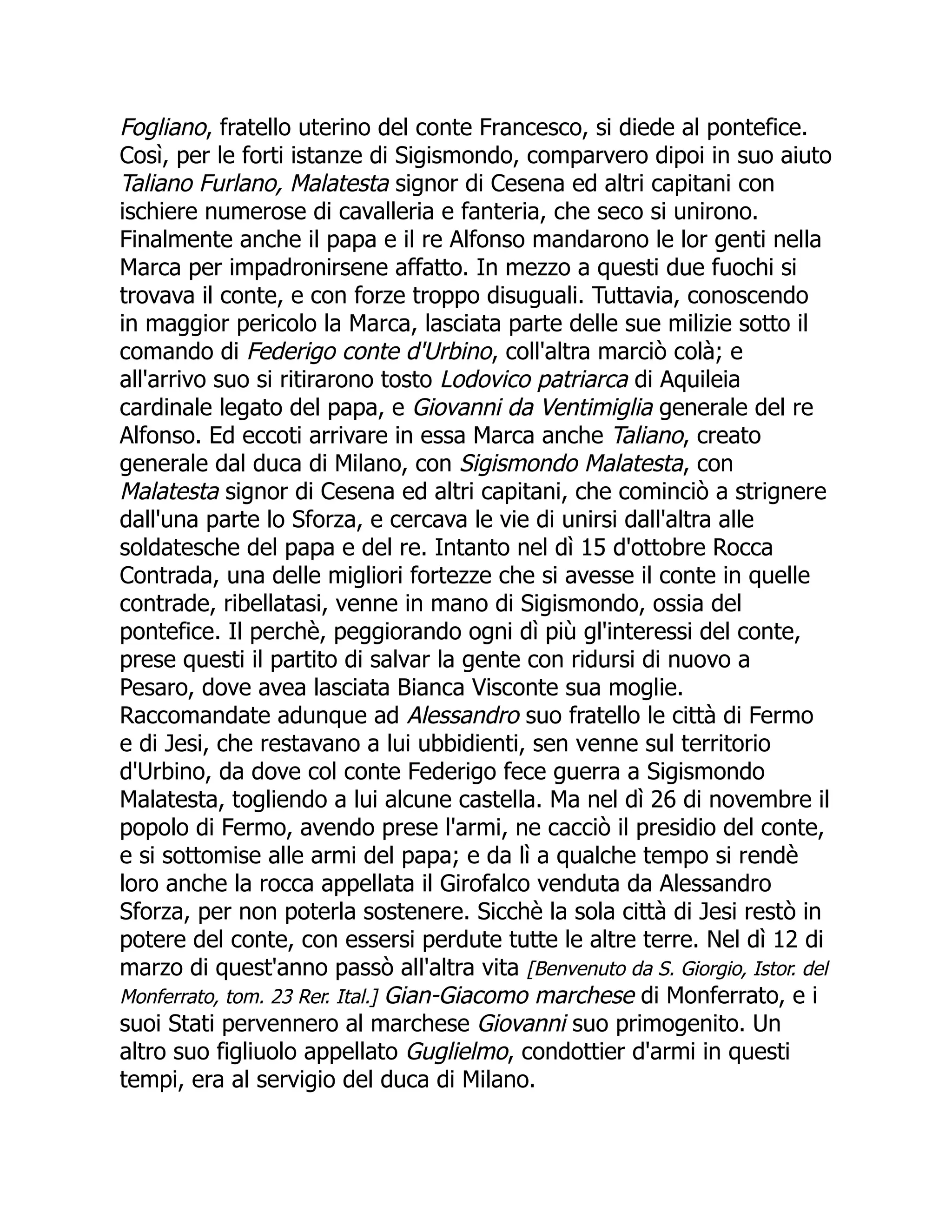 Fogliano, fratello uterino del conte Francesco, si diede al pontefice.
Così, per le forti istanze di Sigismondo, comparvero dipoi in suo aiuto
Taliano Furlano, Malatesta signor di Cesena ed altri capitani con
ischiere numerose di cavalleria e fanteria, che seco si unirono.
Finalmente anche il papa e il re Alfonso mandarono le lor genti nella
Marca per impadronirsene affatto. In mezzo a questi due fuochi si
trovava il conte, e con forze troppo disuguali. Tuttavia, conoscendo
in maggior pericolo la Marca, lasciata parte delle sue milizie sotto il
comando di Federigo conte d'Urbino, coll'altra marciò colà; e
all'arrivo suo si ritirarono tosto Lodovico patriarca di Aquileia
cardinale legato del papa, e Giovanni da Ventimiglia generale del re
Alfonso. Ed eccoti arrivare in essa Marca anche Taliano, creato
generale dal duca di Milano, con Sigismondo Malatesta, con
Malatesta signor di Cesena ed altri capitani, che cominciò a strignere
dall'una parte lo Sforza, e cercava le vie di unirsi dall'altra alle
soldatesche del papa e del re. Intanto nel dì 15 d'ottobre Rocca
Contrada, una delle migliori fortezze che si avesse il conte in quelle
contrade, ribellatasi, venne in mano di Sigismondo, ossia del
pontefice. Il perchè, peggiorando ogni dì più gl'interessi del conte,
prese questi il partito di salvar la gente con ridursi di nuovo a
Pesaro, dove avea lasciata Bianca Visconte sua moglie.
Raccomandate adunque ad Alessandro suo fratello le città di Fermo
e di Jesi, che restavano a lui ubbidienti, sen venne sul territorio
d'Urbino, da dove col conte Federigo fece guerra a Sigismondo
Malatesta, togliendo a lui alcune castella. Ma nel dì 26 di novembre il
popolo di Fermo, avendo prese l'armi, ne cacciò il presidio del conte,
e si sottomise alle armi del papa; e da lì a qualche tempo si rendè
loro anche la rocca appellata il Girofalco venduta da Alessandro
Sforza, per non poterla sostenere. Sicchè la sola città di Jesi restò in
potere del conte, con essersi perdute tutte le altre terre. Nel dì 12 di
marzo di quest'anno passò all'altra vita [Benvenuto da S. Giorgio, Istor. del
Monferrato, tom. 23 Rer. Ital.] Gian-Giacomo marchese di Monferrato, e i
suoi Stati pervennero al marchese Giovanni suo primogenito. Un
altro suo figliuolo appellato Guglielmo, condottier d'armi in questi
tempi, era al servigio del duca di Milano.
 