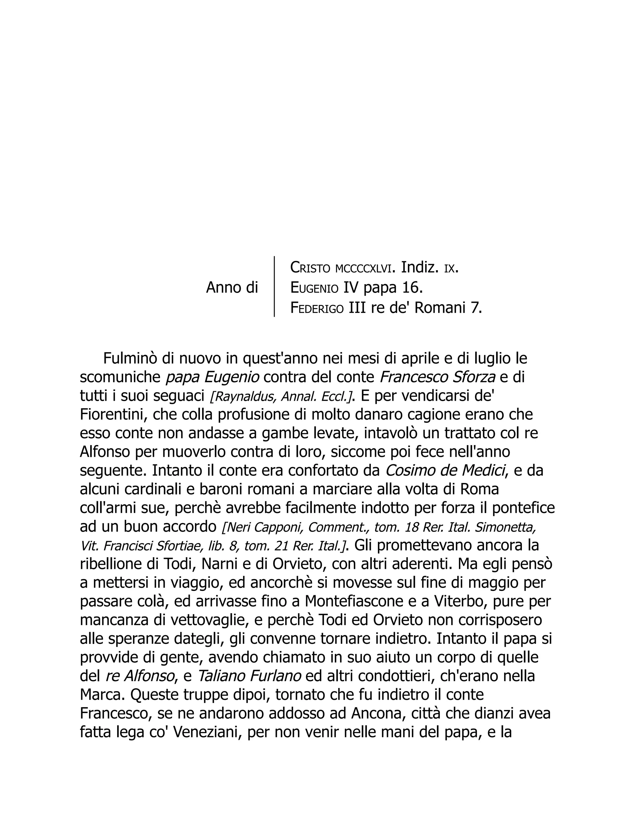 Anno di
Cristo mccccxlvi. Indiz. ix.
Eugenio IV papa 16.
Federigo III re de' Romani 7.
Fulminò di nuovo in quest'anno nei mesi di aprile e di luglio le
scomuniche papa Eugenio contra del conte Francesco Sforza e di
tutti i suoi seguaci [Raynaldus, Annal. Eccl.]. E per vendicarsi de'
Fiorentini, che colla profusione di molto danaro cagione erano che
esso conte non andasse a gambe levate, intavolò un trattato col re
Alfonso per muoverlo contra di loro, siccome poi fece nell'anno
seguente. Intanto il conte era confortato da Cosimo de Medici, e da
alcuni cardinali e baroni romani a marciare alla volta di Roma
coll'armi sue, perchè avrebbe facilmente indotto per forza il pontefice
ad un buon accordo [Neri Capponi, Comment., tom. 18 Rer. Ital. Simonetta,
Vit. Francisci Sfortiae, lib. 8, tom. 21 Rer. Ital.]. Gli promettevano ancora la
ribellione di Todi, Narni e di Orvieto, con altri aderenti. Ma egli pensò
a mettersi in viaggio, ed ancorchè si movesse sul fine di maggio per
passare colà, ed arrivasse fino a Montefiascone e a Viterbo, pure per
mancanza di vettovaglie, e perchè Todi ed Orvieto non corrisposero
alle speranze dategli, gli convenne tornare indietro. Intanto il papa si
provvide di gente, avendo chiamato in suo aiuto un corpo di quelle
del re Alfonso, e Taliano Furlano ed altri condottieri, ch'erano nella
Marca. Queste truppe dipoi, tornato che fu indietro il conte
Francesco, se ne andarono addosso ad Ancona, città che dianzi avea
fatta lega co' Veneziani, per non venir nelle mani del papa, e la
 