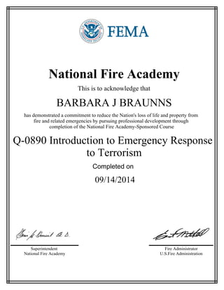 National Fire Academy
This is to acknowledge that
BARBARA J BRAUNNS
has demonstrated a commitment to reduce the Nation's loss of life and property from
fire and related emergencies by pursuing professional development through
completion of the National Fire Academy-Sponsored Course
Q-0890 Introduction to Emergency Response
to Terrorism
Completed on
09/14/2014
Superintendent
National Fire Academy
Fire Administrator
U.S.Fire Administration
 