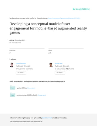 See discussions, stats, and author profiles for this publication at: https://www.researchgate.net/publication/287798915
Developing a conceptual model of user
engagement for mobile-based augmented reality
games
Article · December 2015
DOI: 10.11113/jt.v77.6804
CITATIONS
3
READS
316
2 authors:
Some of the authors of this publication are also working on these related projects:
spatial abilities View project
Architecture and 3D CityModels View project
Dendi Permadi
Multimedia University
3 PUBLICATIONS 6 CITATIONS
SEE PROFILE
Ahmad Rafi
Multimedia University
64 PUBLICATIONS 353 CITATIONS
SEE PROFILE
All content following this page was uploaded by Dendi Permadi on 23 December 2015.
The user has requested enhancement of the downloaded file.
 