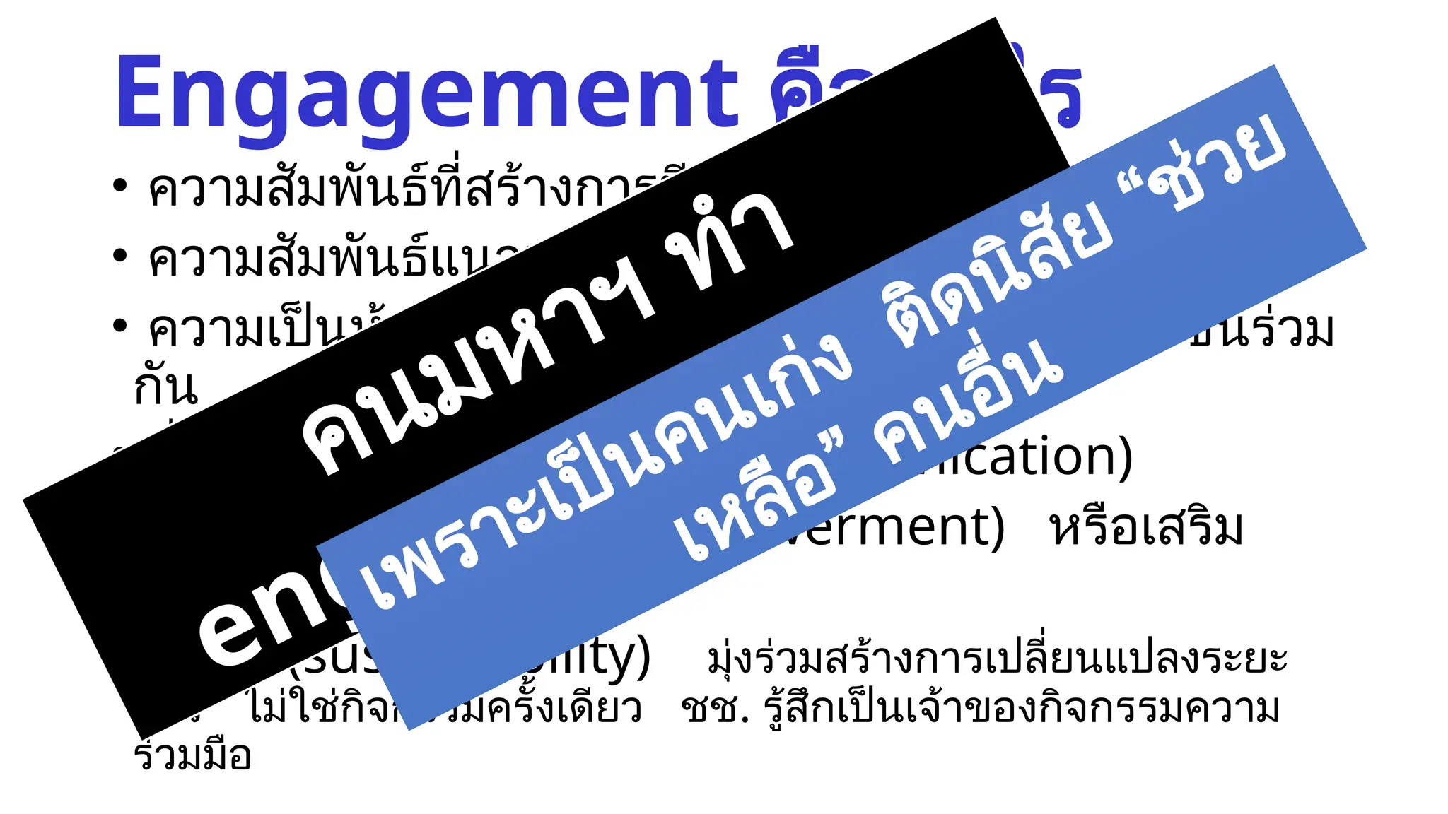 Engagement คืออะไร
• ความสัมพันธ์ที่สร้างการมีส่วนร่วมอย่างมีความหมาย
• ความสัมพันธ์แนวนอน (horizontal relationship)
• ความเป็นหุ้นส่วน (partnership) … มีผลประโยชน์ร่วม
กัน
• สื่อสารสองทาง (two-way communication)
• สร้างพลังอำนาจร่วม (empowerment) หรือเสริม
พลังกัน (synergy)
• ยั่งยืน (sustainability) มุ่งร่วมสร้างการเปลี่ยนแปลงระยะ
ยาว ไม่ใช่กิจกรรมครั้งเดียว ชช. รู้สึกเป็นเจ้าของกิจกรรมความ
ร่วมมือ
คนมหาฯ ทำ
engagement ยาก
เพราะเป็นคนเก่ง ติดนิสัย “ช่วย
เหลือ” คนอื่น
 