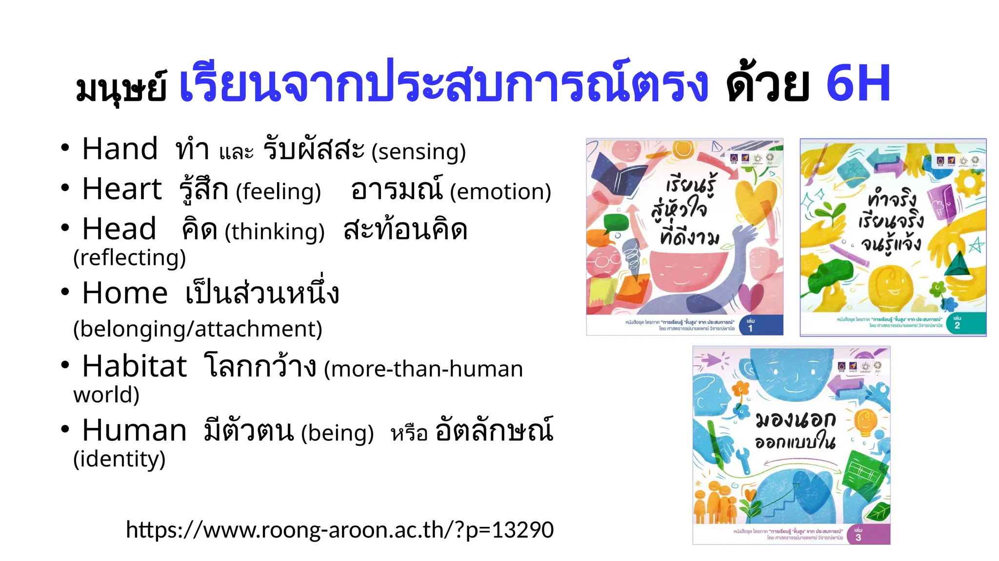 มนุษย์ เรียนจากประสบการณ์ตรง ด้วย 6H
• Hand ทำ และ รับผัสสะ (sensing)
• Heart รู้สึก (feeling) อารมณ์ (emotion)
• Head คิด (thinking) สะท้อนคิด
(reflecting)
• Home เป็นส่วนหนึ่ง
(belonging/attachment)
• Habitat โลกกว้าง (more-than-human
world)
• Human มีตัวตน (being) หรือ อัตลักษณ์
(identity)
https://www.roong-aroon.ac.th/?p=13290
 