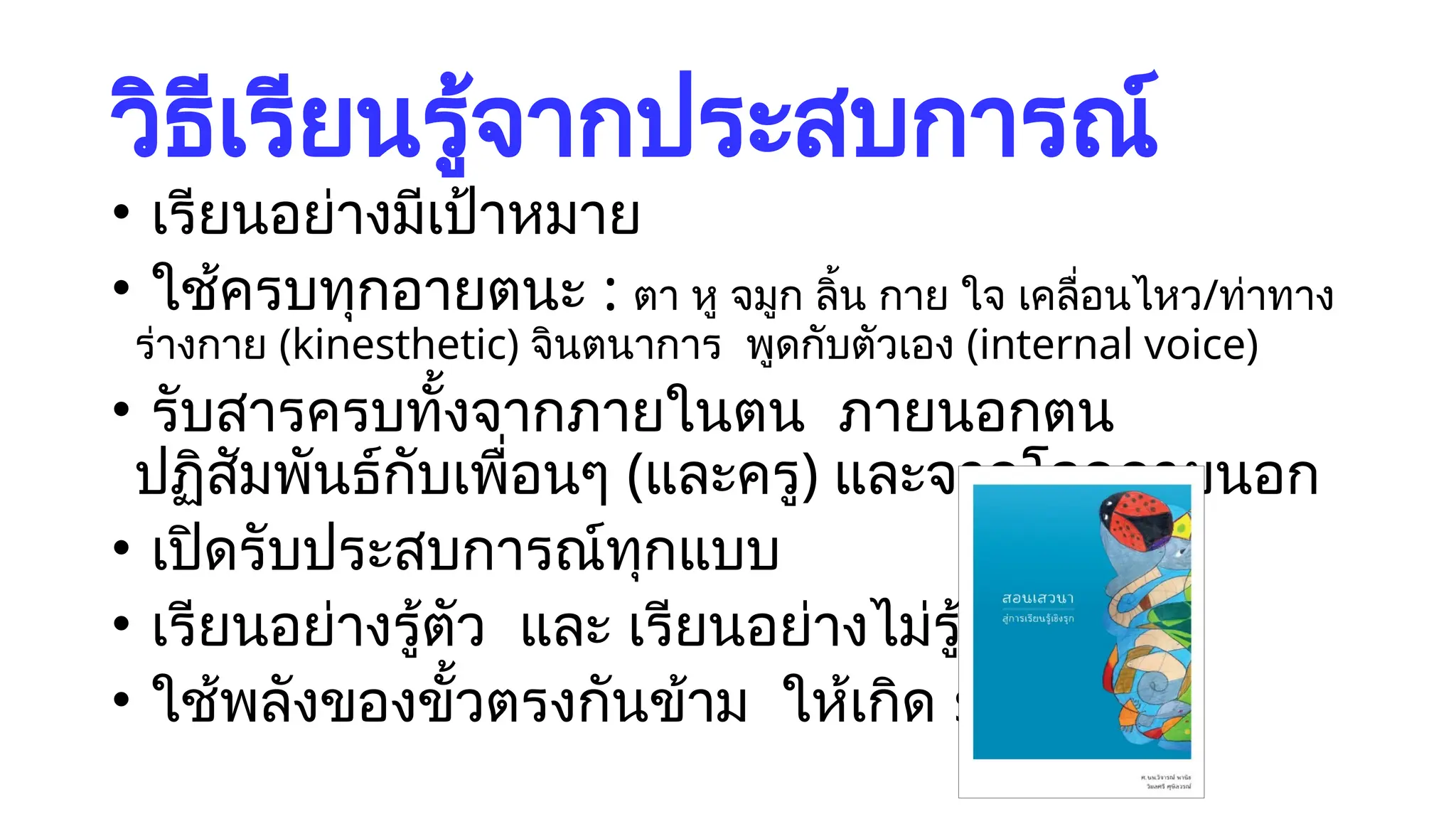 วิธีเรียนรู้จากประสบการณ์
• เรียนอย่างมีเป้าหมาย
• ใช้ครบทุกอายตนะ : ตา หู จมูก ลิ้น กาย ใจ เคลื่อนไหว/ท่าทาง
ร่างกาย (kinesthetic) จินตนาการ พูดกับตัวเอง (internal voice)
• รับสารครบทั้งจากภายในตน ภายนอกตน
ปฏิสัมพันธ์กับเพื่อนๆ (และครู) และจากโลกภายนอก
• เปิดรับประสบการณ์ทุกแบบ
• เรียนอย่างรู้ตัว และ เรียนอย่างไม่รู้ตัว
• ใช้พลังของขั้วตรงกันข้าม ให้เกิด synergy
 