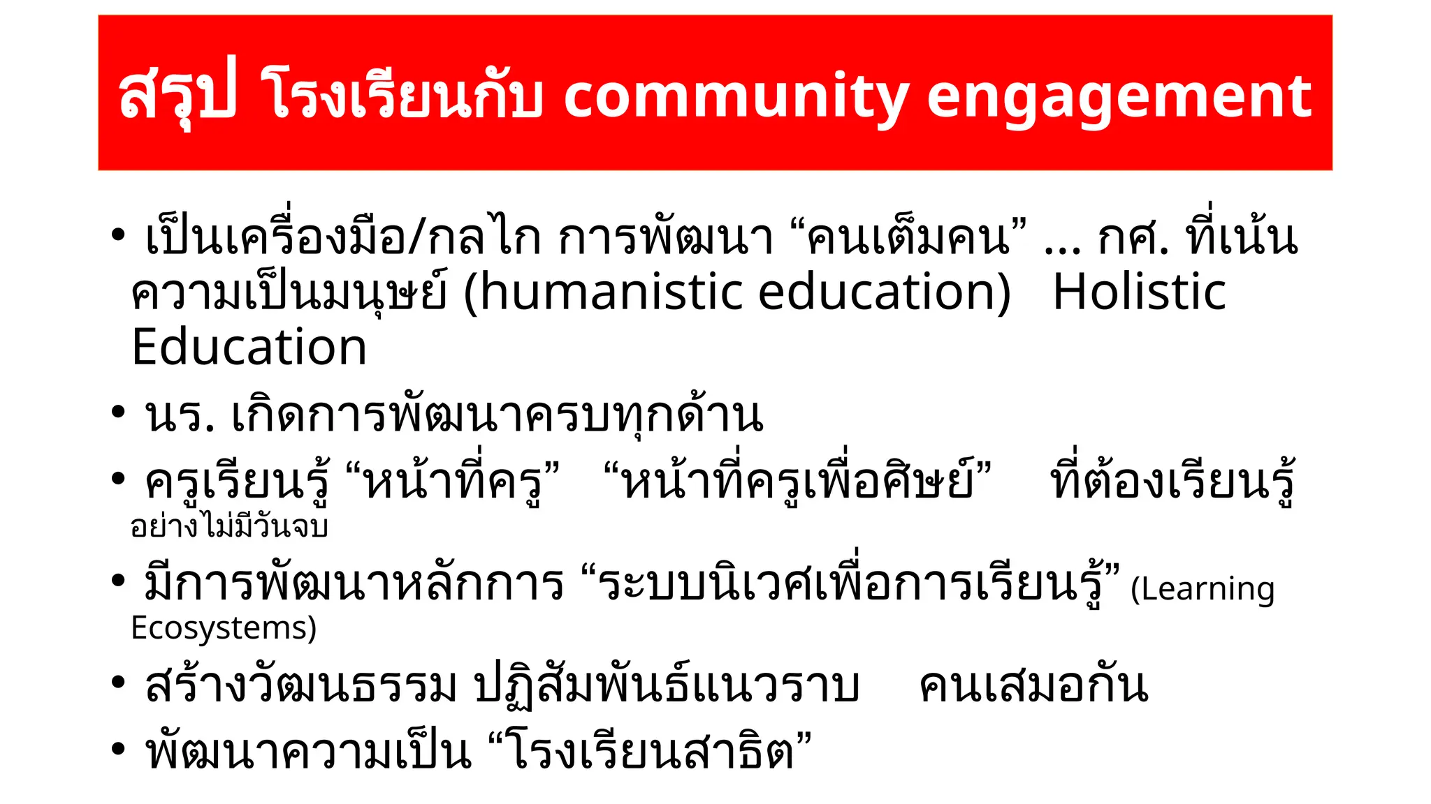สรุป โรงเรียนกับ community engagement
• เป็นเครื่องมือ/กลไก การพัฒนา “คนเต็มคน” ... กศ. ที่เน้น
ความเป็นมนุษย์ (humanistic education) Holistic
Education
• นร. เกิดการพัฒนาครบทุกด้าน
• ครูเรียนรู้ “หน้าที่ครู” “หน้าที่ครูเพื่อศิษย์” ที่ต้องเรียนรู้
อย่างไม่มีวันจบ
• มีการพัฒนาหลักการ “ระบบนิเวศเพื่อการเรียนรู้” (Learning
Ecosystems)
• สร้างวัฒนธรรม ปฏิสัมพันธ์แนวราบ คนเสมอกัน
• พัฒนาความเป็น “โรงเรียนสาธิต”
 