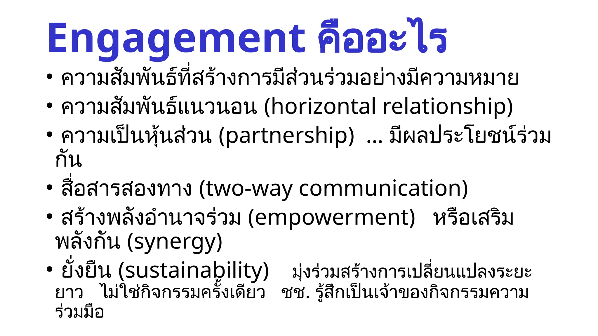Engagement คืออะไร
• ความสัมพันธ์ที่สร้างการมีส่วนร่วมอย่างมีความหมาย
• ความสัมพันธ์แนวนอน (horizontal relationship)
• ความเป็นหุ้นส่วน (partnership) … มีผลประโยชน์ร่วม
กัน
• สื่อสารสองทาง (two-way communication)
• สร้างพลังอำนาจร่วม (empowerment) หรือเสริม
พลังกัน (synergy)
• ยั่งยืน (sustainability) มุ่งร่วมสร้างการเปลี่ยนแปลงระยะ
ยาว ไม่ใช่กิจกรรมครั้งเดียว ชช. รู้สึกเป็นเจ้าของกิจกรรมความ
ร่วมมือ
 