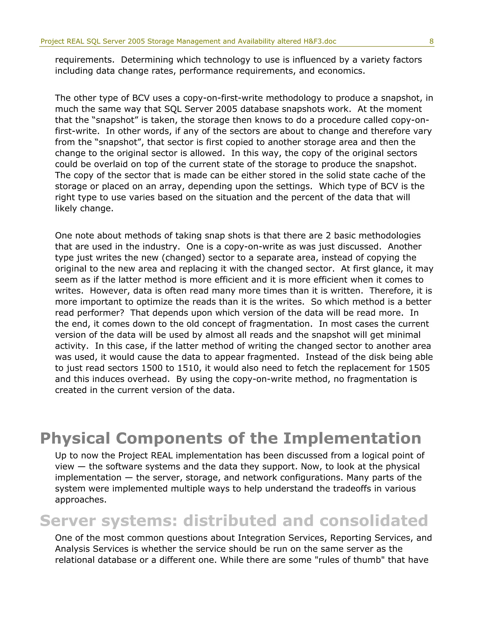 Project REAL SQL Server 2005 Storage Management and Availability altered H&F3.doc 8
requirements. Determining which technology to use is influenced by a variety factors
including data change rates, performance requirements, and economics.
The other type of BCV uses a copy-on-first-write methodology to produce a snapshot, in
much the same way that SQL Server 2005 database snapshots work. At the moment
that the “snapshot” is taken, the storage then knows to do a procedure called copy-on-
first-write. In other words, if any of the sectors are about to change and therefore vary
from the “snapshot”, that sector is first copied to another storage area and then the
change to the original sector is allowed. In this way, the copy of the original sectors
could be overlaid on top of the current state of the storage to produce the snapshot.
The copy of the sector that is made can be either stored in the solid state cache of the
storage or placed on an array, depending upon the settings. Which type of BCV is the
right type to use varies based on the situation and the percent of the data that will
likely change.
One note about methods of taking snap shots is that there are 2 basic methodologies
that are used in the industry. One is a copy-on-write as was just discussed. Another
type just writes the new (changed) sector to a separate area, instead of copying the
original to the new area and replacing it with the changed sector. At first glance, it may
seem as if the latter method is more efficient and it is more efficient when it comes to
writes. However, data is often read many more times than it is written. Therefore, it is
more important to optimize the reads than it is the writes. So which method is a better
read performer? That depends upon which version of the data will be read more. In
the end, it comes down to the old concept of fragmentation. In most cases the current
version of the data will be used by almost all reads and the snapshot will get minimal
activity. In this case, if the latter method of writing the changed sector to another area
was used, it would cause the data to appear fragmented. Instead of the disk being able
to just read sectors 1500 to 1510, it would also need to fetch the replacement for 1505
and this induces overhead. By using the copy-on-write method, no fragmentation is
created in the current version of the data.
Physical Components of the Implementation
Up to now the Project REAL implementation has been discussed from a logical point of
view — the software systems and the data they support. Now, to look at the physical
implementation — the server, storage, and network configurations. Many parts of the
system were implemented multiple ways to help understand the tradeoffs in various
approaches.
Server systems: distributed and consolidated
One of the most common questions about Integration Services, Reporting Services, and
Analysis Services is whether the service should be run on the same server as the
relational database or a different one. While there are some "rules of thumb" that have
 