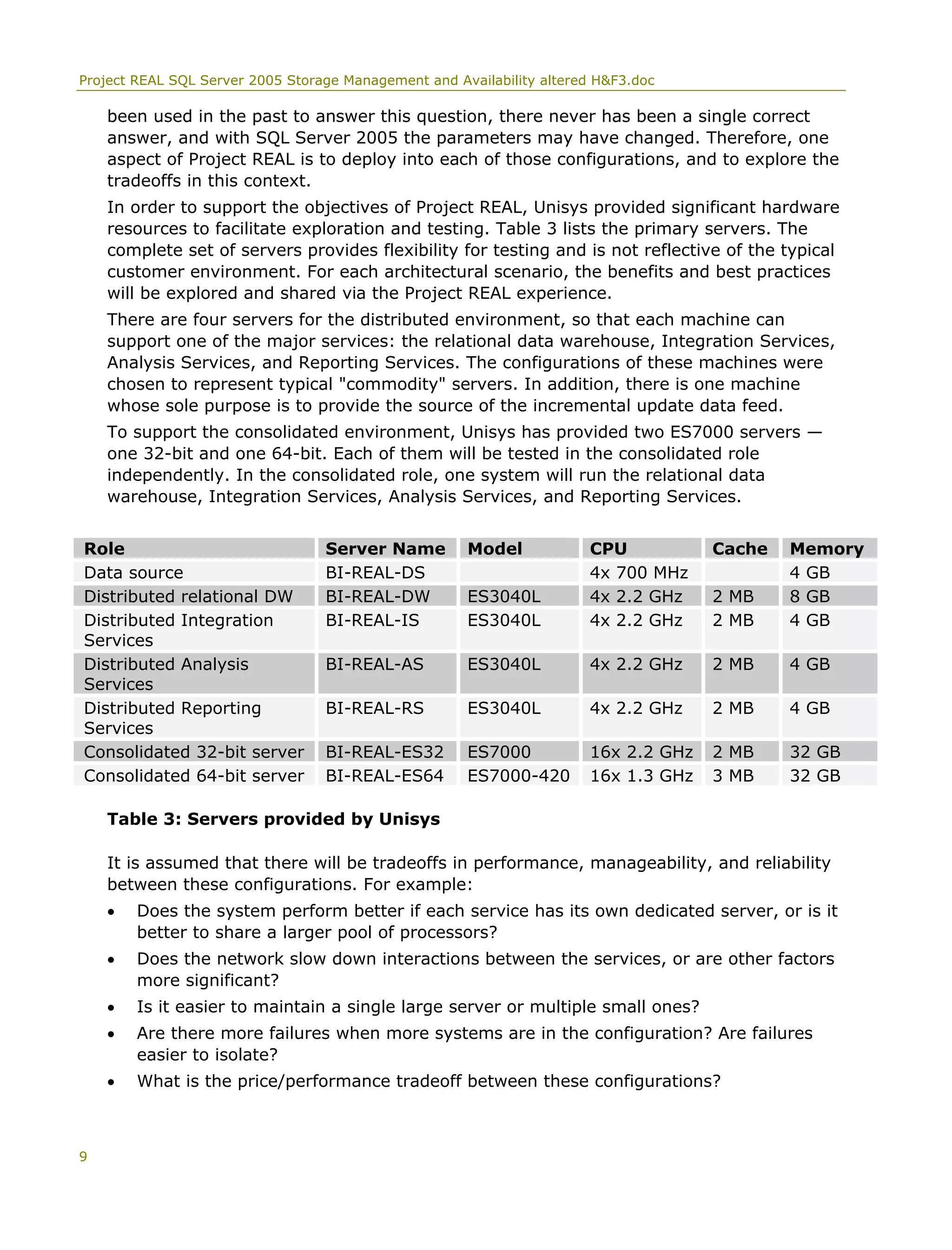 Project REAL SQL Server 2005 Storage Management and Availability altered H&F3.doc
been used in the past to answer this question, there never has been a single correct
answer, and with SQL Server 2005 the parameters may have changed. Therefore, one
aspect of Project REAL is to deploy into each of those configurations, and to explore the
tradeoffs in this context.
In order to support the objectives of Project REAL, Unisys provided significant hardware
resources to facilitate exploration and testing. Table 3 lists the primary servers. The
complete set of servers provides flexibility for testing and is not reflective of the typical
customer environment. For each architectural scenario, the benefits and best practices
will be explored and shared via the Project REAL experience.
There are four servers for the distributed environment, so that each machine can
support one of the major services: the relational data warehouse, Integration Services,
Analysis Services, and Reporting Services. The configurations of these machines were
chosen to represent typical "commodity" servers. In addition, there is one machine
whose sole purpose is to provide the source of the incremental update data feed.
To support the consolidated environment, Unisys has provided two ES7000 servers —
one 32-bit and one 64-bit. Each of them will be tested in the consolidated role
independently. In the consolidated role, one system will run the relational data
warehouse, Integration Services, Analysis Services, and Reporting Services.
Role Server Name Model CPU Cache Memory
Data source BI-REAL-DS 4x 700 MHz 4 GB
Distributed relational DW BI-REAL-DW ES3040L 4x 2.2 GHz 2 MB 8 GB
Distributed Integration
Services
BI-REAL-IS ES3040L 4x 2.2 GHz 2 MB 4 GB
Distributed Analysis
Services
BI-REAL-AS ES3040L 4x 2.2 GHz 2 MB 4 GB
Distributed Reporting
Services
BI-REAL-RS ES3040L 4x 2.2 GHz 2 MB 4 GB
Consolidated 32-bit server BI-REAL-ES32 ES7000 16x 2.2 GHz 2 MB 32 GB
Consolidated 64-bit server BI-REAL-ES64 ES7000-420 16x 1.3 GHz 3 MB 32 GB
Table 3: Servers provided by Unisys
It is assumed that there will be tradeoffs in performance, manageability, and reliability
between these configurations. For example:
• Does the system perform better if each service has its own dedicated server, or is it
better to share a larger pool of processors?
• Does the network slow down interactions between the services, or are other factors
more significant?
• Is it easier to maintain a single large server or multiple small ones?
• Are there more failures when more systems are in the configuration? Are failures
easier to isolate?
• What is the price/performance tradeoff between these configurations?
9
 