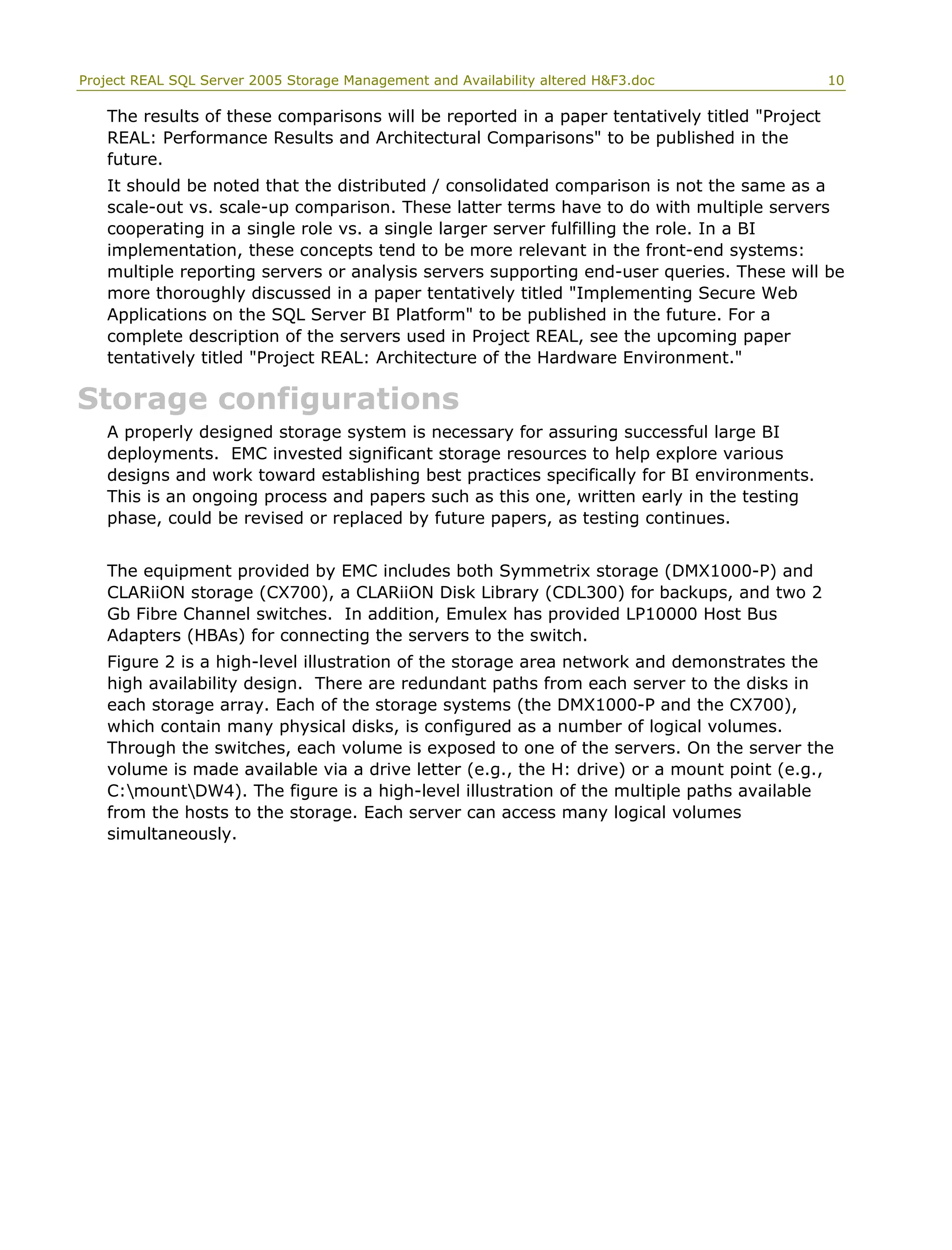 Project REAL SQL Server 2005 Storage Management and Availability altered H&F3.doc 10
The results of these comparisons will be reported in a paper tentatively titled "Project
REAL: Performance Results and Architectural Comparisons" to be published in the
future.
It should be noted that the distributed / consolidated comparison is not the same as a
scale-out vs. scale-up comparison. These latter terms have to do with multiple servers
cooperating in a single role vs. a single larger server fulfilling the role. In a BI
implementation, these concepts tend to be more relevant in the front-end systems:
multiple reporting servers or analysis servers supporting end-user queries. These will be
more thoroughly discussed in a paper tentatively titled "Implementing Secure Web
Applications on the SQL Server BI Platform" to be published in the future. For a
complete description of the servers used in Project REAL, see the upcoming paper
tentatively titled "Project REAL: Architecture of the Hardware Environment."
Storage configurations
A properly designed storage system is necessary for assuring successful large BI
deployments. EMC invested significant storage resources to help explore various
designs and work toward establishing best practices specifically for BI environments.
This is an ongoing process and papers such as this one, written early in the testing
phase, could be revised or replaced by future papers, as testing continues.
The equipment provided by EMC includes both Symmetrix storage (DMX1000-P) and
CLARiiON storage (CX700), a CLARiiON Disk Library (CDL300) for backups, and two 2
Gb Fibre Channel switches. In addition, Emulex has provided LP10000 Host Bus
Adapters (HBAs) for connecting the servers to the switch.
Figure 2 is a high-level illustration of the storage area network and demonstrates the
high availability design. There are redundant paths from each server to the disks in
each storage array. Each of the storage systems (the DMX1000-P and the CX700),
which contain many physical disks, is configured as a number of logical volumes.
Through the switches, each volume is exposed to one of the servers. On the server the
volume is made available via a drive letter (e.g., the H: drive) or a mount point (e.g.,
C:mountDW4). The figure is a high-level illustration of the multiple paths available
from the hosts to the storage. Each server can access many logical volumes
simultaneously.
 