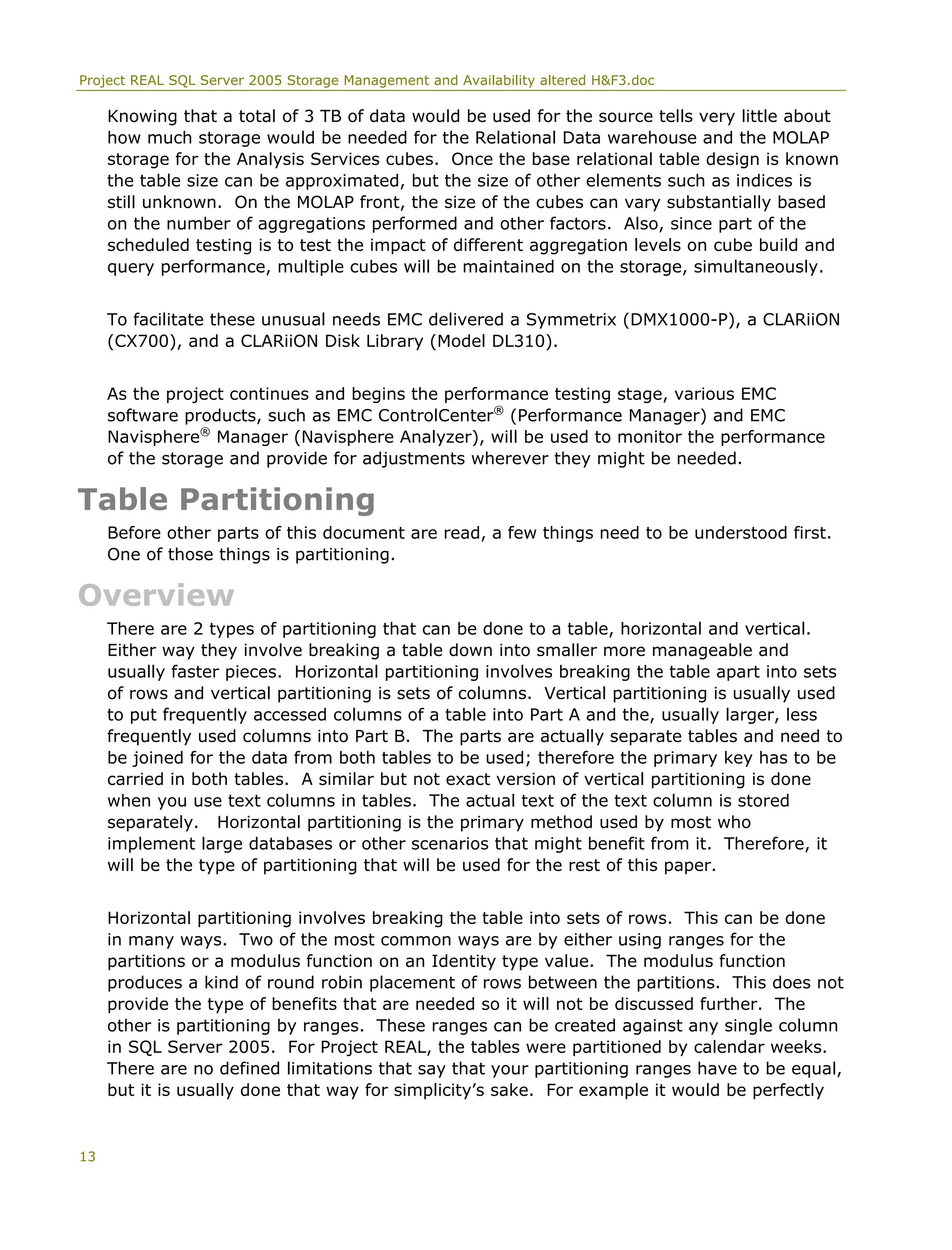 Project REAL SQL Server 2005 Storage Management and Availability altered H&F3.doc
Knowing that a total of 3 TB of data would be used for the source tells very little about
how much storage would be needed for the Relational Data warehouse and the MOLAP
storage for the Analysis Services cubes. Once the base relational table design is known
the table size can be approximated, but the size of other elements such as indices is
still unknown. On the MOLAP front, the size of the cubes can vary substantially based
on the number of aggregations performed and other factors. Also, since part of the
scheduled testing is to test the impact of different aggregation levels on cube build and
query performance, multiple cubes will be maintained on the storage, simultaneously.
To facilitate these unusual needs EMC delivered a Symmetrix (DMX1000-P), a CLARiiON
(CX700), and a CLARiiON Disk Library (Model DL310).
As the project continues and begins the performance testing stage, various EMC
software products, such as EMC ControlCenter®
(Performance Manager) and EMC
Navisphere®
Manager (Navisphere Analyzer), will be used to monitor the performance
of the storage and provide for adjustments wherever they might be needed.
Table Partitioning
Before other parts of this document are read, a few things need to be understood first.
One of those things is partitioning.
Overview
There are 2 types of partitioning that can be done to a table, horizontal and vertical.
Either way they involve breaking a table down into smaller more manageable and
usually faster pieces. Horizontal partitioning involves breaking the table apart into sets
of rows and vertical partitioning is sets of columns. Vertical partitioning is usually used
to put frequently accessed columns of a table into Part A and the, usually larger, less
frequently used columns into Part B. The parts are actually separate tables and need to
be joined for the data from both tables to be used; therefore the primary key has to be
carried in both tables. A similar but not exact version of vertical partitioning is done
when you use text columns in tables. The actual text of the text column is stored
separately. Horizontal partitioning is the primary method used by most who
implement large databases or other scenarios that might benefit from it. Therefore, it
will be the type of partitioning that will be used for the rest of this paper.
Horizontal partitioning involves breaking the table into sets of rows. This can be done
in many ways. Two of the most common ways are by either using ranges for the
partitions or a modulus function on an Identity type value. The modulus function
produces a kind of round robin placement of rows between the partitions. This does not
provide the type of benefits that are needed so it will not be discussed further. The
other is partitioning by ranges. These ranges can be created against any single column
in SQL Server 2005. For Project REAL, the tables were partitioned by calendar weeks.
There are no defined limitations that say that your partitioning ranges have to be equal,
but it is usually done that way for simplicity’s sake. For example it would be perfectly
13
 
