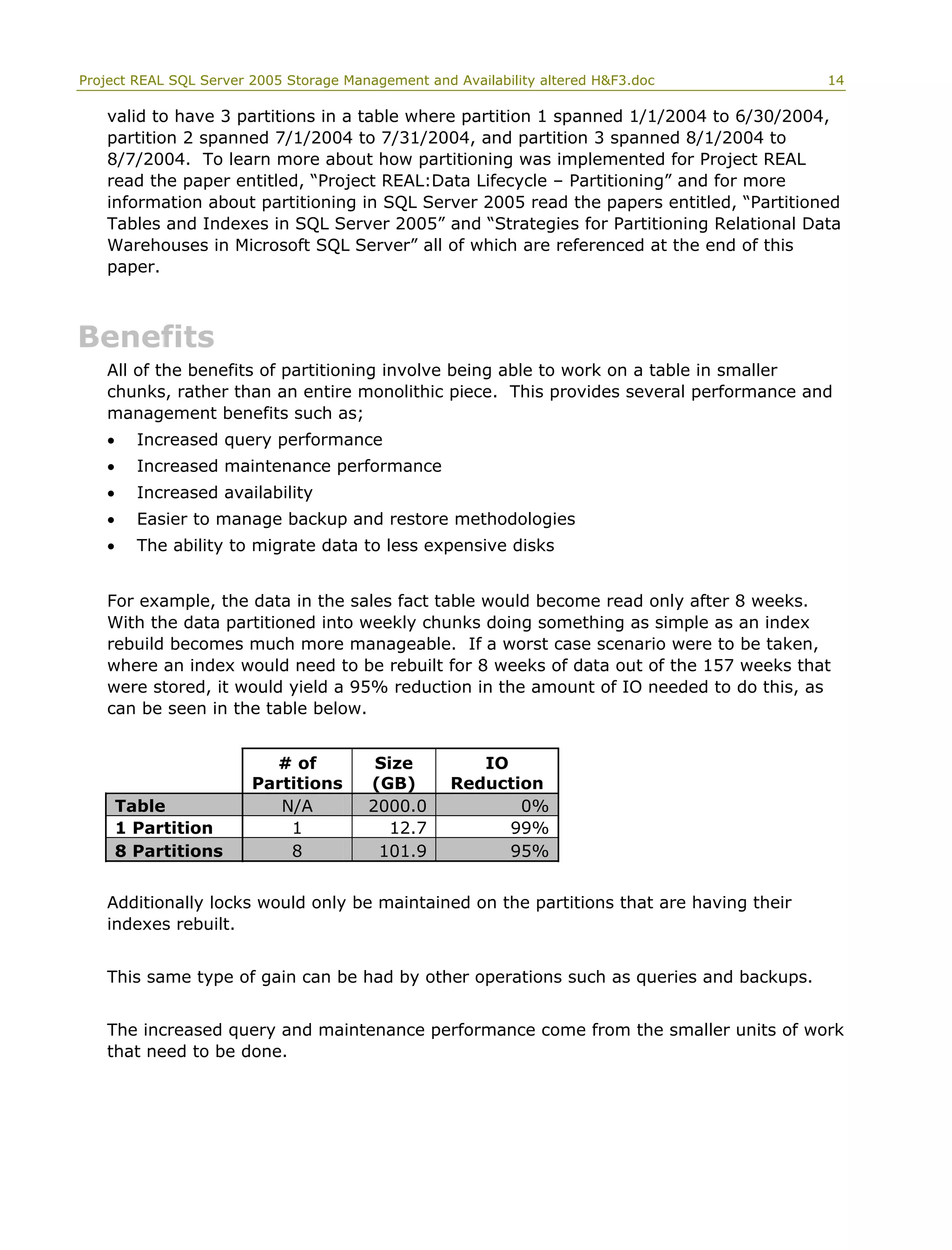 Project REAL SQL Server 2005 Storage Management and Availability altered H&F3.doc 14
valid to have 3 partitions in a table where partition 1 spanned 1/1/2004 to 6/30/2004,
partition 2 spanned 7/1/2004 to 7/31/2004, and partition 3 spanned 8/1/2004 to
8/7/2004. To learn more about how partitioning was implemented for Project REAL
read the paper entitled, “Project REAL:Data Lifecycle – Partitioning” and for more
information about partitioning in SQL Server 2005 read the papers entitled, “Partitioned
Tables and Indexes in SQL Server 2005” and “Strategies for Partitioning Relational Data
Warehouses in Microsoft SQL Server” all of which are referenced at the end of this
paper.
Benefits
All of the benefits of partitioning involve being able to work on a table in smaller
chunks, rather than an entire monolithic piece. This provides several performance and
management benefits such as;
• Increased query performance
• Increased maintenance performance
• Increased availability
• Easier to manage backup and restore methodologies
• The ability to migrate data to less expensive disks
For example, the data in the sales fact table would become read only after 8 weeks.
With the data partitioned into weekly chunks doing something as simple as an index
rebuild becomes much more manageable. If a worst case scenario were to be taken,
where an index would need to be rebuilt for 8 weeks of data out of the 157 weeks that
were stored, it would yield a 95% reduction in the amount of IO needed to do this, as
can be seen in the table below.
# of
Partitions
Size
(GB)
IO
Reduction
Table N/A 2000.0 0%
1 Partition 1 12.7 99%
8 Partitions 8 101.9 95%
Additionally locks would only be maintained on the partitions that are having their
indexes rebuilt.
This same type of gain can be had by other operations such as queries and backups.
The increased query and maintenance performance come from the smaller units of work
that need to be done.
 