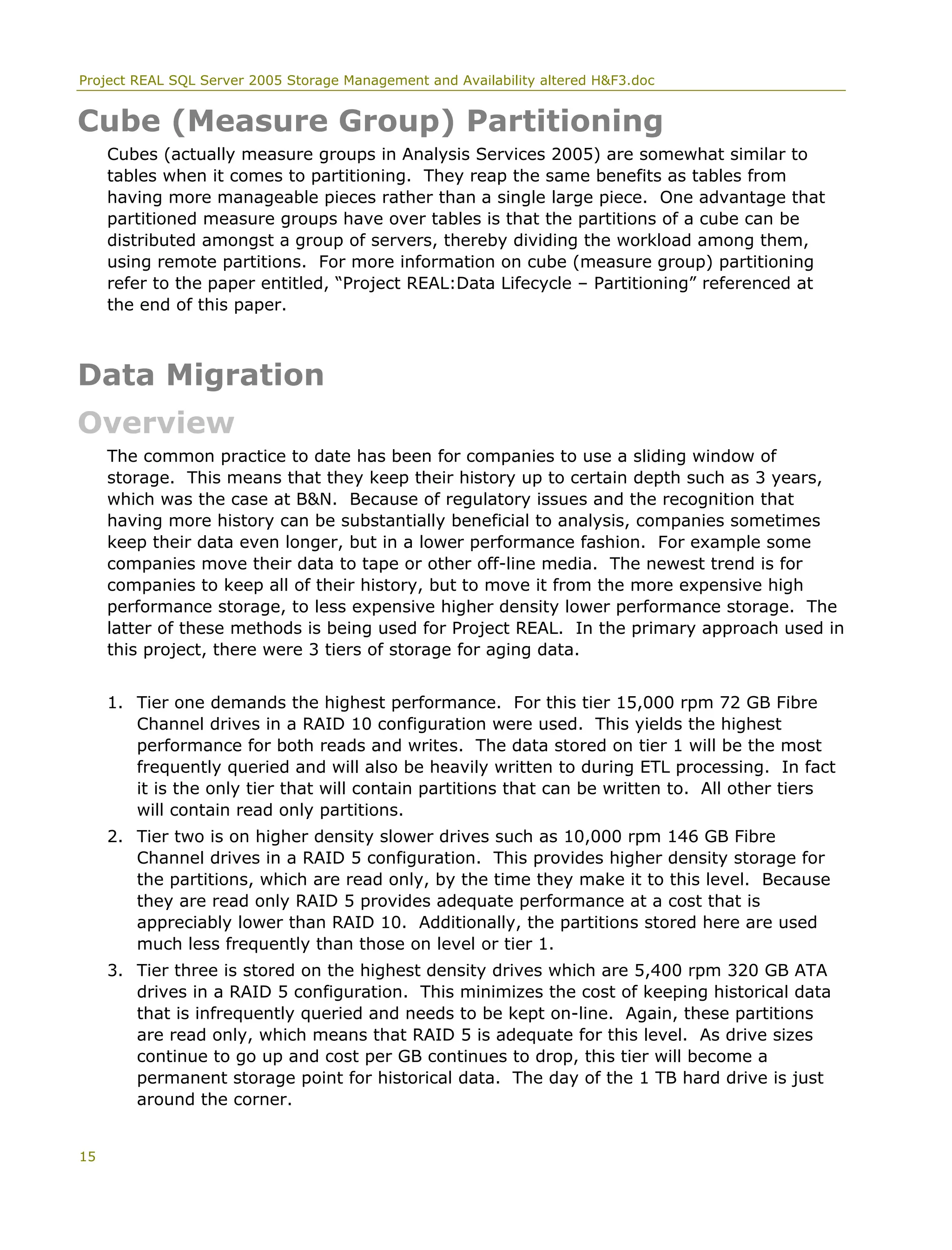 Project REAL SQL Server 2005 Storage Management and Availability altered H&F3.doc
Cube (Measure Group) Partitioning
Cubes (actually measure groups in Analysis Services 2005) are somewhat similar to
tables when it comes to partitioning. They reap the same benefits as tables from
having more manageable pieces rather than a single large piece. One advantage that
partitioned measure groups have over tables is that the partitions of a cube can be
distributed amongst a group of servers, thereby dividing the workload among them,
using remote partitions. For more information on cube (measure group) partitioning
refer to the paper entitled, “Project REAL:Data Lifecycle – Partitioning” referenced at
the end of this paper.
Data Migration
Overview
The common practice to date has been for companies to use a sliding window of
storage. This means that they keep their history up to certain depth such as 3 years,
which was the case at B&N. Because of regulatory issues and the recognition that
having more history can be substantially beneficial to analysis, companies sometimes
keep their data even longer, but in a lower performance fashion. For example some
companies move their data to tape or other off-line media. The newest trend is for
companies to keep all of their history, but to move it from the more expensive high
performance storage, to less expensive higher density lower performance storage. The
latter of these methods is being used for Project REAL. In the primary approach used in
this project, there were 3 tiers of storage for aging data.
1. Tier one demands the highest performance. For this tier 15,000 rpm 72 GB Fibre
Channel drives in a RAID 10 configuration were used. This yields the highest
performance for both reads and writes. The data stored on tier 1 will be the most
frequently queried and will also be heavily written to during ETL processing. In fact
it is the only tier that will contain partitions that can be written to. All other tiers
will contain read only partitions.
2. Tier two is on higher density slower drives such as 10,000 rpm 146 GB Fibre
Channel drives in a RAID 5 configuration. This provides higher density storage for
the partitions, which are read only, by the time they make it to this level. Because
they are read only RAID 5 provides adequate performance at a cost that is
appreciably lower than RAID 10. Additionally, the partitions stored here are used
much less frequently than those on level or tier 1.
3. Tier three is stored on the highest density drives which are 5,400 rpm 320 GB ATA
drives in a RAID 5 configuration. This minimizes the cost of keeping historical data
that is infrequently queried and needs to be kept on-line. Again, these partitions
are read only, which means that RAID 5 is adequate for this level. As drive sizes
continue to go up and cost per GB continues to drop, this tier will become a
permanent storage point for historical data. The day of the 1 TB hard drive is just
around the corner.
15
 