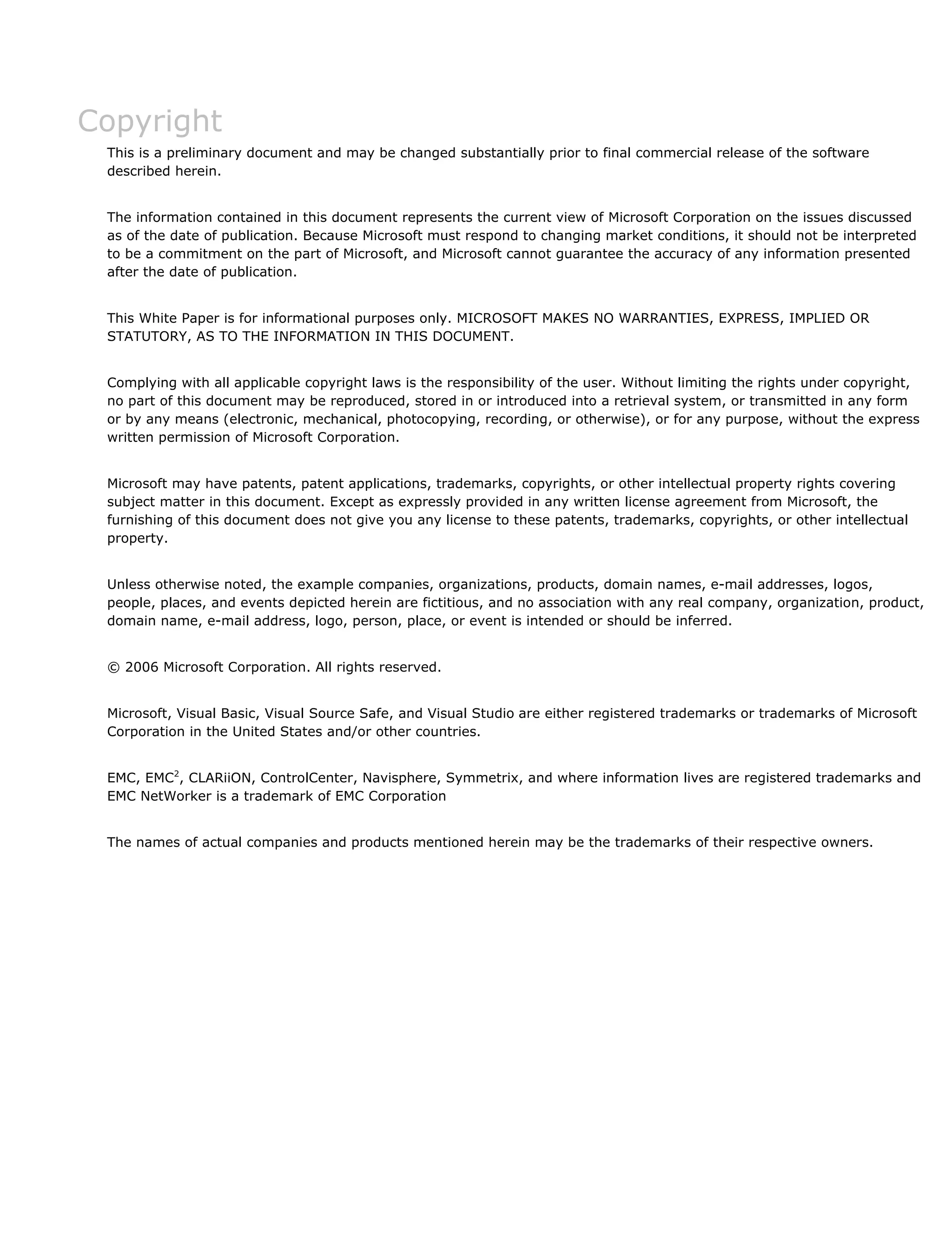 Copyright
This is a preliminary document and may be changed substantially prior to final commercial release of the software
described herein.
The information contained in this document represents the current view of Microsoft Corporation on the issues discussed
as of the date of publication. Because Microsoft must respond to changing market conditions, it should not be interpreted
to be a commitment on the part of Microsoft, and Microsoft cannot guarantee the accuracy of any information presented
after the date of publication.
This White Paper is for informational purposes only. MICROSOFT MAKES NO WARRANTIES, EXPRESS, IMPLIED OR
STATUTORY, AS TO THE INFORMATION IN THIS DOCUMENT.
Complying with all applicable copyright laws is the responsibility of the user. Without limiting the rights under copyright,
no part of this document may be reproduced, stored in or introduced into a retrieval system, or transmitted in any form
or by any means (electronic, mechanical, photocopying, recording, or otherwise), or for any purpose, without the express
written permission of Microsoft Corporation.
Microsoft may have patents, patent applications, trademarks, copyrights, or other intellectual property rights covering
subject matter in this document. Except as expressly provided in any written license agreement from Microsoft, the
furnishing of this document does not give you any license to these patents, trademarks, copyrights, or other intellectual
property.
Unless otherwise noted, the example companies, organizations, products, domain names, e-mail addresses, logos,
people, places, and events depicted herein are fictitious, and no association with any real company, organization, product,
domain name, e-mail address, logo, person, place, or event is intended or should be inferred.
© 2006 Microsoft Corporation. All rights reserved.
Microsoft, Visual Basic, Visual Source Safe, and Visual Studio are either registered trademarks or trademarks of Microsoft
Corporation in the United States and/or other countries.
EMC, EMC2
, CLARiiON, ControlCenter, Navisphere, Symmetrix, and where information lives are registered trademarks and
EMC NetWorker is a trademark of EMC Corporation
The names of actual companies and products mentioned herein may be the trademarks of their respective owners.
 