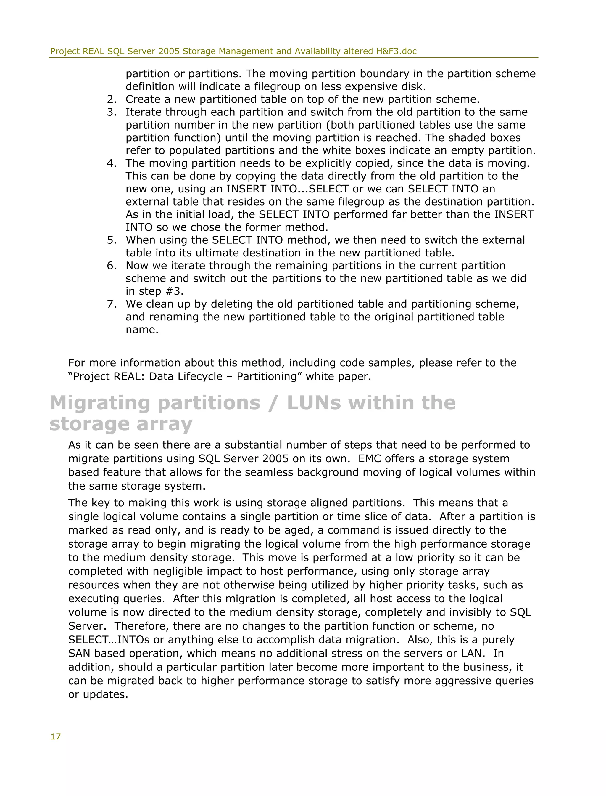 Project REAL SQL Server 2005 Storage Management and Availability altered H&F3.doc
partition or partitions. The moving partition boundary in the partition scheme
definition will indicate a filegroup on less expensive disk.
2. Create a new partitioned table on top of the new partition scheme.
3. Iterate through each partition and switch from the old partition to the same
partition number in the new partition (both partitioned tables use the same
partition function) until the moving partition is reached. The shaded boxes
refer to populated partitions and the white boxes indicate an empty partition.
4. The moving partition needs to be explicitly copied, since the data is moving.
This can be done by copying the data directly from the old partition to the
new one, using an INSERT INTO...SELECT or we can SELECT INTO an
external table that resides on the same filegroup as the destination partition.
As in the initial load, the SELECT INTO performed far better than the INSERT
INTO so we chose the former method.
5. When using the SELECT INTO method, we then need to switch the external
table into its ultimate destination in the new partitioned table.
6. Now we iterate through the remaining partitions in the current partition
scheme and switch out the partitions to the new partitioned table as we did
in step #3.
7. We clean up by deleting the old partitioned table and partitioning scheme,
and renaming the new partitioned table to the original partitioned table
name.
For more information about this method, including code samples, please refer to the
“Project REAL: Data Lifecycle – Partitioning” white paper.
Migrating partitions / LUNs within the
storage array
As it can be seen there are a substantial number of steps that need to be performed to
migrate partitions using SQL Server 2005 on its own. EMC offers a storage system
based feature that allows for the seamless background moving of logical volumes within
the same storage system.
The key to making this work is using storage aligned partitions. This means that a
single logical volume contains a single partition or time slice of data. After a partition is
marked as read only, and is ready to be aged, a command is issued directly to the
storage array to begin migrating the logical volume from the high performance storage
to the medium density storage. This move is performed at a low priority so it can be
completed with negligible impact to host performance, using only storage array
resources when they are not otherwise being utilized by higher priority tasks, such as
executing queries. After this migration is completed, all host access to the logical
volume is now directed to the medium density storage, completely and invisibly to SQL
Server. Therefore, there are no changes to the partition function or scheme, no
SELECT…INTOs or anything else to accomplish data migration. Also, this is a purely
SAN based operation, which means no additional stress on the servers or LAN. In
addition, should a particular partition later become more important to the business, it
can be migrated back to higher performance storage to satisfy more aggressive queries
or updates.
17
 