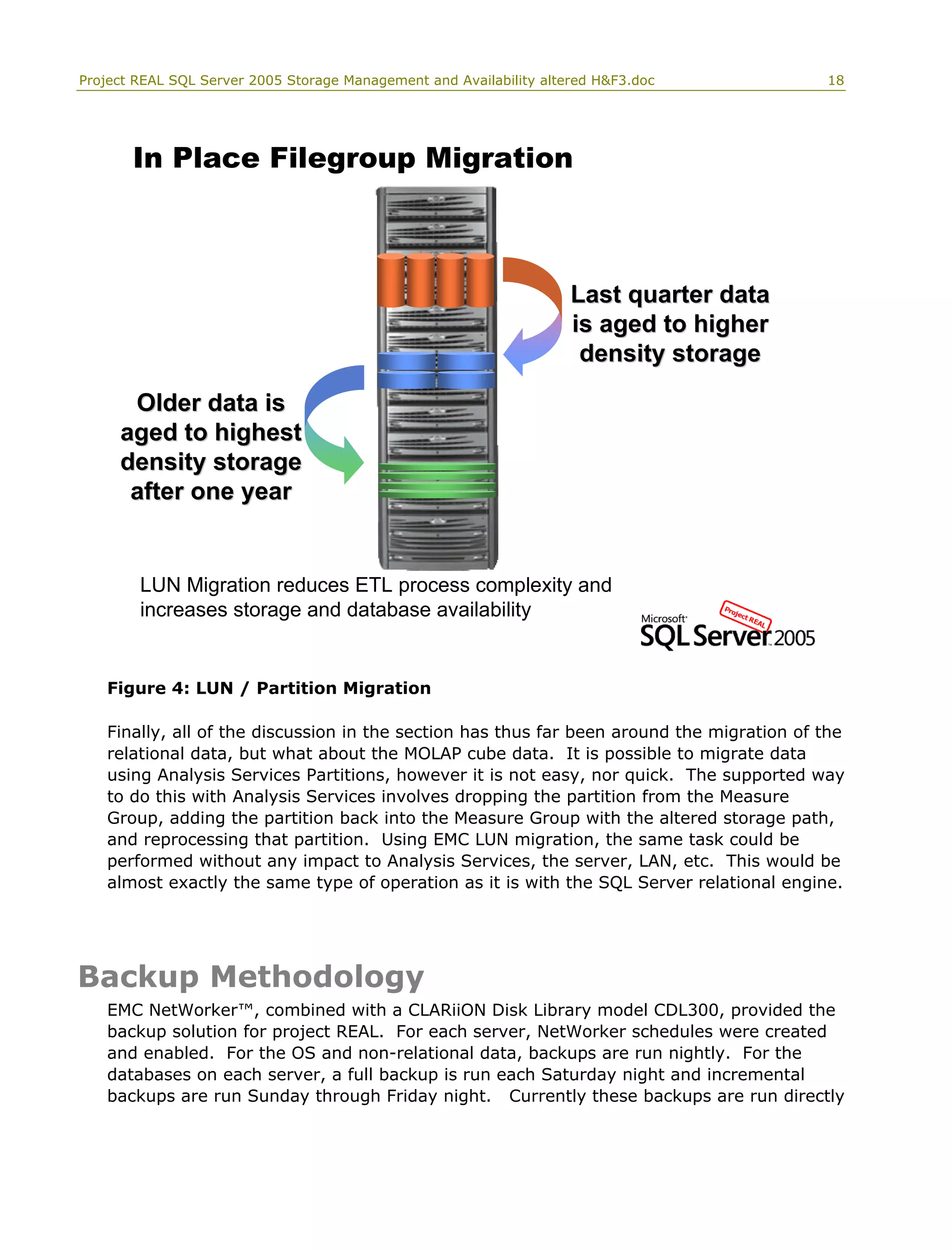 Project REAL SQL Server 2005 Storage Management and Availability altered H&F3.doc 18
Older data isOlder data is
aged to highestaged to highest
density storagedensity storage
after one yearafter one year
In Place Filegroup Migration
Last quarter dataLast quarter data
is aged to higheris aged to higher
density storagedensity storage
LUN Migration reduces ETL process complexity and
increases storage and database availability
Figure 4: LUN / Partition Migration
Finally, all of the discussion in the section has thus far been around the migration of the
relational data, but what about the MOLAP cube data. It is possible to migrate data
using Analysis Services Partitions, however it is not easy, nor quick. The supported way
to do this with Analysis Services involves dropping the partition from the Measure
Group, adding the partition back into the Measure Group with the altered storage path,
and reprocessing that partition. Using EMC LUN migration, the same task could be
performed without any impact to Analysis Services, the server, LAN, etc. This would be
almost exactly the same type of operation as it is with the SQL Server relational engine.
Backup Methodology
EMC NetWorker™, combined with a CLARiiON Disk Library model CDL300, provided the
backup solution for project REAL. For each server, NetWorker schedules were created
and enabled. For the OS and non-relational data, backups are run nightly. For the
databases on each server, a full backup is run each Saturday night and incremental
backups are run Sunday through Friday night. Currently these backups are run directly
 