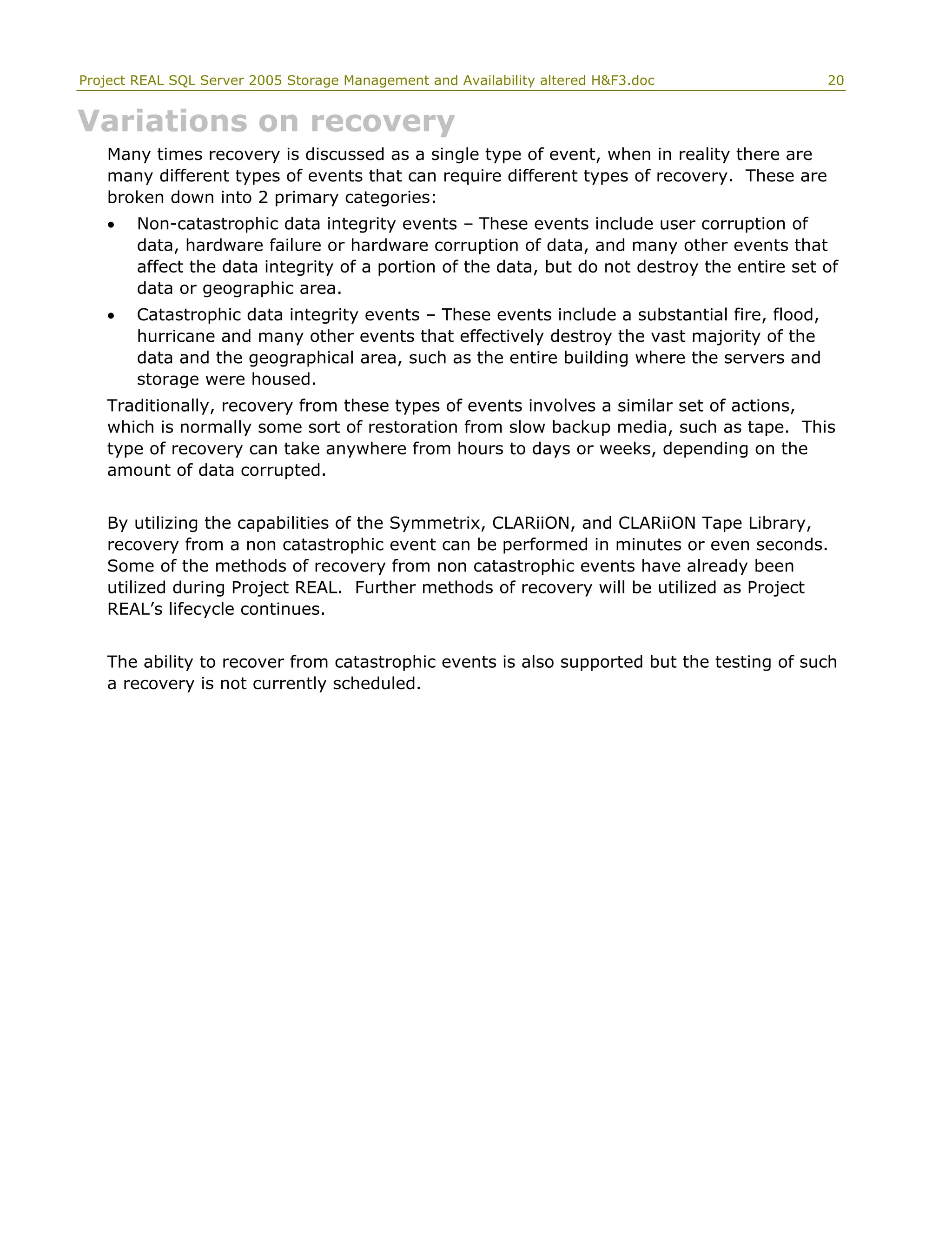 Project REAL SQL Server 2005 Storage Management and Availability altered H&F3.doc 20
Variations on recovery
Many times recovery is discussed as a single type of event, when in reality there are
many different types of events that can require different types of recovery. These are
broken down into 2 primary categories:
• Non-catastrophic data integrity events – These events include user corruption of
data, hardware failure or hardware corruption of data, and many other events that
affect the data integrity of a portion of the data, but do not destroy the entire set of
data or geographic area.
• Catastrophic data integrity events – These events include a substantial fire, flood,
hurricane and many other events that effectively destroy the vast majority of the
data and the geographical area, such as the entire building where the servers and
storage were housed.
Traditionally, recovery from these types of events involves a similar set of actions,
which is normally some sort of restoration from slow backup media, such as tape. This
type of recovery can take anywhere from hours to days or weeks, depending on the
amount of data corrupted.
By utilizing the capabilities of the Symmetrix, CLARiiON, and CLARiiON Tape Library,
recovery from a non catastrophic event can be performed in minutes or even seconds.
Some of the methods of recovery from non catastrophic events have already been
utilized during Project REAL. Further methods of recovery will be utilized as Project
REAL’s lifecycle continues.
The ability to recover from catastrophic events is also supported but the testing of such
a recovery is not currently scheduled.
 