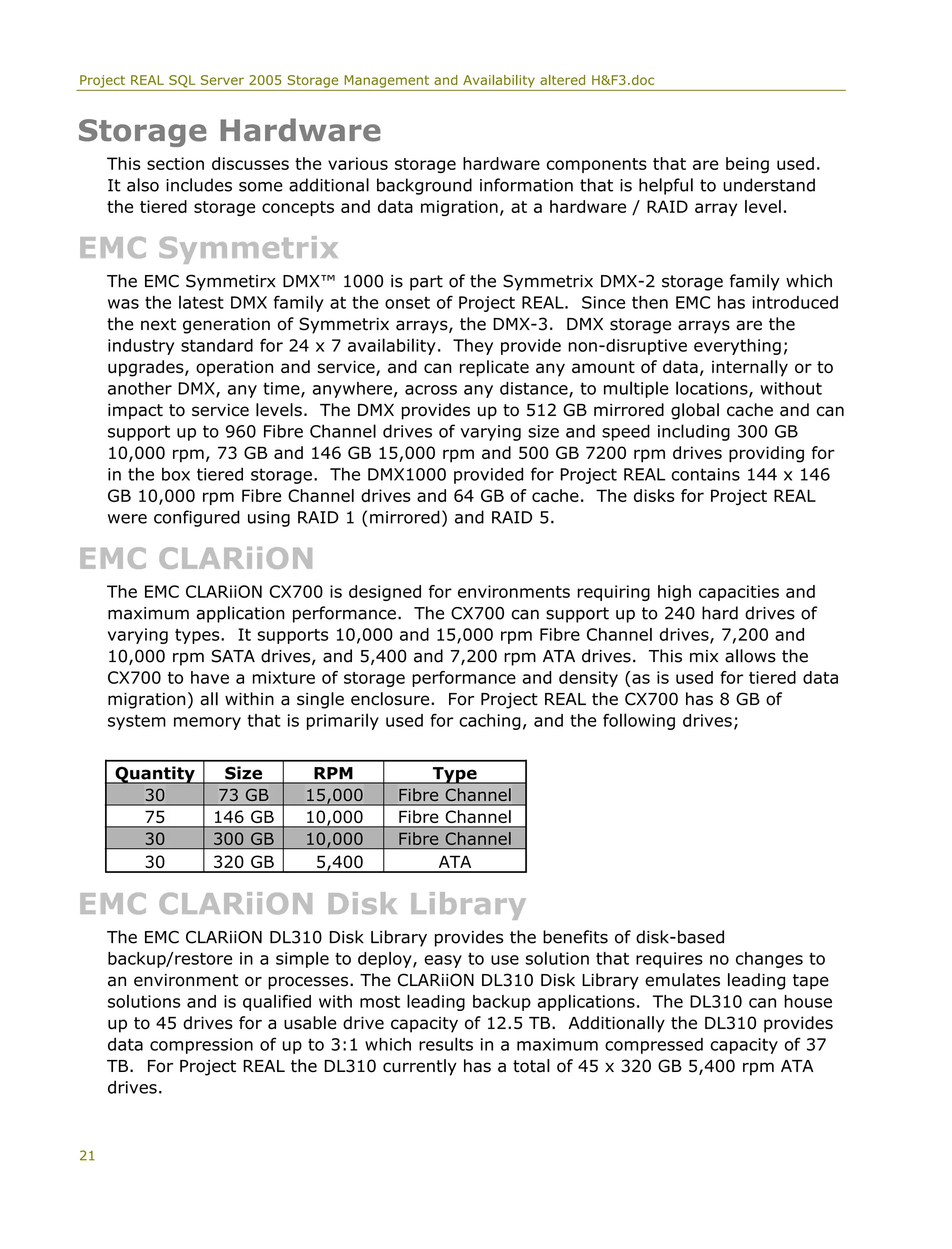 Project REAL SQL Server 2005 Storage Management and Availability altered H&F3.doc
Storage Hardware
This section discusses the various storage hardware components that are being used.
It also includes some additional background information that is helpful to understand
the tiered storage concepts and data migration, at a hardware / RAID array level.
EMC Symmetrix
The EMC Symmetirx DMX™ 1000 is part of the Symmetrix DMX-2 storage family which
was the latest DMX family at the onset of Project REAL. Since then EMC has introduced
the next generation of Symmetrix arrays, the DMX-3. DMX storage arrays are the
industry standard for 24 x 7 availability. They provide non-disruptive everything;
upgrades, operation and service, and can replicate any amount of data, internally or to
another DMX, any time, anywhere, across any distance, to multiple locations, without
impact to service levels. The DMX provides up to 512 GB mirrored global cache and can
support up to 960 Fibre Channel drives of varying size and speed including 300 GB
10,000 rpm, 73 GB and 146 GB 15,000 rpm and 500 GB 7200 rpm drives providing for
in the box tiered storage. The DMX1000 provided for Project REAL contains 144 x 146
GB 10,000 rpm Fibre Channel drives and 64 GB of cache. The disks for Project REAL
were configured using RAID 1 (mirrored) and RAID 5.
EMC CLARiiON
The EMC CLARiiON CX700 is designed for environments requiring high capacities and
maximum application performance. The CX700 can support up to 240 hard drives of
varying types. It supports 10,000 and 15,000 rpm Fibre Channel drives, 7,200 and
10,000 rpm SATA drives, and 5,400 and 7,200 rpm ATA drives. This mix allows the
CX700 to have a mixture of storage performance and density (as is used for tiered data
migration) all within a single enclosure. For Project REAL the CX700 has 8 GB of
system memory that is primarily used for caching, and the following drives;
Quantity Size RPM Type
30 73 GB 15,000 Fibre Channel
75 146 GB 10,000 Fibre Channel
30 300 GB 10,000 Fibre Channel
30 320 GB 5,400 ATA
EMC CLARiiON Disk Library
The EMC CLARiiON DL310 Disk Library provides the benefits of disk-based
backup/restore in a simple to deploy, easy to use solution that requires no changes to
an environment or processes. The CLARiiON DL310 Disk Library emulates leading tape
solutions and is qualified with most leading backup applications. The DL310 can house
up to 45 drives for a usable drive capacity of 12.5 TB. Additionally the DL310 provides
data compression of up to 3:1 which results in a maximum compressed capacity of 37
TB. For Project REAL the DL310 currently has a total of 45 x 320 GB 5,400 rpm ATA
drives.
21
 