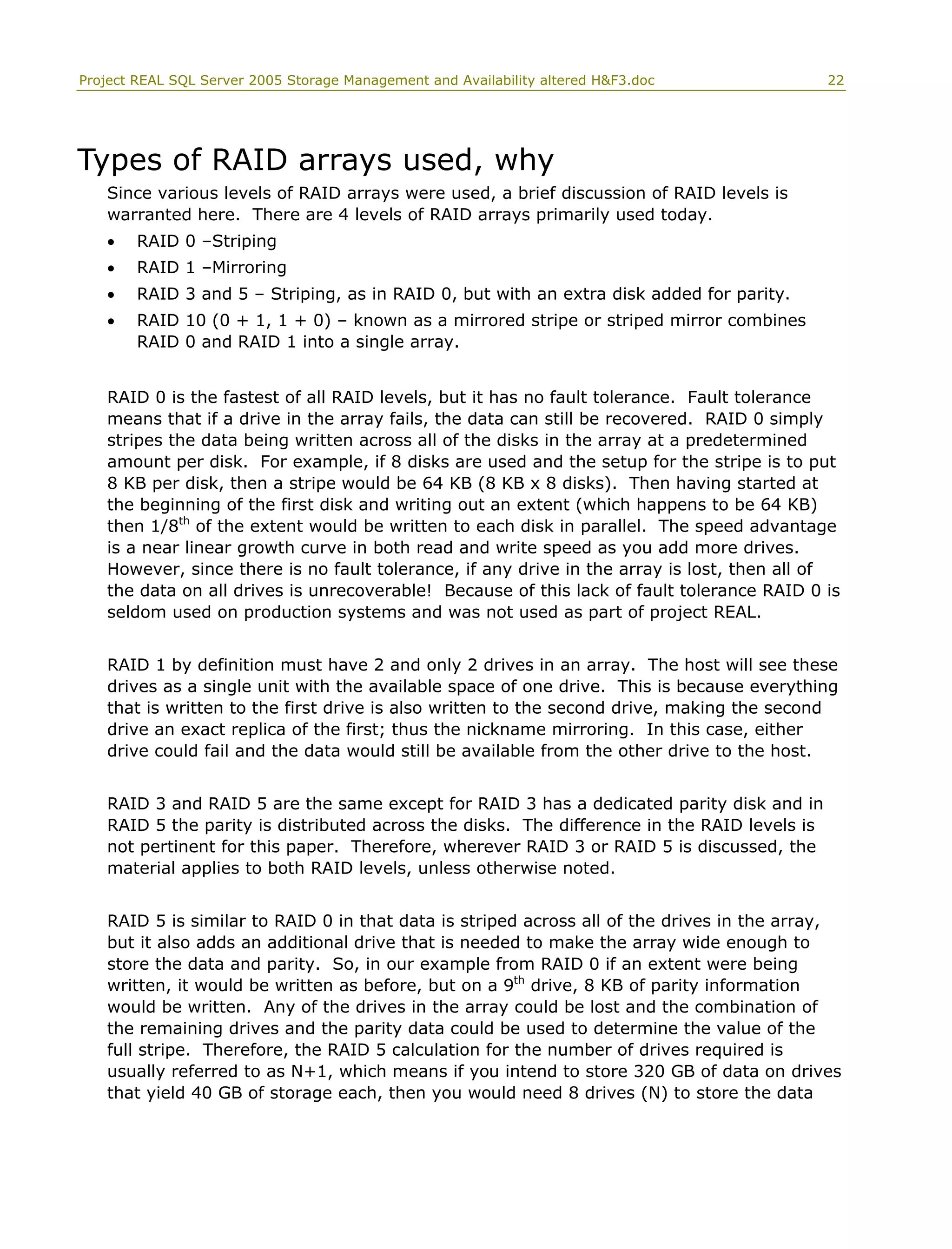 Project REAL SQL Server 2005 Storage Management and Availability altered H&F3.doc 22
Types of RAID arrays used, why
Since various levels of RAID arrays were used, a brief discussion of RAID levels is
warranted here. There are 4 levels of RAID arrays primarily used today.
• RAID 0 –Striping
• RAID 1 –Mirroring
• RAID 3 and 5 – Striping, as in RAID 0, but with an extra disk added for parity.
• RAID 10 (0 + 1, 1 + 0) – known as a mirrored stripe or striped mirror combines
RAID 0 and RAID 1 into a single array.
RAID 0 is the fastest of all RAID levels, but it has no fault tolerance. Fault tolerance
means that if a drive in the array fails, the data can still be recovered. RAID 0 simply
stripes the data being written across all of the disks in the array at a predetermined
amount per disk. For example, if 8 disks are used and the setup for the stripe is to put
8 KB per disk, then a stripe would be 64 KB (8 KB x 8 disks). Then having started at
the beginning of the first disk and writing out an extent (which happens to be 64 KB)
then 1/8th
of the extent would be written to each disk in parallel. The speed advantage
is a near linear growth curve in both read and write speed as you add more drives.
However, since there is no fault tolerance, if any drive in the array is lost, then all of
the data on all drives is unrecoverable! Because of this lack of fault tolerance RAID 0 is
seldom used on production systems and was not used as part of project REAL.
RAID 1 by definition must have 2 and only 2 drives in an array. The host will see these
drives as a single unit with the available space of one drive. This is because everything
that is written to the first drive is also written to the second drive, making the second
drive an exact replica of the first; thus the nickname mirroring. In this case, either
drive could fail and the data would still be available from the other drive to the host.
RAID 3 and RAID 5 are the same except for RAID 3 has a dedicated parity disk and in
RAID 5 the parity is distributed across the disks. The difference in the RAID levels is
not pertinent for this paper. Therefore, wherever RAID 3 or RAID 5 is discussed, the
material applies to both RAID levels, unless otherwise noted.
RAID 5 is similar to RAID 0 in that data is striped across all of the drives in the array,
but it also adds an additional drive that is needed to make the array wide enough to
store the data and parity. So, in our example from RAID 0 if an extent were being
written, it would be written as before, but on a 9th
drive, 8 KB of parity information
would be written. Any of the drives in the array could be lost and the combination of
the remaining drives and the parity data could be used to determine the value of the
full stripe. Therefore, the RAID 5 calculation for the number of drives required is
usually referred to as N+1, which means if you intend to store 320 GB of data on drives
that yield 40 GB of storage each, then you would need 8 drives (N) to store the data
 